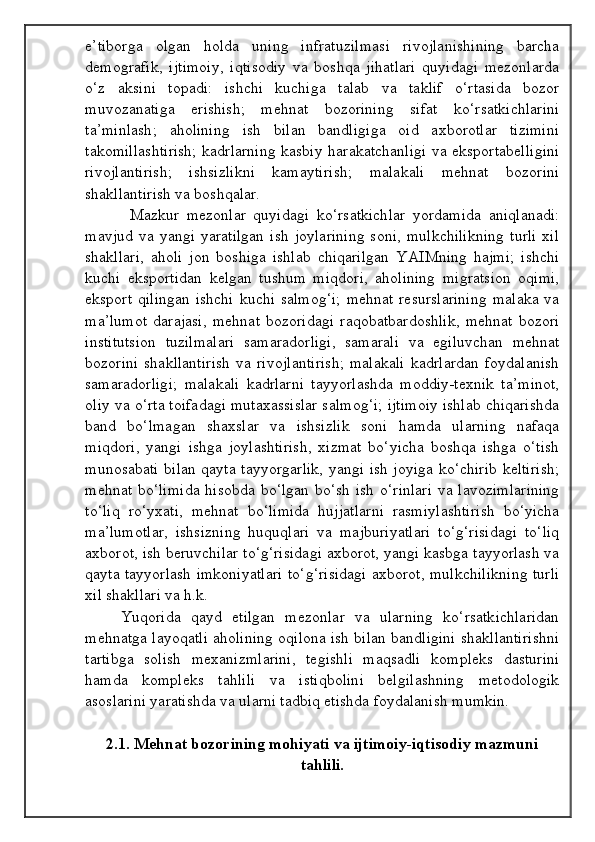 e’tiborga   olgan   holda   uning   infratuzilmasi   rivojlanishining   barcha
demografik,   ijtimoiy,   iqtisodiy   va   boshqa   jihatlari   quyidagi   mezonlarda
o‘z   aksini   topadi:   ishchi   kuchiga   talab   va   taklif   o‘rtasida   bozor
muvozanatiga   erishish;   mehnat   bozorining   sifat   ko‘rsatkichlarini
ta’minlash;   aholining   ish   bilan   bandligiga   oid   axborotlar   tizimini
takomillashtirish; kadrlarning kasbiy harakatchanligi va eksportabelligini
rivojlantirish;   ishsizlikni   kamaytirish;   malakali   mehnat   bozorini
shakllantirish va boshqalar.
            Mazkur   mezonlar   quyidagi   ko‘rsatkichlar   yordamida   aniqlanadi:
mavjud   va  yangi  yaratilgan   ish  joylarining  soni,   mulkchilikning  turli   xil
shakllari,   aholi   jon   boshiga   ishlab   chiqarilgan   YAIMning   hajmi;   ishchi
kuchi   eksportidan   kelgan   tushum   miqdori,   aholining   migratsion   oqimi,
eksport  qilingan  ishchi  kuchi salmog‘i;  mehnat resurslarining  malaka  va
ma’lumot   darajasi,   mehnat   bozoridagi   raqobatbardoshlik,   mehnat   bozori
institutsion   tuzilmalari   samaradorligi,   samarali   va   egiluvchan   mehnat
bozorini   shakllantirish   va   rivojlantirish;   malakali   kadrlardan   foydalanish
samaradorligi;   malakali   kadrlarni   tayyorlashda   moddiy-texnik   ta’minot,
oliy va o‘rta toifadagi mutaxassislar salmog‘i; ijtimoiy ishlab chiqarishda
band   bo‘lmagan   shaxslar   va   ishsizlik   soni   hamda   ularning   nafaqa
miqdori,   yangi   ishga   joylashtirish,   xizmat   bo‘yicha   boshqa   ishga   o‘tish
munosabati bilan qayta tayyorgarlik, yangi ish joyiga ko‘chirib keltirish;
mehnat bo‘limida  hisobda bo‘lgan bo‘sh ish  o‘rinlari  va lavozimlarining
to‘liq   ro‘yxati,   mehnat   bo‘limida   hujjatlarni   rasmiylashtirish   bo‘yicha
ma’lumotlar,   ishsizning   huquqlari   va   majburiyatlari   to‘g‘risidagi   to‘liq
axborot, ish beruvchilar to‘g‘risidagi axborot, yangi kasbga tayyorlash va
qayta tayyorlash imkoniyatlari to‘g‘risidagi axborot, mulkchilikning turli
xil shakllari va h.k.
Yuqorida   qayd   etilgan   mezonlar   va   ularning   ko‘rsatkichlaridan
mehnatga layoqatli aholining oqilona ish bilan bandligini shakllantirishni
tartibga   solish   mexanizmlarini,   tegishli   maqsadli   kompleks   dasturini
hamda   kompleks   tahlili   va   istiqbolini   belgilashning   metodologik
asoslarini yaratishda va ularni tadbiq etishda foydalanish mumkin.
2.1.  Mehnat bozorining mohiyati va ijtimoiy-iqtisodiy mazmuni
tahlili.