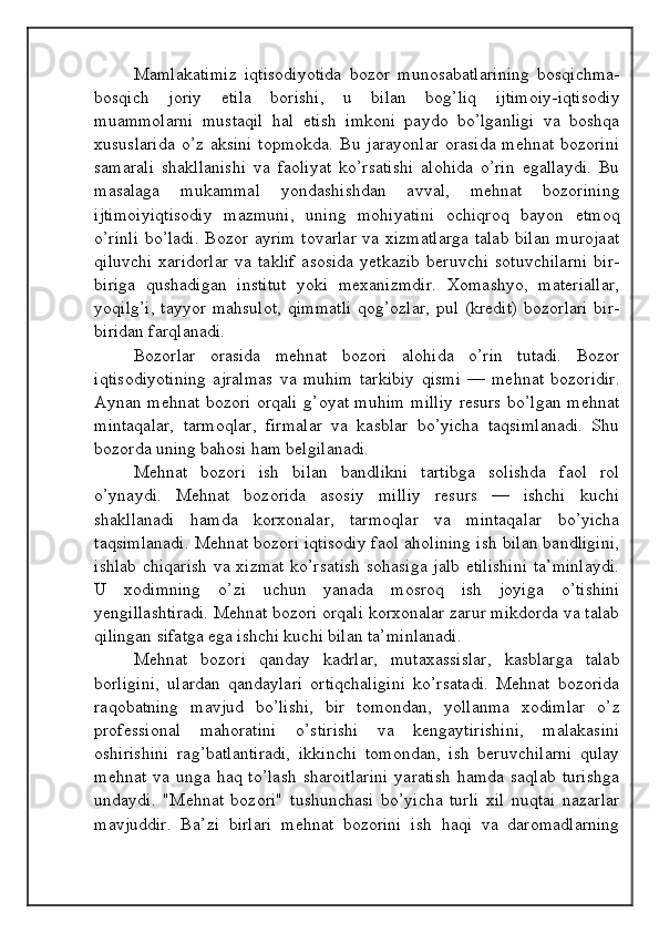 Mamlakatimiz   iqtisodiyotida   bozor   munosabatlarining   bosqichma-
bosqich   joriy   etila   borishi,   u   bilan   bog’liq   ijtimoiy-iqtisodiy
muammolarni   mustaqil   hal   etish   imkoni   paydo   bo’lganligi   va   boshqa
xususlarida   o’z  aksini  topmokda.   Bu  jarayonlar   orasida  mehnat  bozorini
samarali   shakllanishi   va   faoliyat   ko’rsatishi   alohida   o’rin   egallaydi.   Bu
masalaga   mukammal   yondashishdan   avval,   mehnat   bozorining
ijtimoiyiqtisodiy   mazmuni,   uning   mohiyatini   ochiqroq   bayon   etmoq
o’rinli  bo’ladi. Bozor ayrim tovarlar va xizmatlarga  talab bilan murojaat
qiluvchi   xaridorlar   va   taklif   asosida   yetkazib   beruvchi   sotuvchilarni   bir-
biriga   qushadigan   institut   yoki   mexanizmdir.   Xomashyo,   materiallar,
yoqilg’i,  tayyor mahsulot,  qimmatli  qog’ozlar, pul (kredit)  bozorlari  bir-
biridan farqlanadi.
Bozorlar   orasida   mehnat   bozori   alohida   o’rin   tutadi.   Bozor
iqtisodiyotining   ajralmas   va   muhim   tarkibiy   qismi   —   mehnat   bozoridir.
Aynan mehnat bozori orqali g’oyat muhim milliy resurs bo’lgan mehnat
mintaqalar,   tarmoqlar,   firmalar   va   kasblar   bo’yicha   taqsimlanadi.   Shu
bozorda uning bahosi ham belgilanadi.
Mehnat   bozori   ish   bilan   bandlikni   tartibga   solishda   faol   rol
o’ynaydi.   Mehnat   bozorida   asosiy   milliy   resurs   —   ishchi   kuchi
shakllanadi   hamda   korxonalar,   tarmoqlar   va   mintaqalar   bo’yicha
taqsimlanadi. Mehnat bozori iqtisodiy faol aholining ish bilan bandligini,
ishlab chiqarish  va xizmat ko’rsatish sohasiga jalb etilishini ta’minlaydi.
U   xodimning   o’zi   uchun   yanada   mosroq   ish   joyiga   o’tishini
yengillashtiradi. Mehnat bozori orqali korxonalar zarur mikdorda va talab
qilingan sifatga ega ishchi kuchi bilan ta’minlanadi.
Mehnat   bozori   qanday   kadrlar,   mutaxassislar,   kasblarga   talab
borligini,   ulardan   qandaylari   ortiqchaligini   ko’rsatadi.   Mehnat   bozorida
raqobatning   mavjud   bo’lishi,   bir   tomondan,   yollanma   xodimlar   o’z
professional   mahoratini   o’stirishi   va   kengaytirishini,   malakasini
oshirishini   rag’batlantiradi,   ikkinchi   tomondan,   ish   beruvchilarni   qulay
mehnat   va   unga  haq   to’lash   sharoitlarini   yaratish   hamda   saqlab   turishga
undaydi.   "Mehnat   bozori"   tushunchasi   bo’yicha   turli   xil   nuqtai   nazarlar
mavjuddir.   Ba’zi   birlari   mehnat   bozorini   ish   haqi   va   daromadlarning