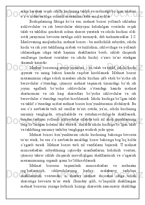 erkin harakati orqali ishchi kuchining taklifi va mehnatga bo’lgan talabini
o’z-o’zidan tartibga solinish mexanizmi kabi aniqlaydilar.
Boshqalarning   fikriga   ko’ra   esa,   mehnat   bozori   yollanib   ishlashni
xohlovchilar   va   ish   beruvchilar   ehtiyojini   kelishilgan   vositachi   orqali
talab va taklifini qondirish uchun sharoit yaratadi va ishchi kuchini oldi-
sotdi jarayonini bevosita tartibga solib turmaydi, deb tushuntiradilar. I.S.
Maslovaning aniqlashicha, mehnat bozori - bu mulkchilik subyekti, ishchi
kuchi va ish joyi taklifining nisbati va tuzilishini, ishlovchiga va yollanib
ishlanadigan   ishga   talab   hajmini   shakllantira   borib,   ishlab   chiqarish
omillariga   (mehnat   vositalari   va   ishchi   kuchi)   o’zaro   ta’sir   etadigan
dinamik tizimdir.
Mazkur bozorning asosiy unsurlari, - bu talab va taklif, ishchi kuchi
qiymati   va   uning   bahosi   hamda   raqobat   hisoblanadi.   Mehnat   bozori
mexanizmini  ishga  solish masalasi  ishchi kuchini  jalb etish bo’yicha  ish
beruvchilar   o’rtasidagi,   ijtimoiy   mehnat   taqsimoti   tizimidagi   bo’sh   ish
joyini   egallash   bo’yicha   ishlovchilar   o’rtasidagi   hamda   mehnat
shartnomasi   va   ish   haqi   sharoitlari   bo’yicha   ishlovchilar   va   ish
beruvchilar o’rtasidagi  raqobat hisoblanadi.  Ishchi kuchiga bo’lgan talab
va taklif o’rtasidagi nisbat mehnat bozori kon’yunkturasini ifodalaydi. Bu
esa   o’z   navbatida   turli   xil   omillar   ta’siri   ostida,   ya’ni,   ishchi   kuchining
umumiy   tengligida,   ortiqchalikda   va   yetishmovchiligida   shakllanadi,
bundan tashqari yollanib ishlovchilar sifatida turli xil aholi guruhlarining
teng bo’lmagan holatini aks ettiradi. Amalda ishchi kuchiga bo’lgan talab
va taklifning umumiy tarkibiy tengligiga erishish juda qiyin.
Mehnat   bozori   kon’yunkturasi   ishchi   kuchining   bahosiga   bevosita
ta’sir etadi, bu esa o’z navbatida amaldagi bozor bahosiga bog’liq holda
o’zgarib   turadi.   Mehnat   bozori   turli   xil   vazifalarni   bajaradi.   U   mehnat
munosabatlari   subyektining   iqtisodiy   manfaatlarini   kelishish   vositasi,
ijtimoiy   takror   ishlab   chiqarish   muvofiqligini   shakllantirish   va   o’zgarish
mexanizmining organik qismi bo’libhisoblanadi.
Mehnat   bozorini   taqsimlash   munosabatlari   va   mehnatni
rag’batlantirish,   ishlovchilarning   kasbiy,   malakaviy   tarkibini
shakllantirish   vositasidir,   u   shaxsiy   mehnat   shijoatini   ishga   solish
sharoitiga   bevosita   ta’sir   etadi.   Shunday   qilib,   to’laqonlik   shakllangan
mehnat   bozorini   yuzaga   keltirish   hozirgi   sharoitda   zamonaviy   shakldagi