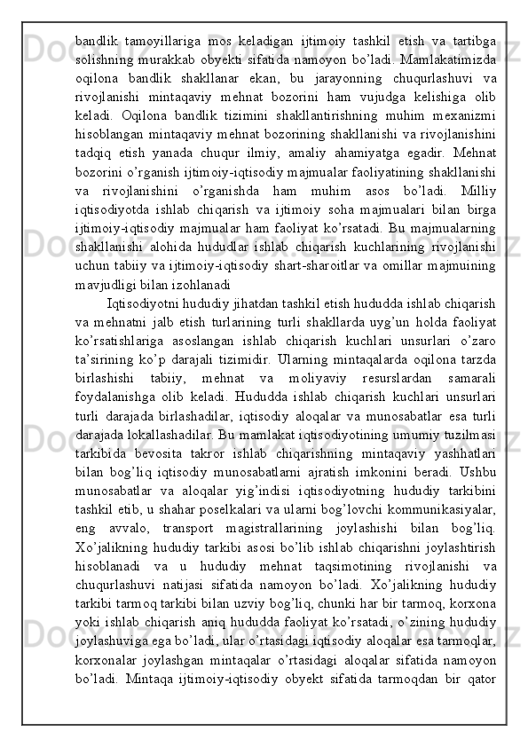 bandlik   tamoyillariga   mos   keladigan   ijtimoiy   tashkil   etish   va   tartibga
solishning  murakkab obyekti sifatida namoyon bo’ladi. Mamlakatimizda
oqilona   bandlik   shakllanar   ekan,   bu   jarayonning   chuqurlashuvi   va
rivojlanishi   mintaqaviy   mehnat   bozorini   ham   vujudga   kelishiga   olib
keladi.   Oqilona   bandlik   tizimini   shakllantirishning   muhim   mexanizmi
hisoblangan mintaqaviy  mehnat bozorining shakllanishi  va rivojlanishini
tadqiq   etish   yanada   chuqur   ilmiy,   amaliy   ahamiyatga   egadir.   Mehnat
bozorini o’rganish ijtimoiy-iqtisodiy majmualar faoliyatining shakllanishi
va   rivojlanishini   o’rganishda   ham   muhim   asos   bo’ladi.   Milliy
iqtisodiyotda   ishlab   chiqarish   va   ijtimoiy   soha   majmualari   bilan   birga
ijtimoiy-iqtisodiy   majmualar   ham   faoliyat   ko’rsatadi.   Bu   majmualarning
shakllanishi   alohida   hududlar   ishlab   chiqarish   kuchlarining   rivojlanishi
uchun tabiiy va ijtimoiy-iqtisodiy shart-sharoitlar va omillar majmuining
mavjudligi bilan izohlanadi
Iqtisodiyotni hududiy jihatdan tashkil etish hududda ishlab chiqarish
va   mehnatni   jalb   etish   turlarining   turli   shakllarda   uyg’un   holda   faoliyat
ko’rsatishlariga   asoslangan   ishlab   chiqarish   kuchlari   unsurlari   o’zaro
ta’sirining   ko’p   darajali   tizimidir.   Ularning   mintaqalarda   oqilona   tarzda
birlashishi   tabiiy,   mehnat   va   moliyaviy   resurslardan   samarali
foydalanishga   olib   keladi.   Hududda   ishlab   chiqarish   kuchlari   unsurlari
turli   darajada   birlashadilar,   iqtisodiy   aloqalar   va   munosabatlar   esa   turli
darajada lokallashadilar. Bu mamlakat iqtisodiyotining umumiy tuzilmasi
tarkibida   bevosita   takror   ishlab   chiqarishning   mintaqaviy   yashhatlari
bilan   bog’liq   iqtisodiy   munosabatlarni   ajratish   imkonini   beradi.   Ushbu
munosabatlar   va   aloqalar   yig’indisi   iqtisodiyotning   hududiy   tarkibini
tashkil etib, u shahar poselkalari va ularni bog’lovchi kommunikasiyalar,
eng   avvalo,   transport   magistrallarining   joylashishi   bilan   bog’liq.
Xo’jalikning   hududiy   tarkibi   asosi   bo’lib   ishlab   chiqarishni   joylashtirish
hisoblanadi   va   u   hududiy   mehnat   taqsimotining   rivojlanishi   va
chuqurlashuvi   natijasi   sifatida   namoyon   bo’ladi.   Xo’jalikning   hududiy
tarkibi tarmoq tarkibi bilan uzviy bog’liq, chunki har bir tarmoq, korxona
yoki ishlab chiqarish  aniq hududda faoliyat  ko’rsatadi,  o’zining hududiy
joylashuviga ega bo’ladi, ular o’rtasidagi iqtisodiy aloqalar esa tarmoqlar,
korxonalar   joylashgan   mintaqalar   o’rtasidagi   aloqalar   sifatida   namoyon
bo’ladi.   Mintaqa   ijtimoiy-iqtisodiy   obyekt   sifatida   tarmoqdan   bir   qator