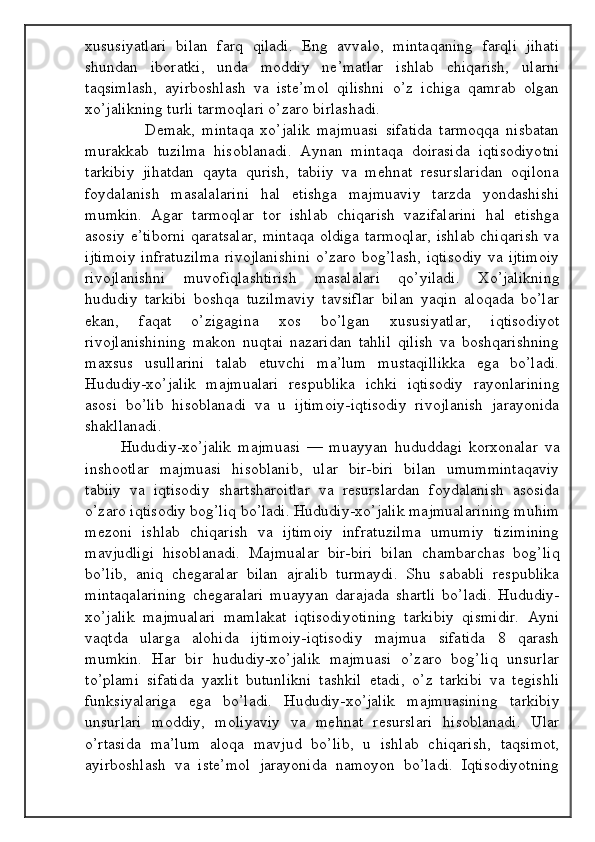 xususiyatlari   bilan   farq   qiladi.   Eng   avvalo,   mintaqaning   farqli   jihati
shundan   iboratki,   unda   moddiy   ne’matlar   ishlab   chiqarish,   ularni
taqsimlash,   ayirboshlash   va   iste’mol   qilishni   o’z   ichiga   qamrab   olgan
xo’jalikning turli tarmoqlari o’zaro birlashadi.
                  Demak,   mintaqa   xo’jalik   majmuasi   sifatida   tarmoqqa   nisbatan
murakkab   tuzilma   hisoblanadi.   Aynan   mintaqa   doirasida   iqtisodiyotni
tarkibiy   jihatdan   qayta   qurish,   tabiiy   va   mehnat   resurslaridan   oqilona
foydalanish   masalalarini   hal   etishga   majmuaviy   tarzda   yondashishi
mumkin.   Agar   tarmoqlar   tor   ishlab   chiqarish   vazifalarini   hal   etishga
asosiy e’tiborni  qaratsalar,  mintaqa  oldiga  tarmoqlar,  ishlab chiqarish  va
ijtimoiy  infratuzilma  rivojlanishini  o’zaro bog’lash,  iqtisodiy  va ijtimoiy
rivojlanishni   muvofiqlashtirish   masalalari   qo’yiladi.   Xo’jalikning
hududiy   tarkibi   boshqa   tuzilmaviy   tavsiflar   bilan   yaqin   aloqada   bo’lar
ekan,   faqat   o’zigagina   xos   bo’lgan   xususiyatlar,   iqtisodiyot
rivojlanishining   makon   nuqtai   nazaridan   tahlil   qilish   va   boshqarishning
maxsus   usullarini   talab   etuvchi   ma’lum   mustaqillikka   ega   bo’ladi.
Hududiy-xo’jalik   majmualari   respublika   ichki   iqtisodiy   rayonlarining
asosi   bo’lib   hisoblanadi   va   u   ijtimoiy-iqtisodiy   rivojlanish   jarayonida
shakllanadi.
Hududiy-xo’jalik   majmuasi   —   muayyan   hududdagi   korxonalar   va
inshootlar   majmuasi   hisoblanib,   ular   bir-biri   bilan   umummintaqaviy
tabiiy   va   iqtisodiy   shartsharoitlar   va   resurslardan   foydalanish   asosida
o’zaro iqtisodiy bog’liq bo’ladi. Hududiy-xo’jalik majmualarining muhim
mezoni   ishlab   chiqarish   va   ijtimoiy   infratuzilma   umumiy   tizimining
mavjudligi   hisoblanadi.   Majmualar   bir-biri   bilan   chambarchas   bog’liq
bo’lib,   aniq   chegaralar   bilan   ajralib   turmaydi.   Shu   sababli   respublika
mintaqalarining   chegaralari   muayyan   darajada   shartli   bo’ladi.   Hududiy-
xo’jalik   majmualari   mamlakat   iqtisodiyotining   tarkibiy   qismidir.   Ayni
vaqtda   ularga   alohida   ijtimoiy-iqtisodiy   majmua   sifatida   8   qarash
mumkin.   Har   bir   hududiy-xo’jalik   majmuasi   o’zaro   bog’liq   unsurlar
to’plami   sifatida   yaxlit   butunlikni   tashkil   etadi,   o’z   tarkibi   va   tegishli
funksiyalariga   ega   bo’ladi.   Hududiy-xo’jalik   majmuasining   tarkibiy
unsurlari   moddiy,   moliyaviy   va   mehnat   resurslari   hisoblanadi.   Ular
o’rtasida   ma’lum   aloqa   mavjud   bo’lib,   u   ishlab   chiqarish,   taqsimot,
ayirboshlash   va   iste’mol   jarayonida   namoyon   bo’ladi.   Iqtisodiyotning