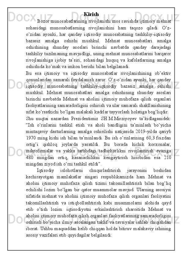 Kirish
         Bozor munosabatlarining rivojlanishi mos ravishda ijtimoiy mehnat
sohasidagi   munosabatlarning   rivojlanishini   ham   taqozo   qiladi.   O‘z-
o‘zidan   ayonki,   har   qanday   iqtisodiy   munosabatning   tashkiliy-iqtisodiy
bazasiz   amalga   oshishi   mushkul.   Mehnat   munosabatlari   amalga
oshishining   shunday   asoslari   birinchi   navbatda   qanday   darajadagi
tashkiliy tuzilmaning mavjudligi, uning mehnat munosabatlarini barqaror
rivojlanishiga   ijobiy   ta’siri,   sohasidagi   huquq   va   kafolatlarning   amalga
oshishida ko‘mak va imkon berishi bilan belgilanadi. 
Bu   esa   ijtimoiy   va   iqtisodiy   munosabatlar   rivojlanishining   ob’ektiv
qonunlaridan samarali foydalanish zarur. O‘z-o‘zidan ayonki, har qanday
iqtisodiy   munosabatning   tashkiliy-iqtisodiy   bazasiz   amalga   oshishi
mushkul.   Mehnat   munosabatlari   amalga   oshishining   shunday   asoslari
birinchi   navbatda   Mehnat   va   aholini   ijtimoiy   muhofaza   qilish   organlari
faoliyatlarining samaradorligini oshirish va ular samarali shakllanishining
sifat ko‘rsatkichi bo‘lgan malakali kadrlar tayyorlash holatiga bog‘liqdir. 
Shu   nuqtai   nazardan   Prezidentimiz   SH.M.Mirziyoyev   ta’kidlaganidek:
“Ish   o‘rinlarini   tashkil   etish   va   aholi   bandligini   ta’minlash   bo‘yicha
mintaqaviy   dasturlarning   amalga   oshirilishi   natijasida   2019-yilda   qariyb
1970 ming  kishi  ish bilan  ta’minlandi.  Bu ish  o‘rinlarining  60,3 foizdan
ortig‘i   qishloq   joylarda   yaratildi.   Bu   borada   kichik   korxonalar,
mikrofirmalar   va   yakka   tartibdagi   tadbirkorlikni   rivojlantirish   evaziga
480   mingdan   ortiq,   kasanachilikni   kengaytirish   hisobidan   esa   210
mingdan ziyod ish o‘rni tashkil etildi”. 
Iqtisodiy   islohotlarni   chuqurlashtirish   jarayonini   boshidan
kechirayotgan   mamlakatlar   singari   respublikamizda   ham   Mehnat   va
aholini   ijtimoiy   muhofaza   qilish   tizimi   takomillashtirish   bilan   bog‘liq
echilishi   lozim   bo‘lgan   bir   qator   muammolar   mavjud.   Ularning   asosiysi
sifatida   mehnat   va   aholini   ijtimoiy   muhofaza   qilish   organlari   faoliyatini
takomillashtirish   va   istiqbollashtirish   kabi   muammolarni   alohida   qayd
etib   o‘tish   lozim.   iqtisodiyotni   erkinlashtirish   sharoitida   Mehnat   va
aholini ijtimoiy muhofaza qilish organlari faoliyatlarining samaradorligini
oshirish  bo‘yicha  ilmiy   asoslangan   taklif  va  tavsiyalar   ishlab   chiqishdan
iborat. Ushbu maqsaddan kelib chiqqan holda bitiruv malakaviy ishining
asosiy vazifalari etib quyidagilar belgilandi: