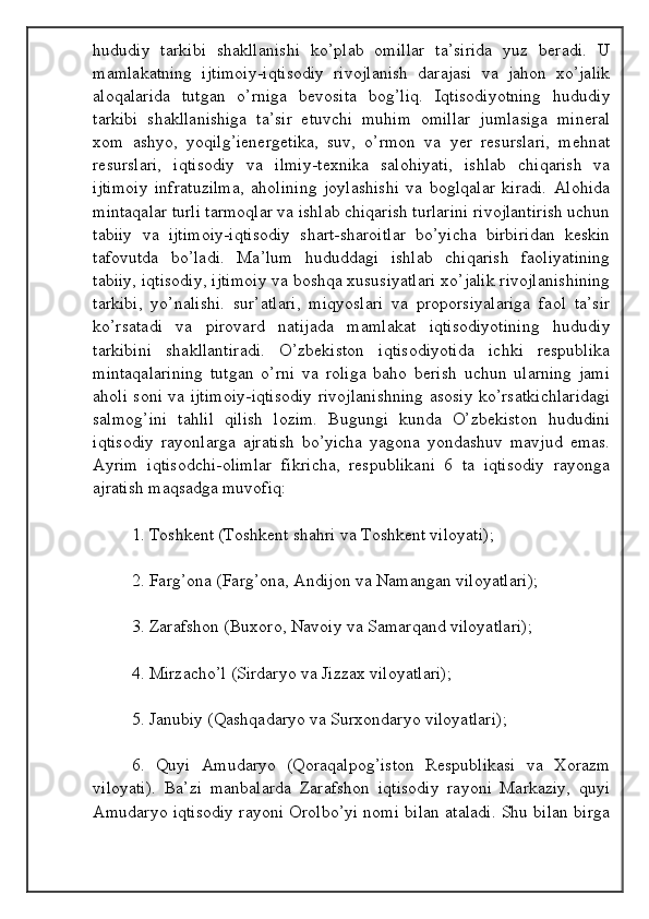 hududiy   tarkibi   shakllanishi   ko’plab   omillar   ta’sirida   yuz   beradi.   U
mamlakatning   ijtimoiy-iqtisodiy   rivojlanish   darajasi   va   jahon   xo’jalik
aloqalarida   tutgan   o’rniga   bevosita   bog’liq.   Iqtisodiyotning   hududiy
tarkibi   shakllanishiga   ta’sir   etuvchi   muhim   omillar   jumlasiga   mineral
xom   ashyo,   yoqilg’ienergetika,   suv,   o’rmon   va   yer   resurslari,   mehnat
resurslari,   iqtisodiy   va   ilmiy-texnika   salohiyati,   ishlab   chiqarish   va
ijtimoiy   infratuzilma,   aholining   joylashishi   va   boglqalar   kiradi.   Alohida
mintaqalar turli tarmoqlar va ishlab chiqarish turlarini rivojlantirish uchun
tabiiy   va   ijtimoiy-iqtisodiy   shart-sharoitlar   bo’yicha   birbiridan   keskin
tafovutda   bo’ladi.   Ma’lum   hududdagi   ishlab   chiqarish   faoliyatining
tabiiy, iqtisodiy, ijtimoiy va boshqa xususiyatlari xo’jalik rivojlanishining
tarkibi,   yo’nalishi.   sur’atlari,   miqyoslari   va   proporsiyalariga   faol   ta’sir
ko’rsatadi   va   pirovard   natijada   mamlakat   iqtisodiyotining   hududiy
tarkibini   shakllantiradi.   O’zbekiston   iqtisodiyotida   ichki   respublika
mintaqalarining   tutgan   o’rni   va   roliga   baho   berish   uchun   ularning   jami
aholi soni va ijtimoiy-iqtisodiy rivojlanishning asosiy ko’rsatkichlaridagi
salmog’ini   tahlil   qilish   lozim.   Bugungi   kunda   O’zbekiston   hududini
iqtisodiy   rayonlarga   ajratish   bo’yicha   yagona   yondashuv   mavjud   emas.
Ayrim   iqtisodchi-olimlar   fikricha,   respublikani   6   ta   iqtisodiy   rayonga
ajratish maqsadga muvofiq:
1. Toshkent (Toshkent shahri va Toshkent viloyati);
2. Farg’ona (Farg’ona, Andijon va Namangan viloyatlari);
3. Zarafshon (Buxoro, Navoiy va Samarqand viloyatlari);
4. Mirzacho’l (Sirdaryo va Jizzax viloyatlari);
5. Janubiy (Qashqadaryo va Surxondaryo viloyatlari);
6.   Quyi   Amudaryo   (Qoraqalpog’iston   Respublikasi   va   Xorazm
viloyati).   Ba’zi   manbalarda   Zarafshon   iqtisodiy   rayoni   Markaziy,   quyi
Amudaryo iqtisodiy rayoni Orolbo’yi nomi bilan ataladi. Shu bilan birga