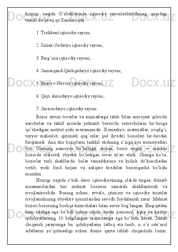 hozirgi   vaqtda   O’zbekistonda   iqtisodiy   rayonlashtirishning   quyidagi
tasnifi ko’proq qo’llanilmoqda:
1. Toshkent iqtisodiy rayoni;
2. Jizzax-Sirdaryo iqtisodiy rayoni;
3. Farg’ona iqtisodiy rayoni;
4. Samarqand-Qashqadaryo iqtisodiy rayoni;
5. Buxoro-Navoiy iqtisodiy rayoni;
6. Quyi Amudaryo iqtisodiy rayoni;
7. Surxondaryo iqtisodiy rayoni.
Bozor   ayrim   tovarlar   va   xizmatlarga   talab   bilan   murojaat   qiluvchi
xaridorlar   va   taklif   asosida   yetkazib   beruvchi   sotuvchilarni   bir-biriga
qo’shadigan   institut  yoki  mexanizmdir.  Xomashyo,   materiallar,  yoqilg’i,
tayyor   mahsulot,   qimmatli   qog’ozlar,   pul   (kredit)   bozorlari   bir-biridan
farqlanadi.   Ana   shu  bozorlarni   tashkil   etishning   o’ziga   xos   xususiyatlari
bor.   Ularning   namoyon   bo’lishiga,   asosan,   bozor   negizi   —   mazkur
bozorda   oldisotdi   obyekti   bo’ladigan   tovar   ta’sir   etadi.   Shunga   ko’ra,
bozorlar   turli   shakllarda:   bular   tamaddixona   va   kichik   do’konchadan
tortib,   yirik   fond   birjasi   va   xalqaro   kreditlar   bozorigacha   bo’lishi
mumkin.
Hozirgi   vaqtda   o’tish   davri   iqtisodiyotining   oldida   turgan   dolzarb
muammolardan   biri   mehnat   bozorini   samarali   shakllantirish   va
rivojlantirishdir.   Buning   uchun,   avvalo,   ijtimoiy   va   iqtisodiy   tizimlar
rivojlanishining obyektiv qonunlaridan savodli foydalanish zarur. Mehnat
bozori bozorning boshqa tizimchalari bilan uzviy bog’langan. Haqiqatdan
ham   talabga   ega   bo’lish   uchun   ishchi   kuchi   jismoniy,   aqliy   va   kasbiy
qobiliyatlarning   10   belgilangan   majmuasiga   ega   bo’lishi   kerak.   Ishlab
chiqarish   jarayoniga   bu   qobiliyatlarni   tatbiq   eta   turib,   u   o’z   iste’mol
sifatlarini   yo’qotmasligi   uchun   doimo   qayta   ishlab   chiqarilishi   lozim.