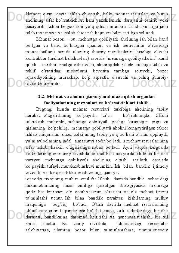 Nafaqat   o’zini   qayta   ishlab   chiqarish,   balki   mehnat   resurslari   va   butun
aholining   sifat   ko’rsatkichlari   ham   yaxshilanishi   darajasini   oshirib   yoki
pasaytirib,   ushbu   tengsizlikni   yo’q   qilishi   mumkin.   Ishchi   kuchiga   jami
talab investisiya va ishlab chiqarish hajmlari bilan tartibga solinadi.
Mehnat  bozori  –  bu,  mehnatga   qobiliyatli  aholining   ish  bilan  band
bo’lgan   va   band   bo’lmagan   qismlari   va   ish   beruvchilar   o’rtasidagi
munosabatlarni   hamda   ularning   shaxsiy   manfaatlarini   hisobga   oluvchi
kontraktlar (mehnat kelishuvlari) asosida “mehnatga qobiliyatlarini” xarid
qilish   -   sotishni   amalga   oshiruvchi,   shuningdek,   ishchi   kuchiga   talab   va
taklif   o’rtasidagi   nisbatlarni   bevosita   tartibga   soluvchi,   bozor
iqtisodiyotining   murakkab,   ko’p   aspektli,   o’suvchi   va   ochiq   ijtimoiy-
iqtisodiy tizimidir.
2.2.  Mehnat va aholini ijtimoiy muhofaza qilish organlari
faoliyatlarining mezonlari va ko‘rsatkichlari tahlili.
Bugungi     kunda     mehnat     resurslari     tarkibiga     aholining     tabiiy
harakati   o‘zgarishining     ko‘payishi     ta’sir         ko‘rsatmoqda.     SHuni
ta’kidlash   muhimki, mehnatga   qobiliyatli   yoshga   kirayotgan   yigit   va
qizlarning  ko‘pchiligi  mehnatga qobiliyatli aholini kengaytirilgan takror
ishlab chiqarishni emas, balki uning tabiiy yo‘q bo‘lishi o‘rnini qoplaydi,
ya’ni avlodlarning jadal  almashuvi sodir bo‘ladi, u mehnat resurslarining
sifat   tarkibi   keskin   o‘zgarishiga   sabab   bo‘ladi.   Ayni   vaqtda   kelgusida
xodimlarning ommaviy ravishda bo‘shatilishi natijasida ish bilan bandlik
vaziyati   mehnatga   qobiliyatli   aholining   o‘sishi   sezilarli   darajada
ko‘payishi tufayli murakkablashuvi mumkin. Ish  bilan  bandlik  ijtimoiy
totuvlik  va  barqarorlikka  erishuvning,  jamiyat 
iqtisodiy   rivojining   muhim   omilidir.O‘tish     davrida   bandlik     sohasidagi
hukumatimizning     inson     omiliga     qaratilgan     strategiyasida     mehnatga
qodir  har  bir inson  o‘z  qobiliyatlarini  o‘stirishi  va  o‘z  mehnat  tarzini
ta’minlashi     uchun   Ish     bilan     bandlik     xarakteri     kishilarning     mulkiy
maqomiga     bog‘liq     bo‘ladi.   O‘tish   davrida   mehnat   resurslarining
ukladlararo erkin taqsimlanishi bo‘lib tursada, turli  ukladlardagi  bandlik
darajasi,  bandlikning  daromad  keltirishi  va  qanchaga tushishi  bir  xil
emas,     albatta.     Bu     tabiiy     ravishda         ukladlardagi     korxonalar
salohiyatiga,     ularning     bozor     bilan     ta’minlanishiga,     umumiqtisodiy