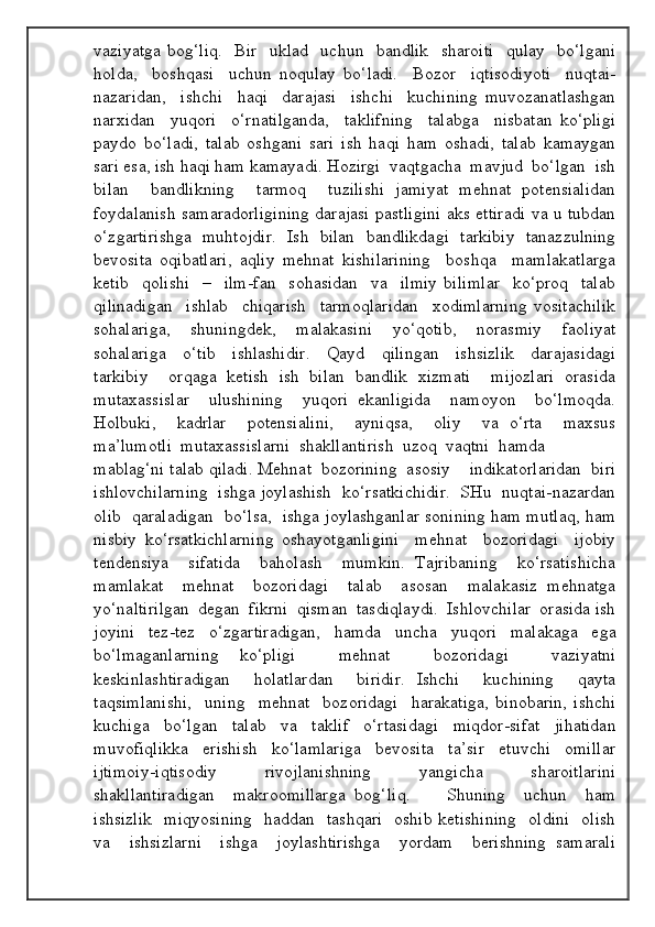 vaziyatga bog‘liq.     Bir   uklad   uchun   bandlik   sharoiti    qulay   bo‘lgani
holda,     boshqasi     uchun   noqulay   bo‘ladi.     Bozor     iqtisodiyoti     nuqtai-
nazaridan,     ishchi     haqi     darajasi     ishchi     kuchining   muvozanatlashgan
narxidan     yuqori     o‘rnatilganda,     taklifning     talabga     nisbatan   ko‘pligi
paydo   bo‘ladi,   talab   oshgani   sari   ish   haqi   ham   oshadi,   talab   kamaygan
sari esa, ish haqi ham kamayadi. Hozirgi  vaqtgacha  mavjud  bo‘lgan  ish
bilan     bandlikning     tarmoq     tuzilishi   jamiyat   mehnat   potensialidan
foydalanish samaradorligining darajasi pastligini aks ettiradi va u tubdan
o‘zgartirishga   muhtojdir.   Ish   bilan   bandlikdagi   tarkibiy   tanazzulning
bevosita   oqibatlari,   aqliy   mehnat   kishilarining     boshqa     mamlakatlarga
ketib     qolishi     –     ilm-fan     sohasidan     va     ilmiy   bilimlar     ko‘proq     talab
qilinadigan     ishlab     chiqarish     tarmoqlaridan     xodimlarning   vositachilik
sohalariga,     shuningdek,     malakasini     yo‘qotib,     norasmiy     faoliyat
sohalariga     o‘tib     ishlashidir.     Qayd     qilingan     ishsizlik     darajasidagi
tarkibiy     orqaga   ketish   ish   bilan   bandlik   xizmati     mijozlari   orasida
mutaxassislar     ulushining     yuqori   ekanligida     namoyon     bo‘lmoqda.
Holbuki,     kadrlar     potensialini,     ayniqsa,     oliy     va   o‘rta     maxsus
ma’lumotli  mutaxassislarni  shakllantirish  uzoq  vaqtni  hamda 
mablag‘ni talab qiladi. Mehnat  bozorining  asosiy    indikatorlaridan  biri
ishlovchilarning  ishga joylashish  ko‘rsatkichidir.  SHu  nuqtai-nazardan
olib  qaraladigan  bo‘lsa,  ishga joylashganlar sonining ham mutlaq, ham
nisbiy   ko‘rsatkichlarning   oshayotganligini     mehnat     bozoridagi     ijobiy
tendensiya     sifatida     baholash     mumkin.   Tajribaning     ko‘rsatishicha
mamlakat     mehnat     bozoridagi     talab     asosan     malakasiz   mehnatga
yo‘naltirilgan  degan  fikrni  qisman  tasdiqlaydi.  Ishlovchilar  orasida ish
joyini   tez-tez   o‘zgartiradigan,   hamda   uncha   yuqori   malakaga   ega
bo‘lmaganlarning   ko‘pligi     mehnat     bozoridagi     vaziyatni
keskinlashtiradigan     holatlardan     biridir.   Ishchi     kuchining     qayta
taqsimlanishi,     uning     mehnat     bozoridagi     harakatiga,   binobarin,   ishchi
kuchiga   bo‘lgan   talab   va   taklif   o‘rtasidagi   miqdor-sifat   jihatidan
muvofiqlikka     erishish     ko‘lamlariga     bevosita     ta’sir     etuvchi     omillar
ijtimoiy-iqtisodiy     rivojlanishning     yangicha     sharoitlarini
shakllantiradigan     makroomillarga   bog‘liq.         Shuning     uchun     ham
ishsizlik    miqyosining    haddan   tashqari   oshib ketishining    oldini   olish
va     ishsizlarni     ishga     joylashtirishga     yordam     berishning   samarali