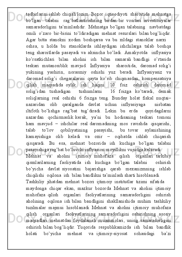 tadbirlarini ishlab chiqish lozim.  Bozor  iqtisodiyoti  sharoitida  mehnatga
bo‘lgan     talabni     rag‘batlantirishning   birdan-bir   vositasi   investitsiyalar
samaradorligini   ta’minlashdir.   Mehnatga   bo‘lgan   talabning     navbatdagi
omili  o‘zaro  bir-birini  to‘ldiradigan  mehnat  resurslari  bilan bog‘liqdir.
Agar  bitta  stanokni  xodim  boshqarsa  va  bu  xildagi  stanoklar  narxi 
oshsa,   u   holda   bu   stanoklarda   ishlaydigan   ishchilarga   talab   boshqa
teng   sharoitlarda   pasayadi   va   aksincha   bo‘ladi.   Amaliyotda     inflyasiya
ko‘rsatkichlari     bilan     aholini     ish     bilan     samarali   bandligi     o‘rtasida
teskari   mutanosiblik   mavjud.   Inflyasiya       sharoitida,   daromad solig‘i
yukining     yashirin,     norasmiy     oshishi     yuz     beradi.     Inflyasiyasiz     va
daromad solig‘i  chegaralarini  qayta  ko‘rib  chiqmasdan,  kompensatsiya
qilish     maqsadida   oylik     ish     haqini     10     foiz     oshirish     daromad
solig‘idan   tushadigan     tushumlarni     16   foizga   ko‘taradi,   demak
soliqlarning   real   oshishi   6   foizga   teng.   Bunday   holat   fiskal   nuqtai–
nazaridan     olib     qaralganda     davlat     uchun     inflyasiyaga         nisbatan
iltifotli   bo‘lishga     rag‘bat     tug‘diradi.     Lekin     bu     erda         quyidagilarni
nazardan     qochirmaslik   kerak,     ya’ni     bu     hodisaning     teskari     tomoni
ham   mavjud   –   ishchilar   real daromadining   mos   ravishda   qisqarishi,
talab     to‘lov     qobiliyatining     pasayishi,     bu   tovar     aylanishining
kamayishiga     olib     keladi     va     oxir     –     oqibatda     ishlab     chiqarish
qisqaradi.   Bu   esa,   mehnat   bozorida   ish   kuchiga   bo‘lgan   talabni
pasayishiga rag‘bat bo‘luvchi inflyasion moyillikni vujudga keltiradi.  
Mehnat     va     aholini     ijtimoiy   muhofaza     qilish     organlari   tarkibiy
qismlarilarning     faoliyatida     ish     kuchiga     bo‘lgan     talabni         oshirish
bo‘yicha     davlat   siyosatini     bajarishga     qarab     mexanizmning     ishlab
chiqilishi  oqilona  ish  bilan bandlikni ta’minlash sharti hisoblanadi. 
Tashkiliy  jihatdan  mehnat  bozori  ijtimoiy  institutlar  tizimi  sifatida 
maydonga  chiqar  ekan,  mazkur  bozorda  Mehnat  va  aholini  ijtimoiy
muhofaza   qilish     organlari     faoliyatlarining     samaradorligini     oshirish
aholining  oqilona  ish bilan  bandligini  shakllanishida  muhim  tashkiliy
tuzilmalar  majmui  hisoblanadi. Mehnat  va  aholini  ijtimoiy  muhofaza
qilish     organlari     faoliyatlarining   samaradorligini   oshirishning   asosiy
maqsadlari   mehnatdan   foydalanish   muammolari,   uning   samaradorligini
oshirish bilan bog‘liqdir.  Yuqorida   respublikamizda   ish   bilan   bandlik
holati     bo‘yicha     mehnat     va   ijtimoiy-siyosat     sohasidagi     ba’zi