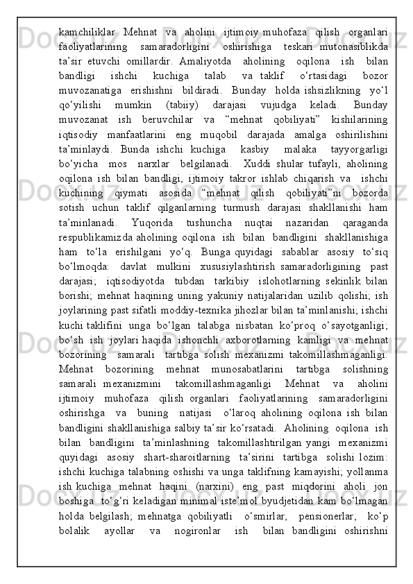 kamchiliklar     Mehnat     va     aholini     ijtimoiy   muhofaza     qilish     organlari
faoliyatlarining     samaradorligini     oshirishiga     teskari   mutonasiblikda
ta’sir   etuvchi   omillardir.   Amaliyotda     aholining     oqilona     ish     bilan
bandligi     ishchi     kuchiga     talab     va   taklif     o‘rtasidagi     bozor
muvozanatiga     erishishni     bildiradi.     Bunday     holda   ishsizlikning     yo‘l
qo‘yilishi     mumkin     (tabiiy)     darajasi     vujudga     keladi.     Bunday
muvozanat     ish     beruvchilar     va     “mehnat     qobiliyati”     kishilarining
iqtisodiy   manfaatlarini   eng   muqobil   darajada   amalga   oshirilishini
ta’minlaydi.   Bunda   ishchi   kuchiga     kasbiy     malaka     tayyorgarligi
bo‘yicha     mos     narxlar     belgilanadi.     Xuddi   shular   tufayli,   aholining
oqilona   ish   bilan   bandligi,   ijtimoiy   takror   ishlab   chiqarish   va     ishchi
kuchining     qiymati     asosida     “mehnat     qilish     qobiliyati”ni     bozorda
sotish   uchun   taklif   qilganlarning   turmush   darajasi   shakllanishi   ham
ta’minlanadi.   Yuqorida   tushuncha   nuqtai   nazaridan   qaraganda
respublikamizda aholining oqilona   ish   bilan   bandligini   shakllanishiga
ham     to‘la     erishilgani     yo‘q.     Bunga   quyidagi     sabablar     asosiy     to‘siq
bo‘lmoqda:     davlat     mulkini     xususiylashtirish   samaradorligining     past
darajasi;     iqtisodiyotda     tubdan     tarkibiy     islohotlarning   sekinlik   bilan
borishi;   mehnat   haqining   uning   yakuniy   natijalaridan   uzilib   qolishi;   ish
joylarining past sifatli moddiy-texnika jihozlar bilan ta’minlanishi; ishchi
kuchi taklifini  unga  bo‘lgan  talabga  nisbatan  ko‘proq  o‘sayotganligi;
bo‘sh  ish  joylari haqida  ishonchli  axborotlarning  kamligi  va  mehnat
bozorining     samarali     tartibga   solish   mexanizmi   takomillashmaganligi.
Mehnat     bozorining     mehnat     munosabatlarini     tartibga     solishning
samarali   mexanizmini     takomillashmaganligi     Mehnat     va     aholini
ijtimoiy     muhofaza     qilish   organlari     faoliyatlarining     samaradorligini
oshirishga     va     buning     natijasi     o‘laroq   aholining   oqilona   ish   bilan
bandligini shakllanishiga salbiy ta’sir ko‘rsatadi.  Aholining  oqilona  ish
bilan     bandligini     ta’minlashning     takomillashtirilgan   yangi     mexanizmi
quyidagi     asosiy     shart-sharoitlarning     ta’sirini     tartibga     solishi   lozim:
ishchi kuchiga talabning oshishi va unga taklifning kamayishi; yollanma
ish   kuchiga     mehnat     haqini     (narxini)     eng    past     miqdorini     aholi     jon
boshiga   to‘g‘ri  keladigan  minimal  iste’mol  byudjetidan  kam  bo‘lmagan
holda   belgilash;   mehnatga   qobiliyatli     o‘smirlar,     pensionerlar,     ko‘p
bolalik     ayollar     va     nogironlar     ish     bilan   bandligini   oshirishni