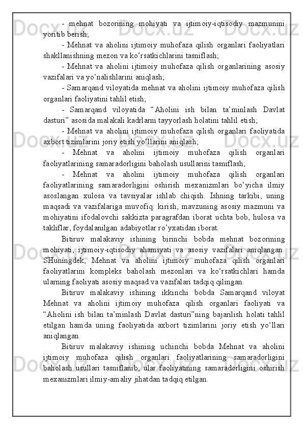 -   mehnat   bozorining   mohiyati   va   ijtimoiy-iqtisodiy   mazmunini
yoritib berish;
-   Mehnat   va   aholini   ijtimoiy   muhofaza   qilish   organlari   faoliyatlari
shakllanishning mezon va ko‘rsatkichlarini tasniflash;
-   Mehnat   va   aholini   ijtimoiy   muhofaza   qilish   organlarining   asosiy
vazifalari va yo‘nalishlarini aniqlash;
- Samarqand viloyatida mehnat va aholini ijtimoiy muhofaza qilish
organlari faoliyatini tahlil etish;
-   Samarqand   viloyatida   “Aholini   ish   bilan   ta’minlash   Davlat
dasturi” asosida malakali kadrlarni tayyorlash holatini tahlil etish;
-   Mehnat   va   aholini   ijtimoiy   muhofaza   qilish   organlari   faoliyatida
axbort tizimlarini joriy etish yo‘llarini aniqlash;
-   Mehnat   va   aholini   ijtimoiy   muhofaza   qilish   organlari
faoliyatlarining samaradorligini baholash usullarini tasniflash;
-   Mehnat   va   aholini   ijtimoiy   muhofaza   qilish   organlari
faoliyatlarining   samaradorligini   oshirish   mexanizmlari   bo‘yicha   ilmiy
asoslangan   xulosa   va   tavsiyalar   ishlab   chiqish.   Ishning   tarkibi,   uning
maqsadi   va   vazifalariga   muvofiq:   kirish,   mavzuning   asosiy   mazmuni   va
mohiyatini   ifodalovchi   sakkizta   paragrafdan   iborat   uchta   bob,   hulosa   va
takliflar, foydalanilgan adabiyotlar ro’yxatidan iborat.
Bitiruv   malakaviy   ishining   birinchi   bobda   mehnat   bozorining
mohiyati,   ijtimoiy-iqtisodiy   ahamiyati   va   asosiy   vazifalari   aniqlangan.
SHuningdek,   Mehnat   va   aholini   ijtimoiy   muhofaza   qilish   organlari
faoliyatlarini   kompleks   baholash   mezonlari   va   ko‘rsatkichlari   hamda
ularning faoliyati asosiy maqsad va vazifalari tadqiq qilingan.
Bitiruv   malakaviy   ishining   ikkinchi   bobda   Samarqand   viloyat
Mehnat   va   aholini   ijtimoiy   muhofaza   qilish   organlari   faoliyati   va
“Aholini   ish   bilan   ta’minlash   Davlat   dasturi”ning   bajarilish   holati   tahlil
etilgan   hamda   uning   faoliyatida   axbort   tizimlarini   joriy   etish   yo‘llari
aniqlangan.
Bitiruv   malakaviy   ishining   uchinchi   bobda   Mehnat   va   aholini
ijtimoiy   muhofaza   qilish   organlari   faoliyatlarining   samaradorligini
baholash   usullari   tasniflanib,   ular   faoliyatining   samaradorligini   oshirish
mexanizmlari ilmiy-amaliy jihatdan tadqiq etilgan.