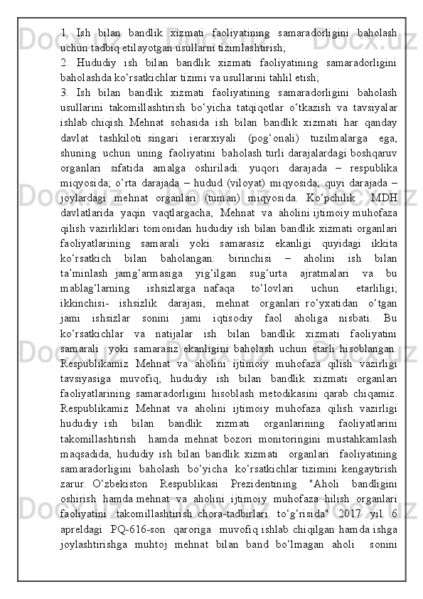 1.   Ish   bilan   bandlik   xizmati    faoliyatining    samaradorligini    baholash
uchun tadbiq etilayotgan usullarni tizimlashtirish; 
2.   Hududiy   ish   bilan    bandlik    xizmati    faoliyatining    samaradorligini
baholashda ko‘rsatkichlar tizimi va usullarini tahlil etish; 
3.   Ish   bilan   bandlik   xizmati    faoliyatining    samaradorligini    baholash
usullarini  takomillashtirish  bo‘yicha  tatqiqotlar  o‘tkazish  va  tavsiyalar
ishlab chiqish. Mehnat  sohasida  ish  bilan  bandlik  xizmati  har  qanday
davlat     tashkiloti   singari     ierarxiyali     (pog‘onali)     tuzilmalarga     ega,
shuning  uchun  uning  faoliyatini  baholash turli darajalardagi boshqaruv
organlari   sifatida   amalga   oshiriladi:   yuqori   darajada   –   respublika
miqyosida;   o‘rta   darajada   –   hudud   (viloyat)   miqyosida;   quyi   darajada   –
joylardagi   mehnat   organlari   (tuman)   miqyosida.   Ko‘pchilik     MDH
davlatlarida  yaqin  vaqtlargacha,  Mehnat  va  aholini ijtimoiy muhofaza
qilish  vazirliklari  tomonidan  hududiy ish bilan  bandlik xizmati  organlari
faoliyatlarining     samarali     yoki     samarasiz     ekanligi     quyidagi     ikkita
ko‘rsatkich     bilan     baholangan:     birinchisi     –     aholini     ish     bilan
ta’minlash   jamg‘armasiga     yig‘ilgan     sug‘urta     ajratmalari     va     bu
mablag‘larning     ishsizlarga   nafaqa     to‘lovlari     uchun     etarliligi;
ikkinchisi-     ishsizlik     darajasi,     mehnat     organlari   ro‘yxatidan     o‘tgan
jami     ishsizlar     sonini     jami     iqtisodiy     faol     aholiga     nisbati.     Bu
ko‘rsatkichlar     va     natijalar     ish     bilan     bandlik     xizmati     faoliyatini
samarali     yoki   samarasiz   ekanligini   baholash   uchun   etarli   hisoblangan.
Respublikamiz   Mehnat   va   aholini   ijtimoiy  muhofaza  qilish   vazirligi
tavsiyasiga     muvofiq,     hududiy     ish     bilan     bandlik     xizmati     organlari
faoliyatlarining   samaradorligini   hisoblash   metodikasini   qarab   chiqamiz.
Respublikamiz   Mehnat   va   aholini   ijtimoiy   muhofaza   qilish   vazirligi
hududiy   ish     bilan     bandlik     xizmati     organlarining     faoliyatlarini
takomillashtirish     hamda   mehnat   bozori   monitoringini   mustahkamlash
maqsadida,   hududiy   ish   bilan   bandlik   xizmati     organlari     faoliyatining
samaradorligini    baholash   bo‘yicha   ko‘rsatkichlar  tizimini  kengaytirish
zarur.   O‘zbekiston     Respublikasi     Prezidentining     "Aholi     bandligini
oshirish  hamda mehnat  va  aholini  ijtimoiy  muhofaza  hilish  organlari
faoliyatini     takomillashtirish   chora-tadbirlari     to‘g‘risida"     2017     yil     6
apreldagi    PQ-616-son   qaroriga    muvofiq  ishlab  chiqilgan  hamda ishga
joylashtirishga   muhtoj   mehnat   bilan   band   bo‘lmagan   aholi     sonini