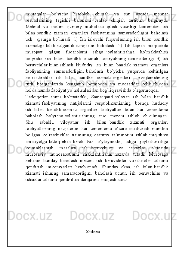 mintaqalar     bo‘yicha     hisoblab     chiqish     va     shu     asosda     mehnat
resurslarining   tegishli   balansini   ishlab   chiqish   tartibini   belgilaydi.
Mehnat  va  aholini  ijtimoiy  muhofaza  qilish  vazirligi  tomonidan  ish
bilan bandlik  xizmati  organlari  faoliyatining  samaradorligini  baholash
uch     qismga   bo‘linadi.   1)   Ish   izlovchi   fuqarolarning   ish   bilan   bandlik
xizmatiga talab etilganlik darajasini  baholash.  2)  Ish  topish  maqsadida
murojaat     qilgan     fuqarolarni     ishga   joylashtirishga     ko‘maklashish
bo‘yicha   ish   bilan   bandlik   xizmati   faoliyatining samaradorligi. 3) Ish
beruvchilar bilan ishlash. Hududiy  ish  bilan  bandlik  xizmati  organlari
faoliyatining     samaradorligini   baholash     bo‘yicha     yuqorida     keltirilgan
ko‘rsatkichlar     ish     bilan     bandlik     xizmati   organlari         rivojlanishining
turli    bosqichlarida    kengayib    bormoqda    va    maqsaddan   kelib   chiqqan
holda hamda faoliyat yo‘nalishlaridan bog‘liq ravishda o‘zgarmoqda. 
Tadqiqotlar   shuni   ko‘rsatadiki,   Samarqand   viloyati   ish   bilan   bandlik
xizmati   faoliyatining     natijalarini     respublikamizning     boshqa     hududiy
ish   bilan   bandlik xizmati   organlari   faoliyatlari   bilan   har   tomonlama
baholash     bo‘yicha   solishtirishning     aniq     mezoni     ishlab     chiqilmagan.
Shu     sababli,     viloyatlar     ish     bilan   bandlik     xizmati     organlari
faoliyatlarining  natijalarini  har  tomonlama  o‘zaro solishtirish  mumkin
bo‘lgan  ko‘rsatkichlar  tizimining  dasturiy  ta’minotini  ishlab chiqish va
amaliyotga   tatbiq   etish   kerak.   Biz     o‘ylaymizki,     ishga     joylashtirishga
ko‘maklashish     masalasi     ish   beruvchilar     va     ishsizlar     o‘rtasida
murosaviy     munosabatlarni     shakllantirishni   nazarda     tutadi.     Murosaga
kelishni  bunday  baholash  mezoni  ish  beruvchilar  va ishsizlar  talabini
qondirish  imkoniyatlari  hisoblanadi.  Shunday  ekan,  ish  bilan bandlik
xizmati   ishining   samaradorligini   baholash   uchun   ish   beruvchilar   va
ishsizlar talabini qondirilish darajasini aniqlash zarur.
                                         
                         
                                 
                                          
                                                  Xulosa
