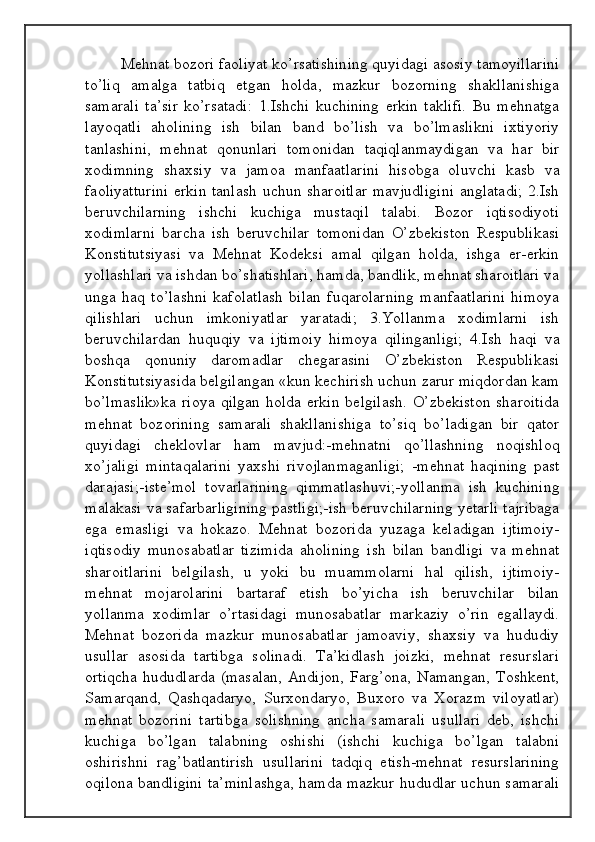 Mehnat bozori faoliyat ko’rsatishining quyidagi asosiy tamoyillarini
to’liq   amalga   tatbiq   etgan   holda,   mazkur   bozorning   shakllanishiga
samarali   ta’sir   ko’rsatadi:   1.Ishchi   kuchining   erkin   taklifi.   Bu   mehnatga
layoqatli   aholining   ish   bilan   band   bo’lish   va   bo’lmaslikni   ixtiyoriy
tanlashini,   mehnat   qonunlari   tomonidan   taqiqlanmaydigan   va   har   bir
xodimning   shaxsiy   va   jamoa   manfaatlarini   hisobga   oluvchi   kasb   va
faoliyatturini erkin tanlash uchun sharoitlar mavjudligini anglatadi; 2.Ish
beruvchilarning   ishchi   kuchiga   mustaqil   talabi.   Bozor   iqtisodiyoti
xodimlarni   barcha   ish   beruvchilar   tomonidan   O’zbekiston   Respublikasi
Konstitutsiyasi   va   Mehnat   Kodeksi   amal   qilgan   holda,   ishga   er-erkin
yollashlari va ishdan bo’shatishlari, hamda, bandlik, mehnat sharoitlari va
unga   haq   to’lashni   kafolatlash   bilan   fuqarolarning   manfaatlarini   himoya
qilishlari   uchun   imkoniyatlar   yaratadi;   3.Yollanma   xodimlarni   ish
beruvchilardan   huquqiy   va   ijtimoiy   himoya   qilinganligi;   4.Ish   haqi   va
boshqa   qonuniy   daromadlar   chegarasini   O’zbekiston   Respublikasi
Konstitutsiyasida belgilangan «kun kechirish uchun zarur miqdordan kam
bo’lmaslik»ka  rioya  qilgan holda erkin belgilash.  O’zbekiston sharoitida
mehnat   bozorining   samarali   shakllanishiga   to’siq   bo’ladigan   bir   qator
quyidagi   cheklovlar   ham   mavjud:-mehnatni   qo’llashning   noqishloq
xo’jaligi   mintaqalarini   yaxshi   rivojlanmaganligi;   -mehnat   haqining   past
darajasi;-iste’mol   tovarlarining   qimmatlashuvi;-yollanma   ish   kuchining
malakasi va safarbarligining pastligi;-ish beruvchilarning yetarli tajribaga
ega   emasligi   va   hokazo.   Mehnat   bozorida   yuzaga   keladigan   ijtimoiy-
iqtisodiy   munosabatlar   tizimida   aholining   ish   bilan   bandligi   va   mehnat
sharoitlarini   belgilash,   u   yoki   bu   muammolarni   hal   qilish,   ijtimoiy-
mehnat   mojarolarini   bartaraf   etish   bo’yicha   ish   beruvchilar   bilan
yollanma   xodimlar   o’rtasidagi   munosabatlar   markaziy   o’rin   egallaydi.
Mehnat   bozorida   mazkur   munosabatlar   jamoaviy,   shaxsiy   va   hududiy
usullar   asosida   tartibga   solinadi.   Ta’kidlash   joizki,   mehnat   resurslari
ortiqcha  hududlarda  (masalan,  Andijon,  Farg’ona,  Namangan,  Toshkent,
Samarqand,   Qashqadaryo,   Surxondaryo,   Buxoro   va   Xorazm   viloyatlar)
mehnat   bozorini   tartibga   solishning   ancha   samarali   usullari   deb,   ishchi
kuchiga   bo’lgan   talabning   oshishi   (ishchi   kuchiga   bo’lgan   talabni
oshirishni   rag’batlantirish   usullarini   tadqiq   etish-mehnat   resurslarining
oqilona bandligini ta’minlashga, hamda mazkur hududlar uchun samarali