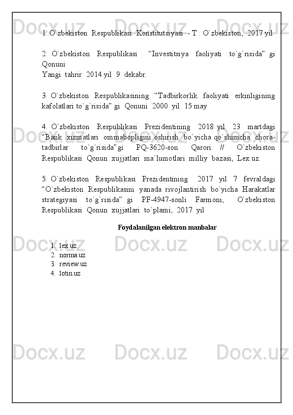 1.   O`zbekiston  Respublikasi  Konstitutsiyasi  - T : O`zbekiston,  2017 yil
2.   O`zbekiston     Respublikasi       “Investitsiya     faoliyati     to`g`risida”   gi
Qonuni
Yangi  tahrir  2014 yil  9  dekabr.
3. O`zbekiston   Respublikasining    “Tadbirkorlik    faoliyati    erkinligining
kafolatlari to`g`risida” gi  Qonuni  2000  yil  15 may
4.   O`zbekiston     Respublikasi     Prezidentining     2018   yil     23     martdagi
“Bank   xizmatlari   ommabopligini oshirish   bo`yicha qo`shimcha   chora-
tadbirlar     to`g`risida”gi     PQ-3620-son     Qarori.   //     O`zbekiston
Respublikasi  Qonun  xujjatlari  ma`lumotlari  milliy  bazasi,  Lex.uz.
5.   O`zbekiston     Respublikasi     Prezidentining       2017     yil     7     fevraldagi
“O`zbekiston  Respublikasini  yanada  rivojlantirish  bo`yicha  Harakatlar
strategiyasi     to`g`risida”   gi     PF-4947-sonli     Farmoni,       O`zbekiston
Respublikasi  Qonun  xujjatlari  to`plami,  2017  yil          
  
Foydalanilgan elektron manbalar
1. lex.uz
2. norma.uz
3. review.uz
4. lotin.uz