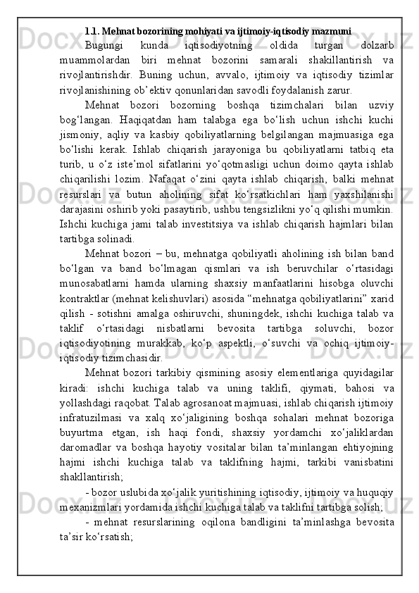 1.1. Mehnat bozorining mohiyati va ijtimoiy-iqtisodiy mazmuni
Bugungi   kunda   iqtisodiyotning   oldida   turgan   dolzarb
muammolardan   biri   mehnat   bozorini   samarali   shakillantirish   va
rivojlantirishdir.   Buning   uchun,   avvalo,   ijtimoiy   va   iqtisodiy   tizimlar
rivojlanishining ob’ektiv qonunlaridan savodli foydalanish zarur.
Mehnat   bozori   bozorning   boshqa   tizimchalari   bilan   uzviy
bog‘langan.   Haqiqatdan   ham   talabga   ega   bo‘lish   uchun   ishchi   kuchi
jismoniy,   aqliy   va   kasbiy   qobiliyatlarning   belgilangan   majmuasiga   ega
bo‘lishi   kerak.   Ishlab   chiqarish   jarayoniga   bu   qobiliyatlarni   tatbiq   eta
turib,   u   o‘z   iste’mol   sifatlarini   yo‘qotmasligi   uchun   doimo   qayta   ishlab
chiqarilishi   lozim.   Nafaqat   o‘zini   qayta   ishlab   chiqarish,   balki   mehnat
resurslari   va   butun   aholining   sifat   ko‘rsatkichlari   ham   yaxshilanishi
darajasini oshirib yoki pasaytirib, ushbu tengsizlikni yo‘q qilishi mumkin.
Ishchi   kuchiga   jami   talab   investitsiya   va   ishlab   chiqarish   hajmlari   bilan
tartibga solinadi.
Mehnat  bozori  –  bu,  mehnatga   qobiliyatli  aholining   ish  bilan  band
bo‘lgan   va   band   bo‘lmagan   qismlari   va   ish   beruvchilar   o‘rtasidagi
munosabatlarni   hamda   ularning   shaxsiy   manfaatlarini   hisobga   oluvchi
kontraktlar (mehnat kelishuvlari) asosida “mehnatga qobiliyatlarini” xarid
qilish   -   sotishni   amalga   oshiruvchi,   shuningdek,   ishchi   kuchiga   talab   va
taklif   o‘rtasidagi   nisbatlarni   bevosita   tartibga   soluvchi,   bozor
iqtisodiyotining   murakkab,   ko‘p   aspektli,   o‘suvchi   va   ochiq   ijtimoiy-
iqtisodiy tizimchasidir.
Mehnat   bozori   tarkibiy   qismining   asosiy   elementlariga   quyidagilar
kiradi:   ishchi   kuchiga   talab   va   uning   taklifi,   qiymati,   bahosi   va
yollashdagi raqobat. Talab agrosanoat majmuasi, ishlab chiqarish ijtimoiy
infratuzilmasi   va   xalq   xo‘jaligining   boshqa   sohalari   mehnat   bozoriga
buyurtma   etgan,   ish   haqi   fondi,   shaxsiy   yordamchi   xo‘jaliklardan
daromadlar   va   boshqa   hayotiy   vositalar   bilan   ta’minlangan   ehtiyojning
hajmi   ishchi   kuchiga   talab   va   taklifning   hajmi,   tarkibi   vanisbatini
shakllantirish;
- bozor uslubida xo‘jalik yuritishining iqtisodiy, ijtimoiy va huquqiy
mexanizmlari yordamida ishchi kuchiga talab va taklifni tartibga solish;
-   mehnat   resurslarining   oqilona   bandligini   ta’minlashga   bevosita
ta’sir ko‘rsatish;