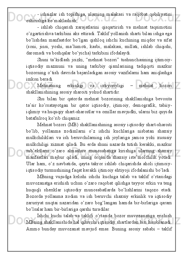 -   ishsizlar   ish   topishiga,   ularning   malakasi   va   raqobat   qobiliyatini
oshirishga ko‘maklashish;
-   ishlab   chiqarish   xarajatlarini   qisqartirish   va   mehnat   taqsimotini
o‘zgartirishva tarkibini aks ettiradi. Taklif yollanish sharti bilan ishga ega
bo‘lishdan   manfaatdor   bo‘lgan   qishloq   ishchi   kuchining   miqdor   va   sifat
(soni,   jinsi,   yoshi,   ma’lumoti,   kasbi,   malakasi,   millati,   ishlab   chiqishi,
daromadi va boshqalar bo‘yicha) tarkibini ifodalaydi.
Shuni   ta’kidlash   joizki,   “mehnat   bozori”   tushunchasining   ijtimoiy-
iqtisodiy   mazmuni   va   uning   tarkibiy   qismlarining   tadqiqoti   mazkur
bozorning o‘tish  davrida bajariladigan asosiy vazifalarni ham aniqlashga
imkon beradi.
Mehnatning   erkinligi   va   ixtiyoriyligi   –   mehnat   bozori
shakllanishining asosiy sharoiti yohud shartidir.
Shu   bilan   bir   qatorda   mehnat   bozorining   shakllanishiga   bevosita
ta’sir   ko‘rsatayotgan   bir   qator   iqtisodiy,   ijtimoiy,   demografik,   tabiiy-
iqlimiy va huquqiy shart-sharoitlar va omillar mavjudki, ularni biz quyida
batafsilroq ko‘rib chiqamiz.
Mehnat bozori (MB) shakllanishining asosiy iqtisodiy shart-sharoiti
bo‘lib,   yollanma   xodimlarni   o‘z   ishchi   kuchlariga   nisbatan   shaxsiy
mulkchiliklari   va   ish   beruvchilarning   ish   joylariga   jamoa   yoki   xususiy
mulkchiligi   xizmat   qiladi.  Bu  erda shuni  nazarda  tutish  kerakki,  mazkur
sub’ektlarni   o‘zaro   almashuv   munosabatiga   kirishiga   ularning   shaxsiy
manfaatlari   majbur   qiladi,   uning   orqasida   shaxsiy   iste’molchilik   yotadi.
Ular   ham,   o‘z   navbatida,   qayta   takror   ishlab   chiqarishda   aholi   ijtimoiy-
iqtisodiy turmushining faqat kerakli ijtimoiy ehtiyoji ifodalanishi bo‘ladi.
MBning   vujudga   kelishi   ishchi   kuchiga   talab   va   taklif   o‘rtasidagi
muvozanatga erishish uchun o‘zaro raqobat qilishga tayyor erkin va teng
huquqli   sheriklar   iqtisodiy   munosabatlarda   bo‘lishlarini   taqozo   etadi.
Bozorda   yollanma   xodim   va   ish   beruvchi   shaxsiy   erkinlik   va   iqtisodiy
zaruriyat   nuqtai   nazaridan   o‘zaro   bog‘langan   hamda   bir-birlariga   qaram
bo‘lsalar ham bir-birlariga qarshi turadilar.
Ishchi   kuchi   talab   va   taklifi   o‘rtasida   bozor   muvozanatiga   erishish
MBning shakllanishida hal qiluvchi iqtisodiy shartlardan biri hisoblanadi.
Ammo   bunday   muvozanat   mavjud   emas.   Buning   asosiy   sababi   –   taklif