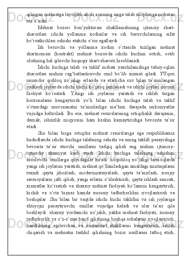 qilingan mehnatga layoqatli aholi sonining unga talab miqdoriga nisbatan
tez o‘sishi.
Mehnat   bozori   kon’yukturasi   shakllanishining   ijtimoiy   shart-
sharoitlari   ichida   yollanma   xodimlar   va   ish   beruvchilarning   sifat
ko‘rsatkichlari oshishi etakchi o‘rin egallaydi.
Ish   beruvchi   va   yollanma   xodim   o‘rtasida   tuzilgan   mehnat
shartnomasi   (kontrakt)   mehnat   bozorida   ishchi   kuchini   sotish,   sotib
olishning hal qiluvchi huquqiy shart-sharoiti hisoblanadi.
Ishchi   kuchiga   talab   va   taklif   nisbati   yaxshilanishiga   tabiiy-iqlim
sharoitlari   muhim   rag‘batlantiruvchi   omil   bo‘lib   xizmat   qiladi.   YUqori
unumdor   qishloq   xo‘jaligi   erlarida   va   etarlicha   suv   bilan   ta’minlangan
yashash joylarida ishchi kuchi ko‘proq jamlanadi va ishchi joylari normal
faoliyat   ko‘rsatadi.   YAngi   ish   joylarini   yaratish   va   ishlab   turgan
korxonalarni   kengaytirish   yo‘li   bilan   ishchi   kuchiga   talab   va   taklif
o‘rtasidagi   muvozanatni   ta’minlashga   ma’lum   darajada   imkoniyatlar
vujudga   keltiriladi.   Bu   esa,   mehnat   resurslarining   ortiqchalik   darajasini,
demak,   ishsizlik   miqyosini   ham   keskin   kamaytirishga   bevosita   ta’sir
etadi.
Shu   bilan   birga   ortiqcha   mehnat   resurslariga   ega   respublikamiz
hududlarida ishchi kuchiga talabning oshishi va uning taklifi pasayishiga
bevosita   ta’sir   etuvchi   omillarni   tadqiq   qilish   eng   muhim   ijtimoiy-
iqtisodiy   ahamiyat   kasb   etadi.   Ishchi   kuchiga   talabning   oshishini
asoslovchi   omillarga   quyidagilar   kiradi:   noqishloq   xo‘jaligi   tarmoqlarda
yangi ish joylarini yaratish, mehnat qo‘llaniladigan amaldagi mintaqalarni
texnik   qayta   jihozlash,   modernizatsiyalash,   qayta   ta’mirlash,   xorijiy
sarmoyalarni jalb qilish, yangi erlarni o‘zlashtirish, qayta ishlash sanoati,
xizmatlar   ko‘rsatish   va   shaxsiy   mehnat   faoliyati   ko‘lamini   kengaytirish,
kichik   va   o‘rta   biznes   hamda   xususiy   tadbirkorlikni   rivojlantirish   va
boshqalar.   Shu   bilan   bir   vaqtda   ishchi   kuchi   taklifini   va   ish   joylariga
ehtiyojni   pasaytiruvchi   omillar   vujudga   keladi   va   ular   ta’sir   qila
boshlaydi:   shaxsiy   yordamchi   xo‘jalik,   yakka   mehnat   faoliyati,   xususiy
tadbirkorlik va o‘z-o‘zini band qilishning boshqa sohalarini rivojlantirish,
bandlikning   egiluvchan   va   nostandart   shakllarini   kengaytirish,   ishlab
chiqarish   va   mehnatni   tashkil   qilishning   bozor   usullarini   tatbiq   etish,