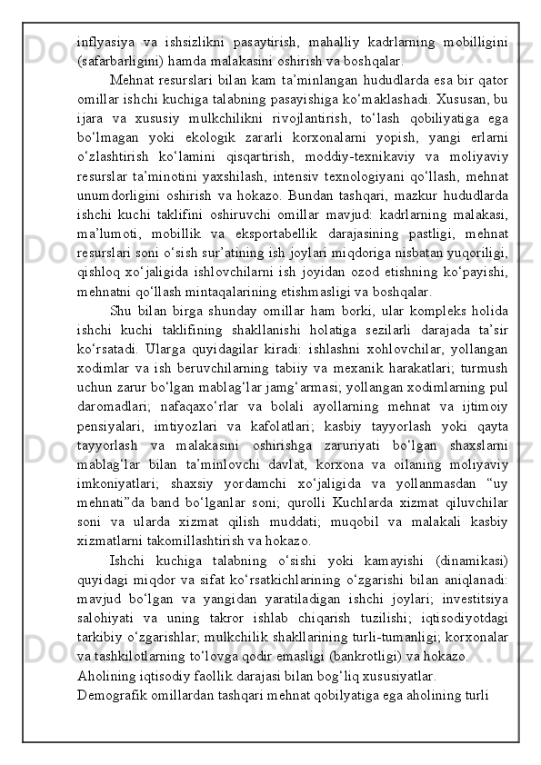 inflyasiya   va   ishsizlikni   pasaytirish,   mahalliy   kadrlarning   mobilligini
(safarbarligini) hamda malakasini oshirish va boshqalar.
Mehnat resurslari  bilan kam ta’minlangan  hududlarda esa bir qator
omillar ishchi kuchiga talabning pasayishiga ko‘maklashadi. Xususan, bu
ijara   va   xususiy   mulkchilikni   rivojlantirish,   to‘lash   qobiliyatiga   ega
bo‘lmagan   yoki   ekologik   zararli   korxonalarni   yopish,   yangi   erlarni
o‘zlashtirish   ko‘lamini   qisqartirish,   moddiy-texnikaviy   va   moliyaviy
resurslar   ta’minotini   yaxshilash,   intensiv   texnologiyani   qo‘llash,   mehnat
unumdorligini   oshirish   va   hokazo.   Bundan   tashqari,   mazkur   hududlarda
ishchi   kuchi   taklifini   oshiruvchi   omillar   mavjud:   kadrlarning   malakasi,
ma’lumoti,   mobillik   va   eksportabellik   darajasining   pastligi,   mehnat
resurslari soni o‘sish sur’atining ish joylari miqdoriga nisbatan yuqoriligi,
qishloq   xo‘jaligida   ishlovchilarni   ish   joyidan   ozod   etishning   ko‘payishi,
mehnatni qo‘llash mintaqalarining etishmasligi va boshqalar.
Shu   bilan   birga   shunday   omillar   ham   borki,   ular   kompleks   holida
ishchi   kuchi   taklifining   shakllanishi   holatiga   sezilarli   darajada   ta’sir
ko‘rsatadi.   Ularga   quyidagilar   kiradi:   ishlashni   xohlovchilar,   yollangan
xodimlar   va   ish   beruvchilarning   tabiiy   va   mexanik   harakatlari;   turmush
uchun zarur bo‘lgan mablag‘lar jamg‘armasi; yollangan xodimlarning pul
daromadlari;   nafaqaxo‘rlar   va   bolali   ayollarning   mehnat   va   ijtimoiy
pensiyalari,   imtiyozlari   va   kafolatlari;   kasbiy   tayyorlash   yoki   qayta
tayyorlash   va   malakasini   oshirishga   zaruriyati   bo‘lgan   shaxslarni
mablag‘lar   bilan   ta’minlovchi   davlat,   korxona   va   oilaning   moliyaviy
imkoniyatlari;   shaxsiy   yordamchi   xo‘jaligida   va   yollanmasdan   “uy
mehnati”da   band   bo‘lganlar   soni;   qurolli   Kuchlarda   xizmat   qiluvchilar
soni   va   ularda   xizmat   qilish   muddati;   muqobil   va   malakali   kasbiy
xizmatlarni takomillashtirish va hokazo.
Ishchi   kuchiga   talabning   o‘sishi   yoki   kamayishi   (dinamikasi)
quyidagi   miqdor   va   sifat   ko‘rsatkichlarining   o‘zgarishi   bilan   aniqlanadi:
mavjud   bo‘lgan   va   yangidan   yaratiladigan   ishchi   joylari;   investitsiya
salohiyati   va   uning   takror   ishlab   chiqarish   tuzilishi;   iqtisodiyotdagi
tarkibiy o‘zgarishlar; mulkchilik shakllarining turli-tumanligi; korxonalar
va tashkilotlarning to‘lovga qodir emasligi (bankrotligi) va hokazo.
Aholining iqtisodiy faollik darajasi bilan bog‘liq xususiyatlar. 
Demografik omillardan tashqari mehnat qobilyatiga ega aholining turli