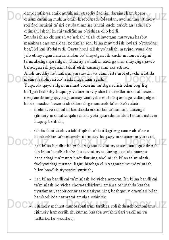 demografik va etnik guruhlari iqtisodiy faolligi darajasi ham bozor 
dinamikasining muhim omili hisoblanadi. Masalan, ayollarning ijtimoiy 
roli faollashishi ta’siri ostida ularning ishchi kuchi tarkibiga jadal jalb 
qilinishi ishchi kuchi taklifining o‘sishiga olib keldi. 
Bunda ishlab chiqarish yo’nalishi talab etilayotgan muayyan kasbiy 
malakaga ega amaldagi xodimlar soni bilan mavjud ish joylari o’rtasidagi
bog’liqlikni ifodalaydi. Qayta hosil qilish yo’nalishi mavjud, yangidan 
jalb etilayotgan hamda ishdan bo’shayotgan ish kuchi mutanosibligini 
ta’minlashga qaratilgan. Shaxsiy yo’nalish aholiga ular ehtiyojiga javob 
beradigan ish joylarini taklif etish xususiyatini aks ettiradi. 
Aholi moddiy ne’matlarni yaratuvchi va ularni iste’mol etuvchi sifatida 
mehnat salohiyati ko’rsatkichiga ham egadir. 
Yuqorida qayd etilgan mehnat bozorini tartibga solish bilan bog’liq 
bo’lgan tashkiliy-huquqiy va tuzilmaviy shart-sharoitlar mehnat bozori 
rivojlanishining quyidagi asosiy tamoyillarini to’liq amalga tadbiq etgan 
holda, mazkur bozorni shakllanishiga samarali ta’sir ko’rsatadi:
- mehnat va ish bilan bandlikda erkinlikni ta’minlash. Insonga 
ijtimoiy mehnatda qatnashishi yoki qatnashmaslikni tanlash ustuvor 
huquqi berilishi; 
- ish kuchini talab va taklif qilish o’rtasidagi eng samarali o’zaro 
hamkorlikni ta’minlovchi normativ-huquqiy mexanizmni yaratish; 
-  ish bilan bandlik bo’yicha yagona davlat siyosatini amalga oshirish.
Ish bilan bandlik bo’yicha davlat siyosatining atrofida hamma 
darajadagi ma’muriy hududlarning aholini ish bilan ta’minlash 
faoliyatidagi mustaqilligini hisobga olib yagona umumdavlat ish 
bilan bandlik siyosatini yuritish; 
-  ish bilan bandlikni ta’minlash bo’yicha nazorat. Ish bilan bandlikni 
ta’minlash bo’yicha chora-tadbirlarni amalga oshirishda kasaba 
uyushmasi, tadbirkorlar assosiasiyasining boshqaruv organlari bilan 
hamkorlikda nazoratni amalga oshirish; 
-  ijtimoiy mehnat munosabatlarini tartibga solishda uch tomonlama 
ijtimoiy hamkorlik (hukumat, kasaba uyushmalari vakillari va 
tadbirkorlar vakillari);