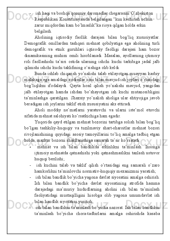 -  ish haqi va boshqa qonuniy daromadlar chegarasini O’zbekiston 
Respublikasi Konstitusiyasida belgilangan “kun kechirish uchun 
zarur miqdordan kam bo’lmaslik”ka rioya qilgan holda erkin 
belgilash. 
Aholining   iqtisodiy   faollik   darajasi   bilan   bog‘liq   xususiyatlar.
Demografik   omillardan   tashqari   mehnat   qobilyatiga   ega   aholining   turli
demografik   va   etnik   guruhlari   iqtisodiy   faolligi   darajasi   ham   bozor
dinamikasining   muhim   omili   hisoblanadi.   Masalan,   ayollarning   ijtimoiy
roli   faollashishi   ta’siri   ostida   ularning   ishchi   kuchi   tarkibiga   jadal   jalb
qilinishi ishchi kuchi taklifining o‘sishiga olib keldi.
Bunda ishlab chiqarish yo’nalishi talab etilayotgan muayyan kasbiy
malakaga ega amaldagi xodimlar soni bilan mavjud ish joylari o’rtasidagi
bog’liqlikni   ifodalaydi.   Qayta   hosil   qilish   yo’nalishi   mavjud,   yangidan
jalb   etilayotgan   hamda   ishdan   bo’shayotgan   ish   kuchi   mutanosibligini
ta’minlashga   qaratilgan.   Shaxsiy   yo’nalish   aholiga   ular   ehtiyojiga   javob
beradigan ish joylarini taklif etish xususiyatini aks ettiradi.
Aholi   moddiy   ne’matlarni   yaratuvchi   va   ularni   iste’mol   etuvchi
sifatida mehnat salohiyati ko’rsatkichiga ham egadir.
Yuqorida qayd etilgan mehnat bozorini tartibga solish bilan bog’liq
bo’lgan   tashkiliy-huquqiy   va   tuzilmaviy   shart-sharoitlar   mehnat   bozori
rivojlanishining  quyidagi   asosiy  tamoyillarini   to’liq   amalga  tadbiq  etgan
holda, mazkur bozorni shakllanishiga samarali ta’sir ko’rsatadi:
-   mehnat   va   ish   bilan   bandlikda   erkinlikni   ta’minlash.   Insonga
ijtimoiy mehnatda qatnashishi yoki qatnashmaslikni tanlash ustuvor
huquqi berilishi;
-   ish   kuchini   talab   va   taklif   qilish   o’rtasidagi   eng   samarali   o’zaro
hamkorlikni ta’minlovchi normativ-huquqiy mexanizmni yaratish;
-  ish bilan bandlik bo’yicha yagona davlat siyosatini amalga oshirish.
Ish   bilan   bandlik   bo’yicha   davlat   siyosatining   atrofida   hamma
darajadagi   ma’muriy   hududlarning   aholini   ish   bilan   ta’minlash
faoliyatidagi   mustaqilligini   hisobga   olib   yagona   umumdavlat   ish
bilan bandlik siyosatini yuritish;
-  ish bilan bandlikni ta’minlash bo’yicha nazorat. Ish bilan bandlikni
ta’minlash   bo’yicha   chora-tadbirlarni   amalga   oshirishda   kasaba