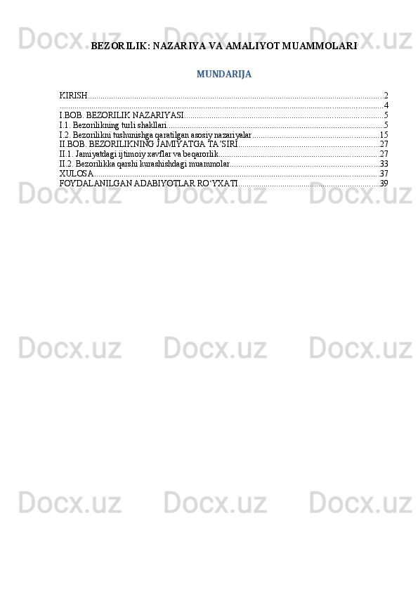 BEZORILIK: NAZARIYA VA AMALIYOT MUAMMOLARI
MUNDARIJA
KIRISH ............................................................................................................................................ 2
......................................................................................................................................................... 4
I.BOB. BEZORILIK NAZARIYASI .............................................................................................. 5
I.1. Bezorilikning turli shakllari ....................................................................................................... 5
I.2. Bezorilikni tushunishga qaratilgan asosiy nazariyalar ............................................................ 15
II.BOB. BEZORILIKNING JAMIYATGA TA SIRIʼ ................................................................... 27
II.1. Jamiyatdagi ijtimoiy xavflar va beqarorlik ............................................................................ 27
II.2. Bezorilikka qarshi kurashishdagi muammolar ....................................................................... 33
XULOSA ....................................................................................................................................... 37
FOYDALANILGAN ADABIYOTLAR RO YXATI	
ʻ ................................................................... 39 