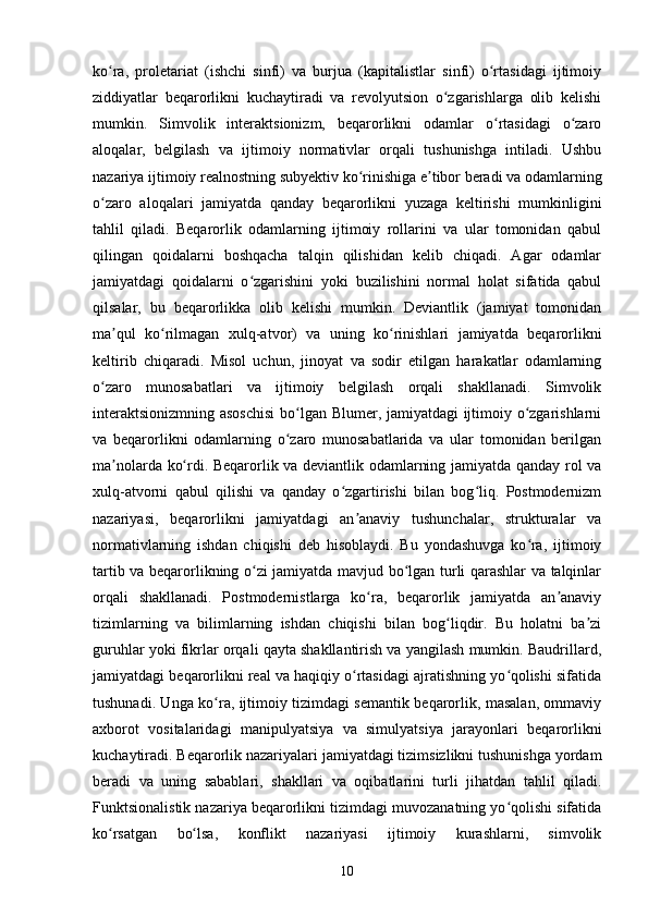 ko ra,   proletariat   (ishchi   sinfi)   va   burjua   (kapitalistlar   sinfi)   o rtasidagi   ijtimoiyʻ ʻ
ziddiyatlar   beqarorlikni   kuchaytiradi   va   revolyutsion   o zgarishlarga   olib   kelishi	
ʻ
mumkin.   Simvolik   interaktsionizm,   beqarorlikni   odamlar   o rtasidagi   o zaro	
ʻ ʻ
aloqalar,   belgilash   va   ijtimoiy   normativlar   orqali   tushunishga   intiladi.   Ushbu
nazariya ijtimoiy realnostning subyektiv ko rinishiga e tibor beradi va odamlarning	
ʻ ʼ
o zaro   aloqalari   jamiyatda   qanday   beqarorlikni   yuzaga   keltirishi   mumkinligini	
ʻ
tahlil   qiladi.   Beqarorlik   odamlarning   ijtimoiy   rollarini   va   ular   tomonidan   qabul
qilingan   qoidalarni   boshqacha   talqin   qilishidan   kelib   chiqadi.   Agar   odamlar
jamiyatdagi   qoidalarni   o zgarishini   yoki   buzilishini   normal   holat   sifatida   qabul	
ʻ
qilsalar,   bu   beqarorlikka   olib   kelishi   mumkin.   Deviantlik   (jamiyat   tomonidan
ma qul   ko rilmagan   xulq-atvor)   va   uning   ko rinishlari   jamiyatda   beqarorlikni	
ʼ ʻ ʻ
keltirib   chiqaradi.   Misol   uchun,   jinoyat   va   sodir   etilgan   harakatlar   odamlarning
o zaro   munosabatlari   va   ijtimoiy   belgilash   orqali   shakllanadi.   Simvolik	
ʻ
interaktsionizmning asoschisi  bo lgan Blumer, jamiyatdagi ijtimoiy o zgarishlarni	
ʻ ʻ
va   beqarorlikni   odamlarning   o zaro   munosabatlarida   va   ular   tomonidan   berilgan
ʻ
ma nolarda ko rdi. Beqarorlik va deviantlik odamlarning jamiyatda qanday rol va	
ʼ ʻ
xulq-atvorni   qabul   qilishi   va   qanday   o zgartirishi   bilan   bog liq.   Postmodernizm	
ʻ ʻ
nazariyasi,   beqarorlikni   jamiyatdagi   an anaviy   tushunchalar,   strukturalar   va	
ʼ
normativlarning   ishdan   chiqishi   deb   hisoblaydi.   Bu   yondashuvga   ko ra,   ijtimoiy	
ʻ
tartib va beqarorlikning o zi jamiyatda mavjud bo lgan turli qarashlar va talqinlar	
ʻ ʻ
orqali   shakllanadi.   Postmodernistlarga   ko ra,   beqarorlik   jamiyatda   an anaviy	
ʻ ʼ
tizimlarning   va   bilimlarning   ishdan   chiqishi   bilan   bog liqdir.   Bu   holatni   ba zi	
ʻ ʼ
guruhlar yoki fikrlar orqali qayta shakllantirish va yangilash mumkin. Baudrillard,
jamiyatdagi beqarorlikni real va haqiqiy o rtasidagi ajratishning yo qolishi sifatida	
ʻ ʻ
tushunadi. Unga ko ra, ijtimoiy tizimdagi semantik beqarorlik, masalan, ommaviy	
ʻ
axborot   vositalaridagi   manipulyatsiya   va   simulyatsiya   jarayonlari   beqarorlikni
kuchaytiradi. Beqarorlik nazariyalari jamiyatdagi tizimsizlikni tushunishga yordam
beradi   va   uning   sabablari,   shakllari   va   oqibatlarini   turli   jihatdan   tahlil   qiladi.
Funktsionalistik nazariya beqarorlikni tizimdagi muvozanatning yo qolishi sifatida	
ʻ
ko rsatgan   bo lsa,   konflikt   nazariyasi   ijtimoiy   kurashlarni,   simvolik	
ʻ ʻ
10 