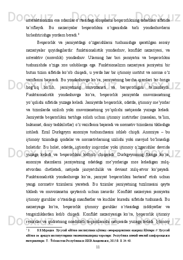 interaktsionizm esa odamlar o rtasidagi aloqalarni beqarorlikning sabablari sifatidaʻ
ta riflaydi.   Bu   nazariyalar   beqarorlikni   o rganishda   turli   yondashuvlarni	
ʼ ʻ
birlashtirishga yordam beradi. 3
Beqarorlik   va   jamiyatdagi   o zgarishlarni   tushunishga   qaratilgan   asosiy	
ʻ
nazariyalar   quyidagilardir:   funktsionalistik   yondashuv,   konflikt   nazariyasi,   va
interaktiv   (simvolik)   yondashuv.   Ularning   har   biri   jamiyatni   va   beqarorlikni
tushunishda   o ziga   xos   uslublarga   ega.   Funktsionalizm   nazariyasi   jamiyatni   bir	
ʻ
butun  tizim   sifatida  ko rib  chiqadi,  u  yerda  har   bir  ijtimoiy  institut   va  norma   o z	
ʻ ʻ
vazifasini  bajaradi. Bu yondashuvga  ko ra, jamiyatning barcha qismlari bir-biriga	
ʻ
bog liq   bo lib,   jamiyatning   muvozanati   va   barqarorligini   ta minlaydi.	
ʻ ʻ ʼ
Funktsionalistik   yondashuvga   ko ra,   beqarorlik   jamiyatda   muvozanatning	
ʻ
yo qolishi sifatida yuzaga keladi. Jamiyatda beqarorlik, odatda, ijtimoiy me yorlar	
ʻ ʼ
va   tizimlarda   uzilish   yoki   muvozanatning   yo qolishi   natijasida   yuzaga   keladi.	
ʻ
Jamiyatda   beqarorlikni   tartibga   solish   uchun   ijtimoiy   institutlar   (masalan,   ta lim,	
ʼ
hukumat, diniy tashkilotlar) o z vazifasini bajaradi va normativ tizimlarni tiklashga	
ʻ
intiladi.   Emil   Durkgeym   anomiya   tushunchasini   ishlab   chiqdi.   Anomiya   –   bu
ijtimoiy   tizimdagi   qoidalar   va   normativlarning   uzilishi   yoki   mavjud   bo lmasligi	
ʻ
holatidir.   Bu   holat,   odatda,   iqtisodiy   inqirozlar   yoki   ijtimoiy   o zgarishlar   davrida	
ʻ
yuzaga   keladi   va   beqarorlikni   keltirib   chiqaradi.   Durkgeymning   fikriga   ko ra,	
ʻ
anomiya   shaxslarni   jamiyatning   odatdagi   me yorlariga   mos   keladigan   xulq-	
ʼ
atvordan   chetlatadi,   natijada   jinoyatchilik   va   deviant   xulq-atvor   ko payadi.	
ʻ
Funktsionalistik   yondashuvga   ko ra,   jamiyat   beqarorlikni   bartaraf   etish   uchun	
ʻ
yangi   normativ   tizimlarni   yaratadi.   Bu   tizimlar   jamiyatning   tuzilmasini   qayta
tiklash   va   muvozanatni   qaytarish   uchun   zarurdir.   Konflikt   nazariyasi   jamiyatni
ijtimoiy guruhlar  o rtasidagi  manfaatlar  va kuchlar  kurashi  sifatida tushunadi.  Bu	
ʻ
nazariyaga   ko ra,   beqarorlik   ijtimoiy   guruhlar   o rtasidagi   ziddiyatlar   va	
ʻ ʻ
tengsizliklardan   kelib   chiqadi.   Konflikt   nazariyasiga   ko ra,   beqarorlik   ijtimoiy	
ʻ
resurslar va qudratning noadolatli  taqsimlanishi  natijasida yuzaga keladi. Ijtimoiy
3
 3. Б.Б.Муродов.   Хусусий   айблов   институтини   қўллаш   самарадорлигини   ошириш   йўллари   //   Хусусий
айблов  ва  ярашув  институтларини   такомиллаштириш  чоралари:   Республика   илмий-амалий   конференцияси
материаллари. Т.: Ўзбекистон Республикаси ИИВ Академияси, 2015 й. Б. 34-40.
11 