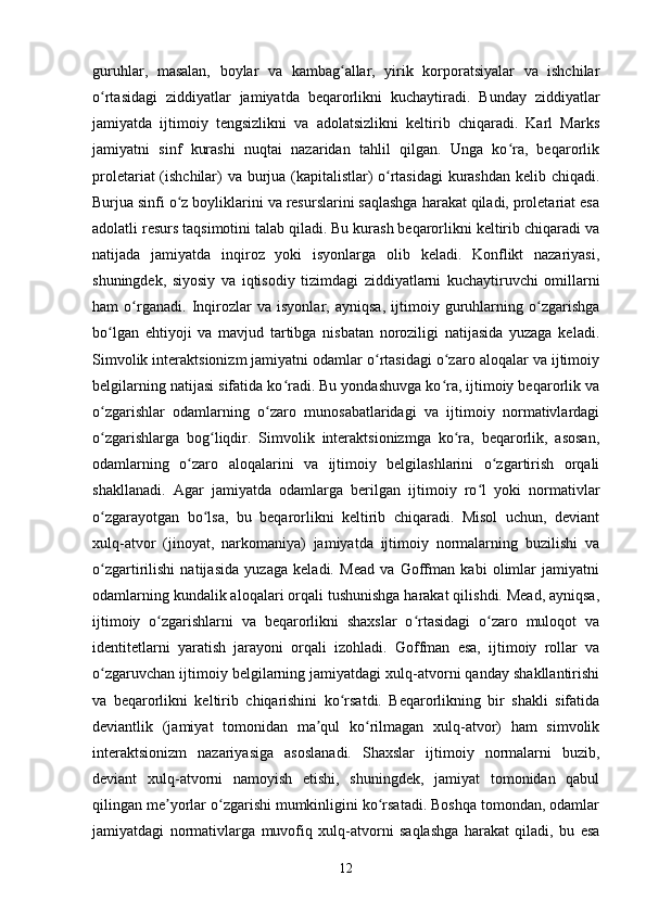 guruhlar,   masalan,   boylar   va   kambag allar,   yirik   korporatsiyalar   va   ishchilarʻ
o rtasidagi   ziddiyatlar   jamiyatda   beqarorlikni   kuchaytiradi.   Bunday   ziddiyatlar	
ʻ
jamiyatda   ijtimoiy   tengsizlikni   va   adolatsizlikni   keltirib   chiqaradi.   Karl   Marks
jamiyatni   sinf   kurashi   nuqtai   nazaridan   tahlil   qilgan.   Unga   ko ra,   beqarorlik	
ʻ
proletariat (ishchilar) va burjua (kapitalistlar) o rtasidagi  kurashdan kelib chiqadi.	
ʻ
Burjua sinfi o z boyliklarini va resurslarini saqlashga harakat qiladi, proletariat esa	
ʻ
adolatli resurs taqsimotini talab qiladi. Bu kurash beqarorlikni keltirib chiqaradi va
natijada   jamiyatda   inqiroz   yoki   isyonlarga   olib   keladi.   Konflikt   nazariyasi,
shuningdek,   siyosiy   va   iqtisodiy   tizimdagi   ziddiyatlarni   kuchaytiruvchi   omillarni
ham   o rganadi.   Inqirozlar   va   isyonlar,   ayniqsa,   ijtimoiy   guruhlarning   o zgarishga	
ʻ ʻ
bo lgan   ehtiyoji   va   mavjud   tartibga   nisbatan   noroziligi   natijasida   yuzaga   keladi.	
ʻ
Simvolik interaktsionizm jamiyatni odamlar o rtasidagi o zaro aloqalar va ijtimoiy	
ʻ ʻ
belgilarning natijasi sifatida ko radi. Bu yondashuvga ko ra, ijtimoiy beqarorlik va	
ʻ ʻ
o zgarishlar   odamlarning   o zaro   munosabatlaridagi   va   ijtimoiy   normativlardagi	
ʻ ʻ
o zgarishlarga   bog liqdir.   Simvolik   interaktsionizmga   ko ra,   beqarorlik,   asosan,
ʻ ʻ ʻ
odamlarning   o zaro   aloqalarini   va   ijtimoiy   belgilashlarini   o zgartirish   orqali	
ʻ ʻ
shakllanadi.   Agar   jamiyatda   odamlarga   berilgan   ijtimoiy   ro l   yoki   normativlar	
ʻ
o zgarayotgan   bo lsa,   bu   beqarorlikni   keltirib   chiqaradi.   Misol   uchun,   deviant	
ʻ ʻ
xulq-atvor   (jinoyat,   narkomaniya)   jamiyatda   ijtimoiy   normalarning   buzilishi   va
o zgartirilishi   natijasida   yuzaga   keladi.   Mead   va   Goffman   kabi   olimlar   jamiyatni
ʻ
odamlarning kundalik aloqalari orqali tushunishga harakat qilishdi. Mead, ayniqsa,
ijtimoiy   o zgarishlarni   va   beqarorlikni   shaxslar   o rtasidagi   o zaro   muloqot   va	
ʻ ʻ ʻ
identitetlarni   yaratish   jarayoni   orqali   izohladi.   Goffman   esa,   ijtimoiy   rollar   va
o zgaruvchan ijtimoiy belgilarning jamiyatdagi xulq-atvorni qanday shakllantirishi	
ʻ
va   beqarorlikni   keltirib   chiqarishini   ko rsatdi.   Beqarorlikning   bir   shakli   sifatida	
ʻ
deviantlik   (jamiyat   tomonidan   ma qul   ko rilmagan   xulq-atvor)   ham   simvolik	
ʼ ʻ
interaktsionizm   nazariyasiga   asoslanadi.   Shaxslar   ijtimoiy   normalarni   buzib,
deviant   xulq-atvorni   namoyish   etishi,   shuningdek,   jamiyat   tomonidan   qabul
qilingan me yorlar o zgarishi mumkinligini ko rsatadi. Boshqa tomondan, odamlar	
ʼ ʻ ʻ
jamiyatdagi   normativlarga   muvofiq   xulq-atvorni   saqlashga   harakat   qiladi,   bu   esa
12 