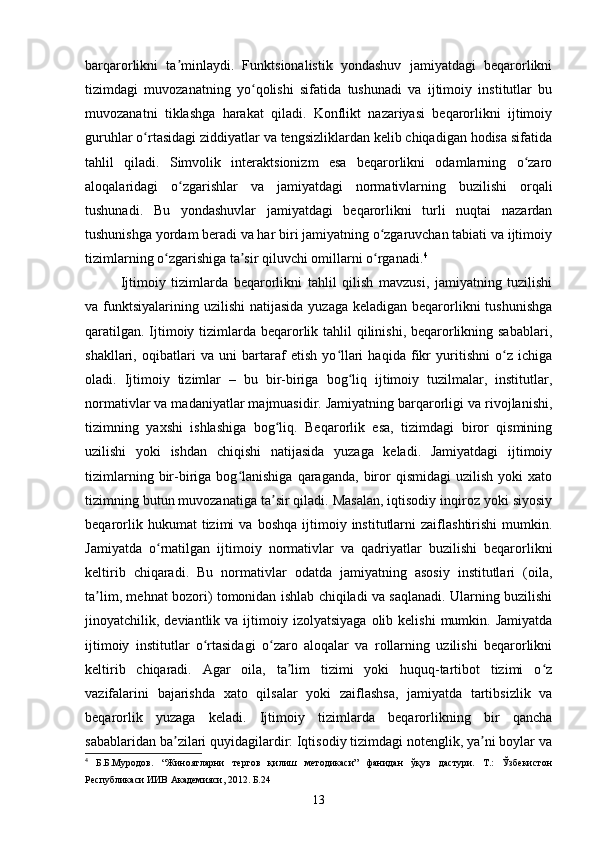 barqarorlikni   ta minlaydi.   Funktsionalistik   yondashuv   jamiyatdagi   beqarorlikniʼ
tizimdagi   muvozanatning   yo qolishi   sifatida   tushunadi   va   ijtimoiy   institutlar   bu	
ʻ
muvozanatni   tiklashga   harakat   qiladi.   Konflikt   nazariyasi   beqarorlikni   ijtimoiy
guruhlar o rtasidagi ziddiyatlar va tengsizliklardan kelib chiqadigan hodisa sifatida	
ʻ
tahlil   qiladi.   Simvolik   interaktsionizm   esa   beqarorlikni   odamlarning   o zaro	
ʻ
aloqalaridagi   o zgarishlar   va   jamiyatdagi   normativlarning   buzilishi   orqali	
ʻ
tushunadi.   Bu   yondashuvlar   jamiyatdagi   beqarorlikni   turli   nuqtai   nazardan
tushunishga yordam beradi va har biri jamiyatning o zgaruvchan tabiati va ijtimoiy	
ʻ
tizimlarning o zgarishiga ta sir qiluvchi omillarni o rganadi.	
ʻ ʼ ʻ 4
 
Ijtimoiy   tizimlarda   beqarorlikni   tahlil   qilish   mavzusi,   jamiyatning   tuzilishi
va funktsiyalarining  uzilishi  natijasida  yuzaga keladigan beqarorlikni  tushunishga
qaratilgan. Ijtimoiy tizimlarda beqarorlik tahlil qilinishi, beqarorlikning sabablari,
shakllari,   oqibatlari   va   uni   bartaraf   etish   yo llari   haqida   fikr   yuritishni   o z   ichiga	
ʻ ʻ
oladi.   Ijtimoiy   tizimlar   –   bu   bir-biriga   bog liq   ijtimoiy   tuzilmalar,   institutlar,	
ʻ
normativlar va madaniyatlar majmuasidir. Jamiyatning barqarorligi va rivojlanishi,
tizimning   yaxshi   ishlashiga   bog liq.   Beqarorlik   esa,   tizimdagi   biror   qismining	
ʻ
uzilishi   yoki   ishdan   chiqishi   natijasida   yuzaga   keladi.   Jamiyatdagi   ijtimoiy
tizimlarning   bir-biriga   bog lanishiga   qaraganda,   biror   qismidagi   uzilish   yoki   xato	
ʻ
tizimning butun muvozanatiga ta sir qiladi. Masalan, iqtisodiy inqiroz yoki siyosiy	
ʼ
beqarorlik   hukumat   tizimi   va   boshqa   ijtimoiy  institutlarni   zaiflashtirishi   mumkin.
Jamiyatda   o rnatilgan   ijtimoiy   normativlar   va   qadriyatlar   buzilishi   beqarorlikni	
ʻ
keltirib   chiqaradi.   Bu   normativlar   odatda   jamiyatning   asosiy   institutlari   (oila,
ta lim, mehnat bozori) tomonidan ishlab chiqiladi va saqlanadi. Ularning buzilishi	
ʼ
jinoyatchilik,  deviantlik  va  ijtimoiy  izolyatsiyaga  olib  kelishi  mumkin.  Jamiyatda
ijtimoiy   institutlar   o rtasidagi   o zaro   aloqalar   va   rollarning   uzilishi   beqarorlikni	
ʻ ʻ
keltirib   chiqaradi.   Agar   oila,   ta lim   tizimi   yoki   huquq-tartibot   tizimi   o z	
ʼ ʻ
vazifalarini   bajarishda   xato   qilsalar   yoki   zaiflashsa,   jamiyatda   tartibsizlik   va
beqarorlik   yuzaga   keladi.   Ijtimoiy   tizimlarda   beqarorlikning   bir   qancha
sabablaridan ba zilari quyidagilardir: Iqtisodiy tizimdagi notenglik, ya ni boylar va	
ʼ ʼ
4
  Б.Б.Муродов.   “Жиноятларни   тергов   қилиш   методикаси”   фанидан   ўқув   дастури.   Т.:   Ўзбекистон
Республикаси ИИВ Академияси, 2012. Б.24
13 
