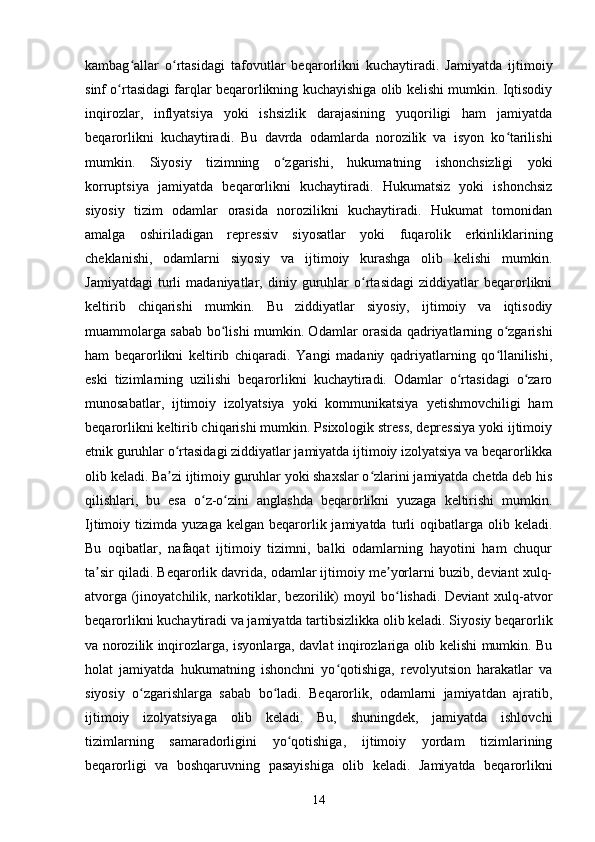 kambag allar   o rtasidagi   tafovutlar   beqarorlikni   kuchaytiradi.   Jamiyatda   ijtimoiyʻ ʻ
sinf o rtasidagi farqlar beqarorlikning kuchayishiga olib kelishi mumkin. Iqtisodiy	
ʻ
inqirozlar,   inflyatsiya   yoki   ishsizlik   darajasining   yuqoriligi   ham   jamiyatda
beqarorlikni   kuchaytiradi.   Bu   davrda   odamlarda   norozilik   va   isyon   ko tarilishi	
ʻ
mumkin.   Siyosiy   tizimning   o zgarishi,   hukumatning   ishonchsizligi   yoki	
ʻ
korruptsiya   jamiyatda   beqarorlikni   kuchaytiradi.   Hukumatsiz   yoki   ishonchsiz
siyosiy   tizim   odamlar   orasida   norozilikni   kuchaytiradi.   Hukumat   tomonidan
amalga   oshiriladigan   repressiv   siyosatlar   yoki   fuqarolik   erkinliklarining
cheklanishi,   odamlarni   siyosiy   va   ijtimoiy   kurashga   olib   kelishi   mumkin.
Jamiyatdagi   turli   madaniyatlar,   diniy   guruhlar   o rtasidagi   ziddiyatlar   beqarorlikni	
ʻ
keltirib   chiqarishi   mumkin.   Bu   ziddiyatlar   siyosiy,   ijtimoiy   va   iqtisodiy
muammolarga sabab bo lishi mumkin. Odamlar orasida qadriyatlarning o zgarishi	
ʻ ʻ
ham   beqarorlikni   keltirib   chiqaradi.   Yangi   madaniy   qadriyatlarning   qo llanilishi,	
ʻ
eski   tizimlarning   uzilishi   beqarorlikni   kuchaytiradi.   Odamlar   o rtasidagi   o zaro	
ʻ ʻ
munosabatlar,   ijtimoiy   izolyatsiya   yoki   kommunikatsiya   yetishmovchiligi   ham
beqarorlikni keltirib chiqarishi mumkin. Psixologik stress, depressiya yoki ijtimoiy
etnik guruhlar o rtasidagi ziddiyatlar jamiyatda ijtimoiy izolyatsiya va beqarorlikka	
ʻ
olib keladi. Ba zi ijtimoiy guruhlar yoki shaxslar o zlarini jamiyatda chetda deb his
ʼ ʻ
qilishlari,   bu   esa   o z-o zini   anglashda   beqarorlikni   yuzaga   keltirishi   mumkin.	
ʻ ʻ
Ijtimoiy  tizimda  yuzaga  kelgan   beqarorlik  jamiyatda  turli   oqibatlarga  olib  keladi.
Bu   oqibatlar,   nafaqat   ijtimoiy   tizimni,   balki   odamlarning   hayotini   ham   chuqur
ta sir qiladi. Beqarorlik davrida, odamlar ijtimoiy me yorlarni buzib, deviant xulq-	
ʼ ʼ
atvorga (jinoyatchilik, narkotiklar, bezorilik) moyil bo lishadi. Deviant xulq-atvor	
ʻ
beqarorlikni kuchaytiradi va jamiyatda tartibsizlikka olib keladi. Siyosiy beqarorlik
va norozilik inqirozlarga, isyonlarga, davlat inqirozlariga olib kelishi mumkin. Bu
holat   jamiyatda   hukumatning   ishonchni   yo qotishiga,   revolyutsion   harakatlar   va	
ʻ
siyosiy   o zgarishlarga   sabab   bo ladi.   Beqarorlik,   odamlarni   jamiyatdan   ajratib,	
ʻ ʻ
ijtimoiy   izolyatsiyaga   olib   keladi.   Bu,   shuningdek,   jamiyatda   ishlovchi
tizimlarning   samaradorligini   yo qotishiga,   ijtimoiy   yordam   tizimlarining	
ʻ
beqarorligi   va   boshqaruvning   pasayishiga   olib   keladi.   Jamiyatda   beqarorlikni
14 