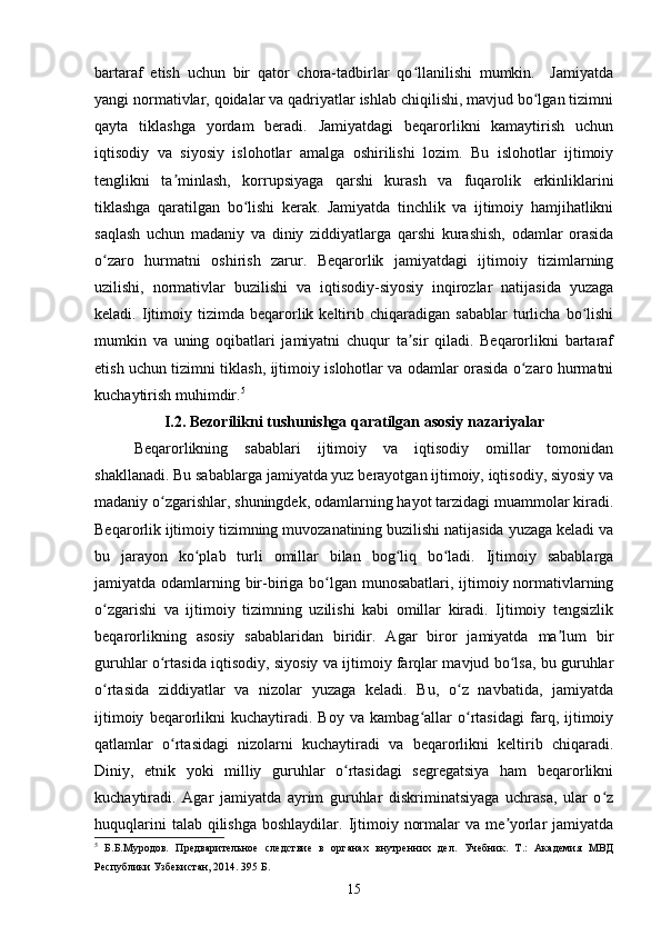 bartaraf   etish   uchun   bir   qator   chora-tadbirlar   qo llanilishi   mumkin.     Jamiyatdaʻ
yangi normativlar, qoidalar va qadriyatlar ishlab chiqilishi, mavjud bo lgan tizimni	
ʻ
qayta   tiklashga   yordam   beradi.   Jamiyatdagi   beqarorlikni   kamaytirish   uchun
iqtisodiy   va   siyosiy   islohotlar   amalga   oshirilishi   lozim.   Bu   islohotlar   ijtimoiy
tenglikni   ta minlash,   korrupsiyaga   qarshi   kurash   va   fuqarolik   erkinliklarini	
ʼ
tiklashga   qaratilgan   bo lishi   kerak.   Jamiyatda   tinchlik   va   ijtimoiy   hamjihatlikni	
ʻ
saqlash   uchun   madaniy   va   diniy   ziddiyatlarga   qarshi   kurashish,   odamlar   orasida
o zaro   hurmatni   oshirish   zarur.   Beqarorlik   jamiyatdagi   ijtimoiy   tizimlarning	
ʻ
uzilishi,   normativlar   buzilishi   va   iqtisodiy-siyosiy   inqirozlar   natijasida   yuzaga
keladi.  Ijtimoiy  tizimda   beqarorlik  keltirib  chiqaradigan   sabablar   turlicha   bo lishi	
ʻ
mumkin   va   uning   oqibatlari   jamiyatni   chuqur   ta sir   qiladi.   Beqarorlikni   bartaraf	
ʼ
etish uchun tizimni tiklash, ijtimoiy islohotlar va odamlar orasida o zaro hurmatni	
ʻ
kuchaytirish muhimdir. 5
I.2.  Bezorilikni tushunishga qaratilgan asosiy nazariyalar
Beqarorlikning   sabablari   ijtimoiy   va   iqtisodiy   omillar   tomonidan
shakllanadi. Bu sabablarga jamiyatda yuz berayotgan ijtimoiy, iqtisodiy, siyosiy va
madaniy o zgarishlar, shuningdek, odamlarning hayot tarzidagi muammolar kiradi.	
ʻ
Beqarorlik ijtimoiy tizimning muvozanatining buzilishi natijasida yuzaga keladi va
bu   jarayon   ko plab   turli   omillar   bilan   bog liq   bo ladi.   Ijtimoiy   sabablarga	
ʻ ʻ ʻ
jamiyatda odamlarning bir-biriga bo lgan munosabatlari, ijtimoiy normativlarning	
ʻ
o zgarishi   va   ijtimoiy   tizimning   uzilishi   kabi   omillar   kiradi.   Ijtimoiy   tengsizlik	
ʻ
beqarorlikning   asosiy   sabablaridan   biridir.   Agar   biror   jamiyatda   ma lum   bir	
ʼ
guruhlar o rtasida iqtisodiy, siyosiy va ijtimoiy farqlar mavjud bo lsa, bu guruhlar	
ʻ ʻ
o rtasida   ziddiyatlar   va   nizolar   yuzaga   keladi.   Bu,   o z   navbatida,   jamiyatda	
ʻ ʻ
ijtimoiy   beqarorlikni   kuchaytiradi.   Boy   va   kambag allar   o rtasidagi   farq,   ijtimoiy	
ʻ ʻ
qatlamlar   o rtasidagi   nizolarni   kuchaytiradi   va   beqarorlikni   keltirib   chiqaradi.	
ʻ
Diniy,   etnik   yoki   milliy   guruhlar   o rtasidagi   segregatsiya   ham   beqarorlikni	
ʻ
kuchaytiradi.   Agar   jamiyatda   ayrim   guruhlar   diskriminatsiyaga   uchrasa,   ular   o z	
ʻ
huquqlarini   talab qilishga  boshlaydilar.  Ijtimoiy  normalar   va me yorlar   jamiyatda	
ʼ
5
  Б.Б.Муродов.   Предварительное   следствие   в   органах   внутренних   дел.   Учебник.   Т.:   Академия   МВД
Республики Узбекистан, 2014. 395 Б.
15 