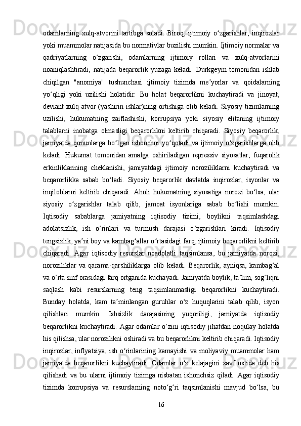 odamlarning   xulq-atvorini   tartibga   soladi.   Biroq,   ijtimoiy   o zgarishlar,   inqirozlarʻ
yoki muammolar natijasida bu normativlar buzilishi mumkin. Ijtimoiy normalar va
qadriyatlarning   o zgarishi,   odamlarning   ijtimoiy   rollari   va   xulq-atvorlarini	
ʻ
noaniqlashtiradi,   natijada   beqarorlik   yuzaga   keladi.   Durkgeym   tomonidan   ishlab
chiqilgan   "anomiya"   tushunchasi   ijtimoiy   tizimda   me yorlar   va   qoidalarning	
ʼ
yo qligi   yoki   uzilishi   holatidir.   Bu   holat   beqarorlikni   kuchaytiradi   va   jinoyat,	
ʻ
deviant xulq-atvor (yashirin ishlar)ning ortishiga olib keladi. Siyosiy tizimlarning
uzilishi,   hukumatning   zaiflashishi,   korrupsiya   yoki   siyosiy   elitaning   ijtimoiy
talablarni   inobatga   olmasligi   beqarorlikni   keltirib   chiqaradi.   Siyosiy   beqarorlik,
jamiyatda qonunlarga bo lgan ishonchni  yo qotadi  va ijtimoiy o zgarishlarga olib	
ʻ ʻ ʻ
keladi.   Hukumat   tomonidan   amalga   oshiriladigan   repressiv   siyosatlar,   fuqarolik
erkinliklarining   cheklanishi,   jamiyatdagi   ijtimoiy   noroziliklarni   kuchaytiradi   va
beqarorlikka   sabab   bo ladi.   Siyosiy   beqarorlik   davlatda   inqirozlar,   isyonlar   va	
ʻ
inqiloblarni   keltirib   chiqaradi.   Aholi   hukumatning   siyosatiga   norozi   bo lsa,   ular	
ʻ
siyosiy   o zgarishlar   talab   qilib,   jamoat   isyonlariga   sabab   bo lishi   mumkin.	
ʻ ʻ
Iqtisodiy   sabablarga   jamiyatning   iqtisodiy   tizimi,   boylikni   taqsimlashdagi
adolatsizlik,   ish   o rinlari   va   turmush   darajasi   o zgarishlari   kiradi.   Iqtisodiy	
ʻ ʻ
tengsizlik, ya ni boy va kambag allar o rtasidagi farq, ijtimoiy beqarorlikni keltirib	
ʼ ʻ ʻ
chiqaradi.   Agar   iqtisodiy   resurslar   noadolatli   taqsimlansa,   bu   jamiyatda   norozi,
noroziliklar   va   qarama-qarshiliklarga   olib   keladi.   Beqarorlik,   ayniqsa,   kambag al	
ʻ
va o rta sinf orasidagi farq ortganida kuchayadi. Jamiyatda boylik, ta lim, sog liqni	
ʻ ʼ ʻ
saqlash   kabi   resurslarning   teng   taqsimlanmasligi   beqarorlikni   kuchaytiradi.
Bunday   holatda,   kam   ta minlangan   guruhlar   o z   huquqlarini   talab   qilib,   isyon	
ʼ ʻ
qilishlari   mumkin.   Ishsizlik   darajasining   yuqoriligi,   jamiyatda   iqtisodiy
beqarorlikni  kuchaytiradi. Agar odamlar o zini  iqtisodiy jihatdan noqulay holatda	
ʻ
his qilishsa, ular norozilikni oshiradi va bu beqarorlikni keltirib chiqaradi. Iqtisodiy
inqirozlar,   inflyatsiya,   ish   o rinlarining   kamayishi   va   moliyaviy   muammolar   ham	
ʻ
jamiyatda   beqarorlikni   kuchaytiradi.   Odamlar   o z   kelajagini   xavf   ostida   deb   his	
ʻ
qilishadi   va   bu   ularni   ijtimoiy   tizimga   nisbatan   ishonchsiz   qiladi.   Agar   iqtisodiy
tizimda   korrupsiya   va   resurslarning   noto g ri   taqsimlanishi   mavjud   bo lsa,   bu	
ʻ ʻ ʻ
16 