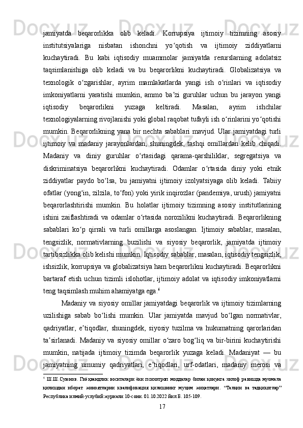 jamiyatda   beqarorlikka   olib   keladi.   Korrupsiya   ijtimoiy   tizimning   asosiy
institutsiyalariga   nisbatan   ishonchni   yo qotish   va   ijtimoiy   ziddiyatlarniʻ
kuchaytiradi.   Bu   kabi   iqtisodiy   muammolar   jamiyatda   resurslarning   adolatsiz
taqsimlanishiga   olib   keladi   va   bu   beqarorlikni   kuchaytiradi.   Globalizatsiya   va
texnologik   o zgarishlar,   ayrim   mamlakatlarda   yangi   ish   o rinlari   va   iqtisodiy	
ʻ ʻ
imkoniyatlarni   yaratishi   mumkin,   ammo   ba zi   guruhlar   uchun   bu   jarayon   yangi	
ʼ
iqtisodiy   beqarorlikni   yuzaga   keltiradi.   Masalan,   ayrim   ishchilar
texnologiyalarning rivojlanishi yoki global raqobat tufayli ish o rinlarini yo qotishi	
ʻ ʻ
mumkin. Beqarorlikning yana bir nechta sabablari  mavjud. Ular  jamiyatdagi turli
ijtimoiy   va   madaniy   jarayonlardan,   shuningdek,   tashqi   omillardan   kelib   chiqadi.
Madaniy   va   diniy   guruhlar   o rtasidagi   qarama-qarshiliklar,   segregatsiya   va	
ʻ
diskriminatsiya   beqarorlikni   kuchaytiradi.   Odamlar   o rtasida   diniy   yoki   etnik	
ʻ
ziddiyatlar   paydo   bo lsa,   bu   jamiyatni   ijtimoiy   izolyatsiyaga   olib   keladi.   Tabiiy	
ʻ
ofatlar (yong in, zilzila, to fon) yoki yirik inqirozlar (pandemiya, urush) jamiyatni	
ʻ ʻ
beqarorlashtirishi   mumkin.   Bu   holatlar   ijtimoiy   tizimning   asosiy   institutlarining
ishini   zaiflashtiradi   va   odamlar   o rtasida   norozilikni   kuchaytiradi.   Beqarorlikning	
ʻ
sabablari   ko p   qirrali   va   turli   omillarga   asoslangan.   Ijtimoiy   sabablar,   masalan,	
ʻ
tengsizlik,   normativlarning   buzilishi   va   siyosiy   beqarorlik,   jamiyatda   ijtimoiy
tartibsizlikka olib kelishi mumkin. Iqtisodiy sabablar, masalan, iqtisodiy tengsizlik,
ishsizlik, korrupsiya va globalizatsiya ham beqarorlikni kuchaytiradi. Beqarorlikni
bartaraf   etish   uchun   tizimli   islohotlar,   ijtimoiy   adolat   va   iqtisodiy   imkoniyatlarni
teng taqsimlash muhim ahamiyatga ega. 6
Madaniy  va  siyosiy  omillar   jamiyatdagi   beqarorlik va  ijtimoiy tizimlarning
uzilishiga   sabab   bo lishi   mumkin.   Ular   jamiyatda   mavjud   bo lgan   normativlar,	
ʻ ʻ
qadriyatlar,   e tiqodlar,   shuningdek,   siyosiy   tuzilma   va   hukumatning   qarorlaridan	
ʼ
ta sirlanadi.   Madaniy  va   siyosiy  omillar   o zaro  bog liq  va  bir-birini  kuchaytirishi	
ʼ ʻ ʻ
mumkin,   natijada   ijtimoiy   tizimda   beqarorlik   yuzaga   keladi.   Madaniyat   —   bu
jamiyatning   umumiy   qadriyatlari,   e tiqodlari,   urf-odatlari,   madaniy   merosi   va	
ʼ
6
  Ш.Ш.Суюнов.   Гиёҳвандлик   воситалари   ёки   психотроп   моддалар   билан   қонунга   хилоф   равишда   муомала
қилишдан   иборат   жиноятларни   квалификация   қилишнинг   муҳим   жиҳатлари.   “Талқин   ва   тадқиқотлар”
Республика илмий-услубий журнали 10-сони. 01.10.2022 йил Б. 105-109.
17 