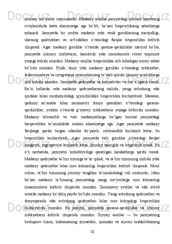 ijtimoiy   me yorlar   majmuasidir.   Madaniy   omillar   jamiyatdagi   ijtimoiy   hayotningʼ
rivojlanishida   katta   ahamiyatga   ega   bo lib,   ba zan   beqarorlikning   sabablariga	
ʻ ʼ
aylanadi.   Jamiyatda   bir   nechta   madaniy   yoki   etnik   guruhlarning   mavjudligi,
ularning   qadriyatlari   va   urf-odatlari   o rtasidagi   farqlar   beqarorlikni   keltirib
ʻ
chiqaradi.   Agar   madaniy   guruhlar   o rtasida   qarama-qarshiliklar   mavjud   bo lsa,	
ʻ ʻ
jamiyatda   ijtimoiy   izolyatsiya,   kamsitish   yoki   nomutanosib   resurs   taqsimoti
yuzaga kelishi mumkin. Madaniy omillar beqarorlikka olib keladigan asosiy sabab
bo lishi   mumkin.   Etnik,   diniy   yoki   madaniy   guruhlar   o rtasidagi   ziddiyatlar,	
ʻ ʻ
diskriminatsiya va integratsiya jarayonlarining to xtab qolishi ijtimoiy ajralishlarga	
ʻ
olib kelishi mumkin. Jamiyatda qadriyatlar va normativlar tez-tez o zgarib turadi.	
ʻ
Ba zi   hollarda,   eski   madaniy   qadriyatlarning   uzilishi,   yangi   avlodning   eski	
ʼ
qoidalar   bilan   moslashishdagi   qiyinchiliklari   beqarorlikni   kuchaytiradi.   Masalan,
qadimiy   an analar   bilan   zamonaviy   dunyo   qarashlari   o rtasidagi   qarama-	
ʼ ʻ
qarshiliklar,   yoshlar   o rtasida   g oyaviy   ziddiyatlarni   yuzaga   keltirishi   mumkin.	
ʻ ʻ
Madaniy   tolerantlik   va   turli   madaniyatlarga   bo lgan   hurmat   jamiyatdagi	
ʻ
barqarorlikni   ta minlashda   muhim   ahamiyatga   ega.   Agar   jamiyatda   madaniy	
ʼ
farqlarga   qarshi   turgan   odamlar   ko payib,   intolerantlik   kuchayib   ketsa,   bu	
ʻ
beqarorlikni   kuchaytiradi.   Agar   jamiyatda   turli   guruhlar   o rtasidagi   farqlar	
ʻ
kengayib, segregatsiya kuchayib ketsa, ijtimoiy taranglik va beqarorlik ortadi. Bu
o z   navbatida,   jamiyatni   birlashtirishga   qaratilgan   harakatlarga   qarshi   turadi.	
ʻ
Madaniy qadriyatlar ta lim tizimiga ta sir qiladi, va ta lim tizimining uzilishi yoki	
ʼ ʼ ʼ
madaniy   qadriyatlar   bilan   mos   kelmasligi   beqarorlikni   keltirib   chiqaradi.   Misol
uchun,   ta lim   tizimining   ijtimoiy   tenglikni   ta minlashdagi   roli   muhimdir,   lekin	
ʼ ʼ
ba zan   madaniy   ta limning   jamiyatdagi   yangi   me yorlarga   mos   kelmasligi	
ʼ ʼ ʼ
muammolarni   keltirib   chiqarishi   mumkin.   Zamonaviy   yoshlar   va   eski   avlod
orasida madaniy bo shliq paydo bo lishi mumkin. Yangi avlodning qadriyatlari va	
ʻ ʻ
dunyoqarashi   eski   avlodning   qadriyatlari   bilan   mos   kelmasligi   beqarorlikni
kuchaytirishi   mumkin.   Bu   jarayon,   jamiyatda   qarama-qarshiliklar   va   ijtimoiy
ziddiyatlarni   keltirib   chiqarishi   mumkin.   Siyosiy   omillar   —   bu   jamiyatning
boshqaruv   tizimi,   hukumatning   siyosatlari,   qonunlar   va   siyosiy   tashkilotlarning
18 