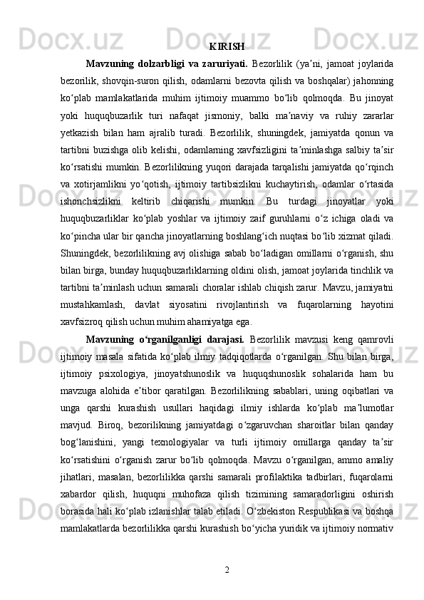 KIRISH
Mavzuning   dolzarbligi   va   zaruriyati.   Bezorlilik   (ya ni,   jamoat   joylaridaʼ
bezorilik,  shovqin-suron   qilish,   odamlarni  bezovta   qilish  va  boshqalar)  jahonning
ko plab   mamlakatlarida   muhim   ijtimoiy   muammo   bo lib   qolmoqda.   Bu   jinoyat	
ʻ ʻ
yoki   huquqbuzarlik   turi   nafaqat   jismoniy,   balki   ma naviy   va   ruhiy   zararlar	
ʼ
yetkazish   bilan   ham   ajralib   turadi.   Bezorlilik,   shuningdek,   jamiyatda   qonun   va
tartibni   buzishga  olib kelishi,  odamlarning xavfsizligini   ta minlashga   salbiy  ta sir	
ʼ ʼ
ko rsatishi mumkin. Bezorlilikning yuqori darajada tarqalishi jamiyatda qo rqinch	
ʻ ʻ
va   xotirjamlikni   yo qotish,   ijtimoiy   tartibsizlikni   kuchaytirish,   odamlar   o rtasida	
ʻ ʻ
ishonchsizlikni   keltirib   chiqarishi   mumkin.   Bu   turdagi   jinoyatlar   yoki
huquqbuzarliklar   ko plab   yoshlar   va   ijtimoiy   zaif   guruhlarni   o z   ichiga   oladi   va
ʻ ʻ
ko pincha ular bir qancha jinoyatlarning boshlang ich nuqtasi bo lib xizmat qiladi.	
ʻ ʻ ʻ
Shuningdek, bezorlilikning avj  olishiga sabab bo ladigan omillarni o rganish, shu	
ʻ ʻ
bilan birga, bunday huquqbuzarliklarning oldini olish, jamoat joylarida tinchlik va
tartibni ta minlash uchun samarali choralar ishlab chiqish zarur. Mavzu, jamiyatni	
ʼ
mustahkamlash,   davlat   siyosatini   rivojlantirish   va   fuqarolarning   hayotini
xavfsizroq qilish uchun muhim ahamiyatga ega.
Mavzuning   o rganilganligi   darajasi.  	
ʻ Bezorlilik   mavzusi   keng   qamrovli
ijtimoiy   masala   sifatida   ko plab   ilmiy   tadqiqotlarda   o rganilgan.   Shu   bilan   birga,	
ʻ ʻ
ijtimoiy   psixologiya,   jinoyatshunoslik   va   huquqshunoslik   sohalarida   ham   bu
mavzuga   alohida   e tibor   qaratilgan.   Bezorlilikning   sabablari,   uning   oqibatlari   va	
ʼ
unga   qarshi   kurashish   usullari   haqidagi   ilmiy   ishlarda   ko plab   ma lumotlar	
ʻ ʼ
mavjud.   Biroq,   bezorilikning   jamiyatdagi   o zgaruvchan   sharoitlar   bilan   qanday	
ʻ
bog lanishini,   yangi   texnologiyalar   va   turli   ijtimoiy   omillarga   qanday   ta sir	
ʻ ʼ
ko rsatishini   o rganish   zarur   bo lib   qolmoqda.   Mavzu   o rganilgan,   ammo   amaliy
ʻ ʻ ʻ ʻ
jihatlari,   masalan,   bezorlilikka   qarshi   samarali   profilaktika   tadbirlari,   fuqarolarni
xabardor   qilish,   huquqni   muhofaza   qilish   tizimining   samaradorligini   oshirish
borasida hali ko plab izlanishlar talab etiladi. O zbekiston Respublikasi va boshqa	
ʻ ʻ
mamlakatlarda bezorlilikka qarshi kurashish bo yicha yuridik va ijtimoiy normativ	
ʻ
2 