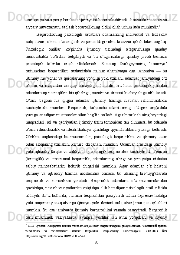 korrupsiya va siyosiy harakatlar jamiyatni beqarorlashtiradi. Jamiyatda madaniy va
siyosiy muvozanatni saqlash beqarorlikning oldini olish uchun juda muhimdir. 7
Beqarorlikning   psixologik   sabablari   odamlarning   individual   va   kollektiv
xulq-atvori, o zini o zi  anglash va jamoatdagi rolini tasavvur  qilish bilan bog liq.ʻ ʻ ʻ
Psixologik   omillar   ko pincha   ijtimoiy   tizimdagi   o zgarishlarga   qanday	
ʻ ʻ
munosabatda   bo lishni   belgilaydi   va   bu   o zgarishlarga   qanday   javob   berilishi	
ʻ ʻ
psixologik   ta sirlar   orqali   ifodalanadi.   Sociolog   Durkgeymning   "anomiya"	
ʼ
tushunchasi   beqarorlikni   tushunishda   muhim   ahamiyatga   ega.   Anomiya   —   bu
ijtimoiy me yorlar va qoidalarning yo qligi yoki uzilishi, odamlar jamiyatdagi o z	
ʼ ʻ ʻ
o rnini   va   maqsadini   aniqlay   olmaydigan   holatdir.   Bu   holat   psixologik   jihatdan	
ʻ
odamlarning noaniqlikni his qilishiga, xavotir va stressni kuchayishiga olib keladi.
O zini   begona   his   qilgan   odamlar   ijtimoiy   tizimga   nisbatan   ishonchsizlikni
ʻ
kuchaytirishi   mumkin.   Beqarorlik,   ko pincha   odamlarning   o zligini   anglashda	
ʻ ʻ
yuzaga keladigan muammolar bilan bog liq bo ladi. Agar biror kishining hayotdagi
ʻ ʻ
maqsadlari, rol va qadriyatlari ijtimoiy tizim tomonidan tan olinmasa, bu odamda
o zini   ishonchsizlik   va   identifikatsiya   qilishdagi   qiyinchiliklarni   yuzaga   keltiradi.	
ʻ
O zlikni   anglashdagi   bu   muammolar,   psixologik   beqarorlikni   va   ijtimoiy   tizim
ʻ
bilan   aloqaning   uzilishini   keltirib   chiqarishi   mumkin.   Odamlar   orasidagi   ijtimoiy
yoki iqtisodiy farqlar va ziddiyatlar psixologik beqarorlikni kuchaytiradi. Tension
(taranglik)   va   emotsional   beqarorlik,   odamlarning   o ziga   va   jamiyatga   nisbatan	
ʻ
salbiy   munosabatlarini   keltirib   chiqarishi   mumkin.   Agar   odamlar   o z   holatini	
ʻ
ijtimoiy   va   iqtisodiy   tizimda   moslashtira   olmasa,   bu   ularning   his-tuyg ularida	
ʻ
beqarorlik   va   norozilikni   yaratadi.   Beqarorlik   odamlarni   o z   muammolaridan	
ʻ
qochishga, noxush vaziyatlardan chiqishga olib boradigan psixologik omil sifatida
ishlaydi. Ba zi hollarda, odamlar beqarorlikni pasaytirish uchun depressiv holatga	
ʼ
yoki  noqonuniy xulq-atvorga (jinoyat  yoki  deviant  xulq-atvor)  murojaat  qilishlari
mumkin.   Bu   esa   jamiyatda   ijtimoiy   barqarorlikni   yanada   pasaytiradi.   Beqarorlik
turli   muammoli   vaziyatlarda,   ayniqsa,   yoshlar,   ish   o rni   yo qolishi   va   siyosiy	
ʻ ʻ
7
  Ш.Ш.Суюнов.  Kompyuter  texnika  vositalari  orqali  sodir etilgan firibgarlik jinoyati  turlari. “Замонавий  дунёда
педагогика   ва   психология”   номли   Respublika   ilmiy-amaliy   konferensiyasi.   9.06.2023   йил
https://doi.org/10.5281/zenodo.8019653 Б. 45-48.
20 
