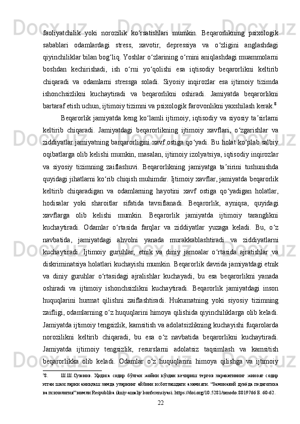 faoliyatchilik   yoki   norozilik   ko rsatishlari   mumkin.   Beqarorlikning   psixologikʻ
sabablari   odamlardagi   stress,   xavotir,   depressiya   va   o zligini   anglashdagi	
ʻ
qiyinchiliklar bilan bog liq. Yoshlar o zlarining o rnini aniqlashdagi muammolarni	
ʻ ʻ ʻ
boshdan   kechirishadi,   ish   o rni   yo qolishi   esa   iqtisodiy   beqarorlikni   keltirib	
ʻ ʻ
chiqaradi   va   odamlarni   stressga   soladi.   Siyosiy   inqirozlar   esa   ijtimoiy   tizimda
ishonchsizlikni   kuchaytiradi   va   beqarorlikni   oshiradi.   Jamiyatda   beqarorlikni
bartaraf etish uchun, ijtimoiy tizimni va psixologik farovonlikni yaxshilash kerak. 8
Beqarorlik jamiyatda keng ko lamli  ijtimoiy, iqtisodiy va siyosiy ta sirlarni	
ʻ ʼ
keltirib   chiqaradi.   Jamiyatdagi   beqarorlikning   ijtimoiy   xavflari,   o zgarishlar   va	
ʻ
ziddiyatlar jamiyatning barqarorligini xavf ostiga qo yadi. Bu holat ko plab salbiy	
ʻ ʻ
oqibatlarga olib kelishi mumkin, masalan, ijtimoiy izolyatsiya, iqtisodiy inqirozlar
va   siyosiy   tizimning   zaiflashuvi.   Beqarorlikning   jamiyatga   ta sirini   tushunishda	
ʼ
quyidagi jihatlarni ko rib chiqish muhimdir. Ijtimoiy xavflar, jamiyatda beqarorlik	
ʻ
keltirib   chiqaradigan   va   odamlarning   hayotini   xavf   ostiga   qo yadigan   holatlar,	
ʻ
hodisalar   yoki   sharoitlar   sifatida   tavsiflanadi.   Beqarorlik,   ayniqsa,   quyidagi
xavflarga   olib   kelishi   mumkin.   Beqarorlik   jamiyatda   ijtimoiy   taranglikni
kuchaytiradi.   Odamlar   o rtasida   farqlar   va   ziddiyatlar   yuzaga   keladi.   Bu,   o z	
ʻ ʻ
navbatida,   jamiyatdagi   ahvolni   yanada   murakkablashtiradi   va   ziddiyatlarni
kuchaytiradi.   Ijtimoiy   guruhlar,   etnik   va   diniy   jamoalar   o rtasida   ajratishlar   va	
ʻ
diskriminatsiya holatlari kuchayishi mumkin. Beqarorlik davrida jamiyatdagi etnik
va   diniy   guruhlar   o rtasidagi   ajralishlar   kuchayadi,   bu   esa   beqarorlikni   yanada	
ʻ
oshiradi   va   ijtimoiy   ishonchsizlikni   kuchaytiradi.   Beqarorlik   jamiyatdagi   inson
huquqlarini   hurmat   qilishni   zaiflashtiradi.   Hukumatning   yoki   siyosiy   tizimning
zaifligi, odamlarning o z huquqlarini himoya qilishida qiyinchiliklarga olib keladi.	
ʻ
Jamiyatda ijtimoiy tengsizlik, kamsitish va adolatsizlikning kuchayishi fuqarolarda
norozilikni   keltirib   chiqaradi,   bu   esa   o z   navbatida   beqarorlikni   kuchaytiradi.	
ʻ
Jamiyatda   ijtimoiy   tengsizlik,   resurslarni   adolatsiz   taqsimlash   va   kamsitish
beqarorlikka   olib   keladi.   Odamlar   o z   huquqlarini   himoya   qilishga   va   ijtimoiy	
ʻ
8
8. Ш.Ш.Суюнов.   Ҳодиса   содир   бўлган   жойни   кўздан   кечириш   тергов   харакатининг   жиноят   содир
этган   шахсларни  аниқлаш  хамда   уларнинг айбини   исботлашдаги  ахамияти. “Замонавий  дунёда  педагогика
ва психология” номли Respublika ilmiy-amaliy konferensiyasi. https://doi.org/10.5281/zenodo.8019766 Б. 60-62. 
22 