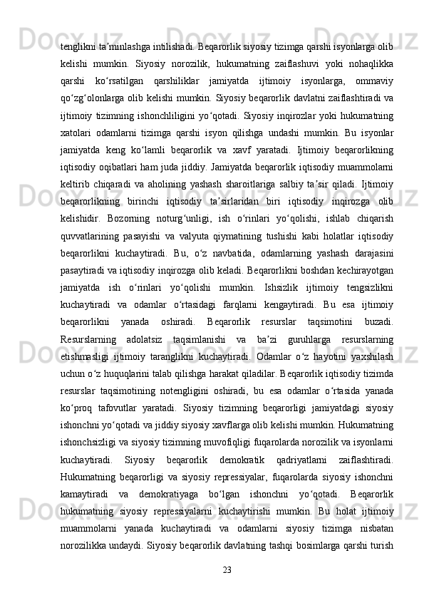 tenglikni ta minlashga intilishadi. Beqarorlik siyosiy tizimga qarshi isyonlarga olibʼ
kelishi   mumkin.   Siyosiy   norozilik,   hukumatning   zaiflashuvi   yoki   nohaqlikka
qarshi   ko rsatilgan   qarshiliklar   jamiyatda   ijtimoiy   isyonlarga,   ommaviy
ʻ
qo zg olonlarga olib kelishi mumkin. Siyosiy beqarorlik davlatni zaiflashtiradi va	
ʻ ʻ
ijtimoiy   tizimning   ishonchliligini   yo qotadi.   Siyosiy   inqirozlar   yoki   hukumatning	
ʻ
xatolari   odamlarni   tizimga   qarshi   isyon   qilishga   undashi   mumkin.   Bu   isyonlar
jamiyatda   keng   ko lamli   beqarorlik   va   xavf   yaratadi.   Ijtimoiy   beqarorlikning	
ʻ
iqtisodiy oqibatlari  ham juda jiddiy. Jamiyatda beqarorlik iqtisodiy muammolarni
keltirib   chiqaradi   va   aholining   yashash   sharoitlariga   salbiy   ta sir   qiladi.   Ijtimoiy	
ʼ
beqarorlikning   birinchi   iqtisodiy   ta sirlaridan   biri   iqtisodiy   inqirozga   olib	
ʼ
kelishidir.   Bozorning   noturg unligi,   ish   o rinlari   yo qolishi,   ishlab   chiqarish	
ʻ ʻ ʻ
quvvatlarining   pasayishi   va   valyuta   qiymatining   tushishi   kabi   holatlar   iqtisodiy
beqarorlikni   kuchaytiradi.   Bu,   o z   navbatida,   odamlarning   yashash   darajasini	
ʻ
pasaytiradi va iqtisodiy inqirozga olib keladi. Beqarorlikni boshdan kechirayotgan
jamiyatda   ish   o rinlari   yo qolishi   mumkin.   Ishsizlik   ijtimoiy   tengsizlikni	
ʻ ʻ
kuchaytiradi   va   odamlar   o rtasidagi   farqlarni   kengaytiradi.   Bu   esa   ijtimoiy	
ʻ
beqarorlikni   yanada   oshiradi.   Beqarorlik   resurslar   taqsimotini   buzadi.
Resurslarning   adolatsiz   taqsimlanishi   va   ba zi   guruhlarga   resurslarning	
ʼ
etishmasligi   ijtimoiy   taranglikni   kuchaytiradi.   Odamlar   o z   hayotini   yaxshilash	
ʻ
uchun o z huquqlarini talab qilishga harakat qiladilar. Beqarorlik iqtisodiy tizimda	
ʻ
resurslar   taqsimotining   notengligini   oshiradi,   bu   esa   odamlar   o rtasida   yanada	
ʻ
ko proq   tafovutlar   yaratadi.   Siyosiy   tizimning   beqarorligi   jamiyatdagi   siyosiy	
ʻ
ishonchni yo qotadi va jiddiy siyosiy xavflarga olib kelishi mumkin. Hukumatning	
ʻ
ishonchsizligi va siyosiy tizimning muvofiqligi fuqarolarda norozilik va isyonlarni
kuchaytiradi.   Siyosiy   beqarorlik   demokratik   qadriyatlarni   zaiflashtiradi.
Hukumatning   beqarorligi   va   siyosiy   repressiyalar,   fuqarolarda   siyosiy   ishonchni
kamaytiradi   va   demokratiyaga   bo lgan   ishonchni   yo qotadi.   Beqarorlik	
ʻ ʻ
hukumatning   siyosiy   repressiyalarni   kuchaytirishi   mumkin.   Bu   holat   ijtimoiy
muammolarni   yanada   kuchaytiradi   va   odamlarni   siyosiy   tizimga   nisbatan
norozilikka undaydi. Siyosiy beqarorlik davlatning tashqi bosimlarga qarshi turish
23 