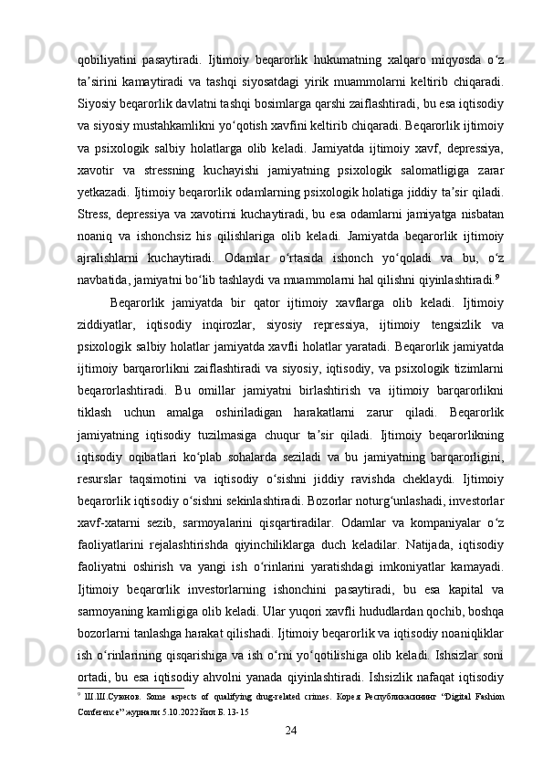 qobiliyatini   pasaytiradi.   Ijtimoiy   beqarorlik   hukumatning   xalqaro   miqyosda   o zʻ
ta sirini   kamaytiradi   va   tashqi   siyosatdagi   yirik   muammolarni   keltirib   chiqaradi.	
ʼ
Siyosiy beqarorlik davlatni tashqi bosimlarga qarshi zaiflashtiradi, bu esa iqtisodiy
va siyosiy mustahkamlikni yo qotish xavfini keltirib chiqaradi. Beqarorlik ijtimoiy	
ʻ
va   psixologik   salbiy   holatlarga   olib   keladi.   Jamiyatda   ijtimoiy   xavf,   depressiya,
xavotir   va   stressning   kuchayishi   jamiyatning   psixologik   salomatligiga   zarar
yetkazadi. Ijtimoiy beqarorlik odamlarning psixologik holatiga jiddiy ta sir qiladi.	
ʼ
Stress,  depressiya va xavotirni  kuchaytiradi, bu esa odamlarni jamiyatga nisbatan
noaniq   va   ishonchsiz   his   qilishlariga   olib   keladi.   Jamiyatda   beqarorlik   ijtimoiy
ajralishlarni   kuchaytiradi.   Odamlar   o rtasida   ishonch   yo qoladi   va   bu,   o z	
ʻ ʻ ʻ
navbatida, jamiyatni bo lib tashlaydi va muammolarni hal qilishni qiyinlashtiradi.	
ʻ 9
Beqarorlik   jamiyatda   bir   qator   ijtimoiy   xavflarga   olib   keladi.   Ijtimoiy
ziddiyatlar,   iqtisodiy   inqirozlar,   siyosiy   repressiya,   ijtimoiy   tengsizlik   va
psixologik salbiy holatlar jamiyatda xavfli holatlar yaratadi. Beqarorlik jamiyatda
ijtimoiy   barqarorlikni   zaiflashtiradi   va   siyosiy,   iqtisodiy,   va   psixologik   tizimlarni
beqarorlashtiradi.   Bu   omillar   jamiyatni   birlashtirish   va   ijtimoiy   barqarorlikni
tiklash   uchun   amalga   oshiriladigan   harakatlarni   zarur   qiladi.   Beqarorlik
jamiyatning   iqtisodiy   tuzilmasiga   chuqur   ta sir   qiladi.   Ijtimoiy   beqarorlikning	
ʼ
iqtisodiy   oqibatlari   ko plab   sohalarda   seziladi   va   bu   jamiyatning   barqarorligini,	
ʻ
resurslar   taqsimotini   va   iqtisodiy   o sishni   jiddiy   ravishda   cheklaydi.   Ijtimoiy	
ʻ
beqarorlik iqtisodiy o sishni sekinlashtiradi. Bozorlar noturg unlashadi, investorlar	
ʻ ʻ
xavf-xatarni   sezib,   sarmoyalarini   qisqartiradilar.   Odamlar   va   kompaniyalar   o z	
ʻ
faoliyatlarini   rejalashtirishda   qiyinchiliklarga   duch   keladilar.   Natijada,   iqtisodiy
faoliyatni   oshirish   va   yangi   ish   o rinlarini   yaratishdagi   imkoniyatlar   kamayadi.	
ʻ
Ijtimoiy   beqarorlik   investorlarning   ishonchini   pasaytiradi,   bu   esa   kapital   va
sarmoyaning kamligiga olib keladi. Ular yuqori xavfli hududlardan qochib, boshqa
bozorlarni tanlashga harakat qilishadi. Ijtimoiy beqarorlik va iqtisodiy noaniqliklar
ish o rinlarining qisqarishiga va ish o rni  yo qotilishiga olib keladi. Ishsizlar  soni	
ʻ ʻ ʻ
ortadi,   bu   esa   iqtisodiy   ahvolni   yanada   qiyinlashtiradi.   Ishsizlik   nafaqat   iqtisodiy
9
  Ш . Ш . Суюнов .   Some   aspects   of   qualifying   drug-related   crimes.   Корея   Республикасининг   “Digital   Fashion
Conference”  журнали  5.10.2022  йил   Б . 13-15
24 