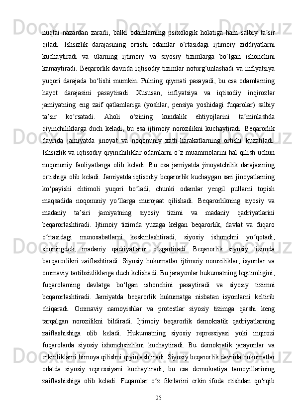 nuqtai   nazardan   zararli,   balki   odamlarning   psixologik   holatiga   ham   salbiy   ta sirʼ
qiladi.   Ishsizlik   darajasining   ortishi   odamlar   o rtasidagi   ijtimoiy   ziddiyatlarni	
ʻ
kuchaytiradi   va   ularning   ijtimoiy   va   siyosiy   tizimlarga   bo lgan   ishonchini	
ʻ
kamaytiradi.   Beqarorlik   davrida   iqtisodiy   tizimlar   noturg unlashadi   va   inflyatsiya	
ʻ
yuqori   darajada   bo lishi   mumkin.   Pulning   qiymati   pasayadi,   bu   esa   odamlarning	
ʻ
hayot   darajasini   pasaytiradi.   Xususan,   inflyatsiya   va   iqtisodiy   inqirozlar
jamiyatning   eng   zaif   qatlamlariga   (yoshlar,   pensiya   yoshidagi   fuqarolar)   salbiy
ta sir   ko rsatadi.   Aholi   o zining   kundalik   ehtiyojlarini   ta minlashda	
ʼ ʻ ʻ ʼ
qiyinchiliklarga   duch   keladi,   bu   esa   ijtimoiy   norozilikni   kuchaytiradi.   Beqarorlik
davrida   jamiyatda   jinoyat   va   noqonuniy   xatti-harakatlarning   ortishi   kuzatiladi.
Ishsizlik va iqtisodiy qiyinchiliklar odamlarni o z muammolarini hal qilish uchun	
ʻ
noqonuniy   faoliyatlarga   olib   keladi.   Bu   esa   jamiyatda   jinoyatchilik   darajasining
ortishiga olib keladi. Jamiyatda iqtisodiy beqarorlik kuchaygan sari jinoyatlarning
ko payishi   ehtimoli   yuqori   bo ladi,   chunki   odamlar   yengil   pullarni   topish	
ʻ ʻ
maqsadida   noqonuniy   yo llarga   murojaat   qilishadi.   Beqarorlikning   siyosiy   va	
ʻ
madaniy   ta siri   jamiyatning   siyosiy   tizimi   va   madaniy   qadriyatlarini	
ʼ
beqarorlashtiradi.   Ijtimoiy   tizimda   yuzaga   kelgan   beqarorlik,   davlat   va   fuqaro
o rtasidagi   munosabatlarni   keskinlashtiradi,   siyosiy   ishonchni   yo qotadi,	
ʻ ʻ
shuningdek,   madaniy   qadriyatlarni   o zgartiradi.   Beqarorlik   siyosiy   tizimda	
ʻ
barqarorlikni   zaiflashtiradi.   Siyosiy   hukumatlar   ijtimoiy   noroziliklar,   isyonlar   va
ommaviy tartibsizliklarga duch kelishadi. Bu jarayonlar hukumatning legitimligini,
fuqarolarning   davlatga   bo lgan   ishonchini   pasaytiradi   va   siyosiy   tizimni	
ʻ
beqarorlashtiradi.   Jamiyatda   beqarorlik   hukumatga   nisbatan   isyonlarni   keltirib
chiqaradi.   Ommaviy   namoyishlar   va   protestlar   siyosiy   tizimga   qarshi   keng
tarqalgan   norozilikni   bildiradi.   Ijtimoiy   beqarorlik   demokratik   qadriyatlarning
zaiflashishiga   olib   keladi.   Hukumatning   siyosiy   repressiyasi   yoki   inqirozi
fuqarolarda   siyosiy   ishonchsizlikni   kuchaytiradi.   Bu   demokratik   jarayonlar   va
erkinliklarni himoya qilishni qiyinlashtiradi. Siyosiy beqarorlik davrida hukumatlar
odatda   siyosiy   repressiyani   kuchaytiradi,   bu   esa   demokratiya   tamoyillarining
zaiflashishiga   olib   keladi.   Fuqarolar   o z   fikrlarini   erkin   ifoda   etishdan   qo rqib	
ʻ ʻ
25 