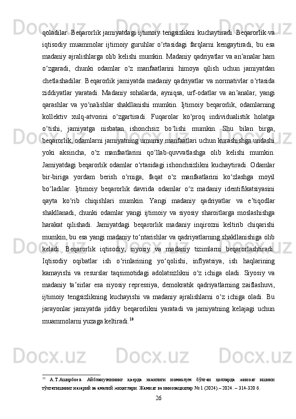 qoladilar. Beqarorlik jamiyatdagi ijtimoiy tengsizlikni kuchaytiradi. Beqarorlik va
iqtisodiy   muammolar   ijtimoiy   guruhlar   o rtasidagi   farqlarni   kengaytiradi,   bu   esaʻ
madaniy ajralishlarga olib kelishi mumkin. Madaniy qadriyatlar va an analar ham	
ʼ
o zgaradi,   chunki   odamlar   o z   manfaatlarini   himoya   qilish   uchun   jamiyatdan	
ʻ ʻ
chetlashadilar.  Beqarorlik  jamiyatda  madaniy  qadriyatlar   va  normativlar  o rtasida	
ʻ
ziddiyatlar   yaratadi.   Madaniy   sohalarda,   ayniqsa,   urf-odatlar   va   an analar,   yangi	
ʼ
qarashlar   va   yo nalishlar   shakllanishi   mumkin.   Ijtimoiy   beqarorlik,   odamlarning	
ʻ
kollektiv   xulq-atvorini   o zgartiradi.   Fuqarolar   ko proq   individualistik   holatga	
ʻ ʻ
o tishi,   jamiyatga   nisbatan   ishonchsiz   bo lishi   mumkin.   Shu   bilan   birga,	
ʻ ʻ
beqarorlik, odamlarni jamiyatning umumiy manfaatlari uchun kurashishga undashi
yoki   aksincha,   o z   manfaatlarini   qo llab-quvvatlashga   olib   kelishi   mumkin.	
ʻ ʻ
Jamiyatdagi  beqarorlik odamlar  o rtasidagi  ishonchsizlikni  kuchaytiradi. Odamlar	
ʻ
bir-biriga   yordam   berish   o rniga,   faqat   o z   manfaatlarini   ko zlashga   moyil	
ʻ ʻ ʻ
bo ladilar.   Ijtimoiy   beqarorlik   davrida   odamlar   o z   madaniy   identifikatsiyasini	
ʻ ʻ
qayta   ko rib   chiqishlari   mumkin.   Yangi   madaniy   qadriyatlar   va   e tiqodlar	
ʻ ʼ
shakllanadi,   chunki   odamlar   yangi   ijtimoiy   va   siyosiy   sharoitlarga   moslashishga
harakat   qilishadi.   Jamiyatdagi   beqarorlik   madaniy   inqirozni   keltirib   chiqarishi
mumkin, bu esa yangi madaniy to ntarishlar va qadriyatlarning shakllanishiga olib	
ʻ
keladi.   Beqarorlik   iqtisodiy,   siyosiy   va   madaniy   tizimlarni   beqarorlashtiradi.
Iqtisodiy   oqibatlar   ish   o rinlarining   yo qolishi,   inflyatsiya,   ish   haqlarining	
ʻ ʻ
kamayishi   va   resurslar   taqsimotidagi   adolatsizlikni   o z   ichiga   oladi.   Siyosiy   va	
ʻ
madaniy   ta sirlar   esa   siyosiy   repressiya,   demokratik   qadriyatlarning   zaiflashuvi,	
ʼ
ijtimoiy   tengsizlikning   kuchayishi   va   madaniy   ajralishlarni   o z   ichiga   oladi.   Bu	
ʻ
jarayonlar   jamiyatda   jiddiy   beqarorlikni   yaratadi   va   jamiyatning   kelajagi   uchun
muammolarni yuzaga keltiradi. 10
10
  А.Т.Аширбоев.   Айбланувчининг   қаерда   эканлиги   номаълум   бўлган   ҳолларда   жиноят   ишини
тўхтатишнинг назарий ва амалий жиҳатлари. Жамият ва инновациялар № 1 (2024).– 2024. – 314-320 б.
26 