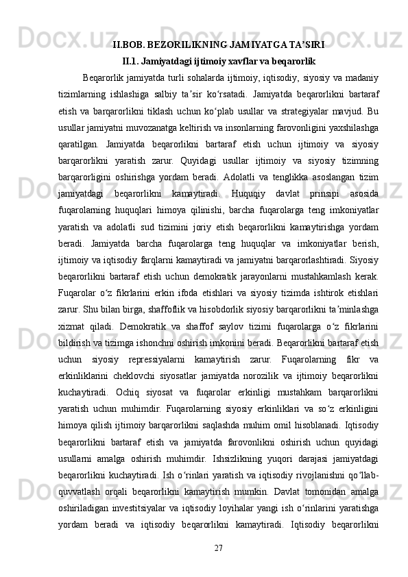 II.BOB.  BEZORILIKNING JAMIYATGA TA SIRIʼ
II.1. Jamiyatdagi ijtimoiy xavflar va beqarorlik
Beqarorlik jamiyatda turli  sohalarda ijtimoiy, iqtisodiy, siyosiy  va madaniy
tizimlarning   ishlashiga   salbiy   ta sir   ko rsatadi.  	
ʼ ʻ Jamiyatda   beqarorlikni   bartaraf
etish   va   barqarorlikni   tiklash   uchun   ko plab   usullar   va   strategiyalar   mavjud.   Bu	
ʻ
usullar jamiyatni muvozanatga keltirish va insonlarning farovonligini yaxshilashga
qaratilgan.   Jamiyatda   beqarorlikni   bartaraf   etish   uchun   ijtimoiy   va   siyosiy
barqarorlikni   yaratish   zarur.   Quyidagi   usullar   ijtimoiy   va   siyosiy   tizimning
barqarorligini   oshirishga   yordam   beradi.   Adolatli   va   tenglikka   asoslangan   tizim
jamiyatdagi   beqarorlikni   kamaytiradi.   Huquqiy   davlat   prinsipi   asosida
fuqarolarning   huquqlari   himoya   qilinishi,   barcha   fuqarolarga   teng   imkoniyatlar
yaratish   va   adolatli   sud   tizimini   joriy   etish   beqarorlikni   kamaytirishga   yordam
beradi.   Jamiyatda   barcha   fuqarolarga   teng   huquqlar   va   imkoniyatlar   berish,
ijtimoiy va iqtisodiy farqlarni kamaytiradi va jamiyatni barqarorlashtiradi. Siyosiy
beqarorlikni   bartaraf   etish   uchun   demokratik   jarayonlarni   mustahkamlash   kerak.
Fuqarolar   o z   fikrlarini   erkin   ifoda   etishlari   va   siyosiy   tizimda   ishtirok   etishlari	
ʻ
zarur. Shu bilan birga, shaffoflik va hisobdorlik siyosiy barqarorlikni ta minlashga	
ʼ
xizmat   qiladi.   Demokratik   va   shaffof   saylov   tizimi   fuqarolarga   o z   fikrlarini
ʻ
bildirish va tizimga ishonchni oshirish imkonini beradi. Beqarorlikni bartaraf etish
uchun   siyosiy   repressiyalarni   kamaytirish   zarur.   Fuqarolarning   fikr   va
erkinliklarini   cheklovchi   siyosatlar   jamiyatda   norozilik   va   ijtimoiy   beqarorlikni
kuchaytiradi.   Ochiq   siyosat   va   fuqarolar   erkinligi   mustahkam   barqarorlikni
yaratish   uchun   muhimdir.   Fuqarolarning   siyosiy   erkinliklari   va   so z   erkinligini
ʻ
himoya qilish  ijtimoiy barqarorlikni  saqlashda  muhim   omil   hisoblanadi.  Iqtisodiy
beqarorlikni   bartaraf   etish   va   jamiyatda   farovonlikni   oshirish   uchun   quyidagi
usullarni   amalga   oshirish   muhimdir.   Ishsizlikning   yuqori   darajasi   jamiyatdagi
beqarorlikni   kuchaytiradi.   Ish   o rinlari   yaratish   va   iqtisodiy   rivojlanishni   qo llab-	
ʻ ʻ
quvvatlash   orqali   beqarorlikni   kamaytirish   mumkin.   Davlat   tomonidan   amalga
oshiriladigan   investitsiyalar   va   iqtisodiy   loyihalar   yangi   ish   o rinlarini   yaratishga	
ʻ
yordam   beradi   va   iqtisodiy   beqarorlikni   kamaytiradi.   Iqtisodiy   beqarorlikni
27 