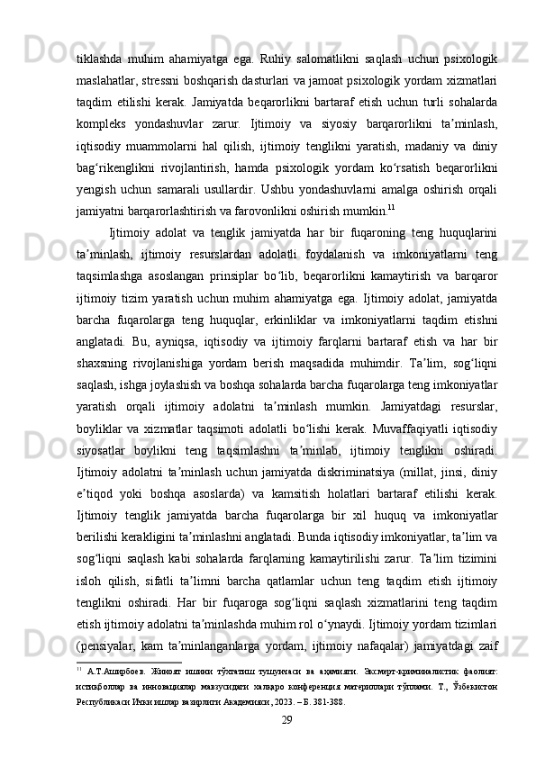 tiklashda   muhim   ahamiyatga   ega.   Ruhiy   salomatlikni   saqlash   uchun   psixologik
maslahatlar, stressni boshqarish dasturlari va jamoat psixologik yordam xizmatlari
taqdim   etilishi   kerak.   Jamiyatda   beqarorlikni   bartaraf   etish   uchun   turli   sohalarda
kompleks   yondashuvlar   zarur.   Ijtimoiy   va   siyosiy   barqarorlikni   ta minlash,ʼ
iqtisodiy   muammolarni   hal   qilish,   ijtimoiy   tenglikni   yaratish,   madaniy   va   diniy
bag rikenglikni   rivojlantirish,   hamda   psixologik   yordam   ko rsatish   beqarorlikni	
ʻ ʻ
yengish   uchun   samarali   usullardir.   Ushbu   yondashuvlarni   amalga   oshirish   orqali
jamiyatni barqarorlashtirish va farovonlikni oshirish mumkin. 11
Ijtimoiy   adolat   va   tenglik   jamiyatda   har   bir   fuqaroning   teng   huquqlarini
ta minlash,   ijtimoiy   resurslardan   adolatli   foydalanish   va   imkoniyatlarni   teng	
ʼ
taqsimlashga   asoslangan   prinsiplar   bo lib,   beqarorlikni   kamaytirish   va   barqaror	
ʻ
ijtimoiy   tizim   yaratish   uchun   muhim   ahamiyatga   ega.   Ijtimoiy   adolat,   jamiyatda
barcha   fuqarolarga   teng   huquqlar,   erkinliklar   va   imkoniyatlarni   taqdim   etishni
anglatadi.   Bu,   ayniqsa,   iqtisodiy   va   ijtimoiy   farqlarni   bartaraf   etish   va   har   bir
shaxsning   rivojlanishiga   yordam   berish   maqsadida   muhimdir.   Ta lim,   sog liqni	
ʼ ʻ
saqlash, ishga joylashish va boshqa sohalarda barcha fuqarolarga teng imkoniyatlar
yaratish   orqali   ijtimoiy   adolatni   ta minlash   mumkin.   Jamiyatdagi   resurslar,	
ʼ
boyliklar   va   xizmatlar   taqsimoti   adolatli   bo lishi   kerak.   Muvaffaqiyatli   iqtisodiy	
ʻ
siyosatlar   boylikni   teng   taqsimlashni   ta minlab,   ijtimoiy   tenglikni   oshiradi.
ʼ
Ijtimoiy   adolatni   ta minlash   uchun   jamiyatda   diskriminatsiya   (millat,   jinsi,   diniy	
ʼ
e tiqod   yoki   boshqa   asoslarda)   va   kamsitish   holatlari   bartaraf   etilishi   kerak.	
ʼ
Ijtimoiy   tenglik   jamiyatda   barcha   fuqarolarga   bir   xil   huquq   va   imkoniyatlar
berilishi kerakligini ta minlashni anglatadi. Bunda iqtisodiy imkoniyatlar, ta lim va	
ʼ ʼ
sog liqni   saqlash   kabi   sohalarda   farqlarning   kamaytirilishi   zarur.   Ta lim   tizimini	
ʻ ʼ
isloh   qilish,   sifatli   ta limni   barcha   qatlamlar   uchun   teng   taqdim   etish   ijtimoiy	
ʼ
tenglikni   oshiradi.   Har   bir   fuqaroga   sog liqni   saqlash   xizmatlarini   teng   taqdim	
ʻ
etish ijtimoiy adolatni ta minlashda muhim rol o ynaydi. Ijtimoiy yordam tizimlari	
ʼ ʻ
(pensiyalar,   kam   ta minlanganlarga   yordam,   ijtimoiy   nafaqalar)   jamiyatdagi   zaif	
ʼ
11
  А.Т.Аширбоев.   Жиноят   ишини   тўхтатиш   тушунчаси   ва   аҳамияти.   Эксмерт-криминалистик   фаолият:
истиқболлар   ва   инновациялар   мавзусидаги   халқаро   конференция   материллари   тўплами.   Т.,   Ўзбекистон
Республикаси Ички ишлар вазирлиги Академияси, 2023. – Б. 381-388.
29 