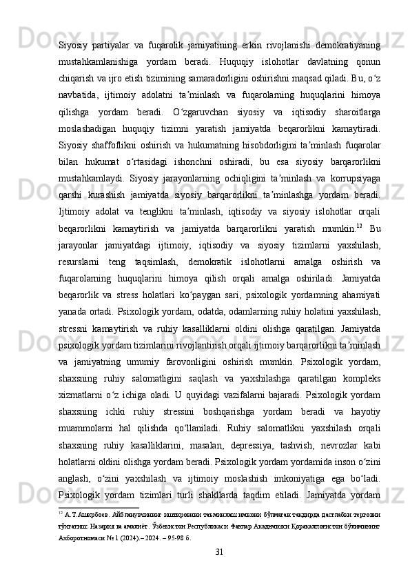 Siyosiy   partiyalar   va   fuqarolik   jamiyatining   erkin   rivojlanishi   demokratiyaning
mustahkamlanishiga   yordam   beradi.   Huquqiy   islohotlar   davlatning   qonun
chiqarish va ijro etish tizimining samaradorligini oshirishni maqsad qiladi. Bu, o zʻ
navbatida,   ijtimoiy   adolatni   ta minlash   va   fuqarolarning   huquqlarini   himoya	
ʼ
qilishga   yordam   beradi.   O zgaruvchan   siyosiy   va   iqtisodiy   sharoitlarga
ʻ
moslashadigan   huquqiy   tizimni   yaratish   jamiyatda   beqarorlikni   kamaytiradi.
Siyosiy   shaffoflikni   oshirish   va   hukumatning   hisobdorligini   ta minlash   fuqarolar	
ʼ
bilan   hukumat   o rtasidagi   ishonchni   oshiradi,   bu   esa   siyosiy   barqarorlikni	
ʻ
mustahkamlaydi.   Siyosiy   jarayonlarning   ochiqligini   ta minlash   va   korrupsiyaga	
ʼ
qarshi   kurashish   jamiyatda   siyosiy   barqarorlikni   ta minlashga   yordam   beradi.	
ʼ
Ijtimoiy   adolat   va   tenglikni   ta minlash,   iqtisodiy   va   siyosiy   islohotlar   orqali	
ʼ
beqarorlikni   kamaytirish   va   jamiyatda   barqarorlikni   yaratish   mumkin. 12
  Bu
jarayonlar   jamiyatdagi   ijtimoiy,   iqtisodiy   va   siyosiy   tizimlarni   yaxshilash,
resurslarni   teng   taqsimlash,   demokratik   islohotlarni   amalga   oshirish   va
fuqarolarning   huquqlarini   himoya   qilish   orqali   amalga   oshiriladi.   Jamiyatda
beqarorlik   va   stress   holatlari   ko paygan   sari,   psixologik   yordamning   ahamiyati
ʻ
yanada ortadi. Psixologik yordam, odatda, odamlarning ruhiy holatini  yaxshilash,
stressni   kamaytirish   va   ruhiy   kasalliklarni   oldini   olishga   qaratilgan.   Jamiyatda
psixologik yordam tizimlarini rivojlantirish orqali ijtimoiy barqarorlikni ta minlash	
ʼ
va   jamiyatning   umumiy   farovonligini   oshirish   mumkin.   Psixologik   yordam,
shaxsning   ruhiy   salomatligini   saqlash   va   yaxshilashga   qaratilgan   kompleks
xizmatlarni   o z   ichiga   oladi.   U   quyidagi   vazifalarni   bajaradi.   Psixologik   yordam	
ʻ
shaxsning   ichki   ruhiy   stressini   boshqarishga   yordam   beradi   va   hayotiy
muammolarni   hal   qilishda   qo llaniladi.   Ruhiy   salomatlikni   yaxshilash   orqali	
ʻ
shaxsning   ruhiy   kasalliklarini,   masalan,   depressiya,   tashvish,   nevrozlar   kabi
holatlarni oldini olishga yordam beradi. Psixologik yordam yordamida inson o zini	
ʻ
anglash,   o zini   yaxshilash   va   ijtimoiy   moslashish   imkoniyatiga   ega   bo ladi.	
ʻ ʻ
Psixologik   yordam   tizimlari   turli   shakllarda   taqdim   etiladi.   Jamiyatda   yordam
12
  А.Т.Аширбоев. Айбланувчининг иштирокини таъминлаш имкони бўлмаган тақдирда дастлабки терговни
тўхтатиш: Назария ва амалиёт. Ўзбекистон Республикаси Фанлар Академияси Қорақалпоғистон бўлимининг
Ахборотномаси № 1 (2024).– 2024. – 95-98 б.
31 