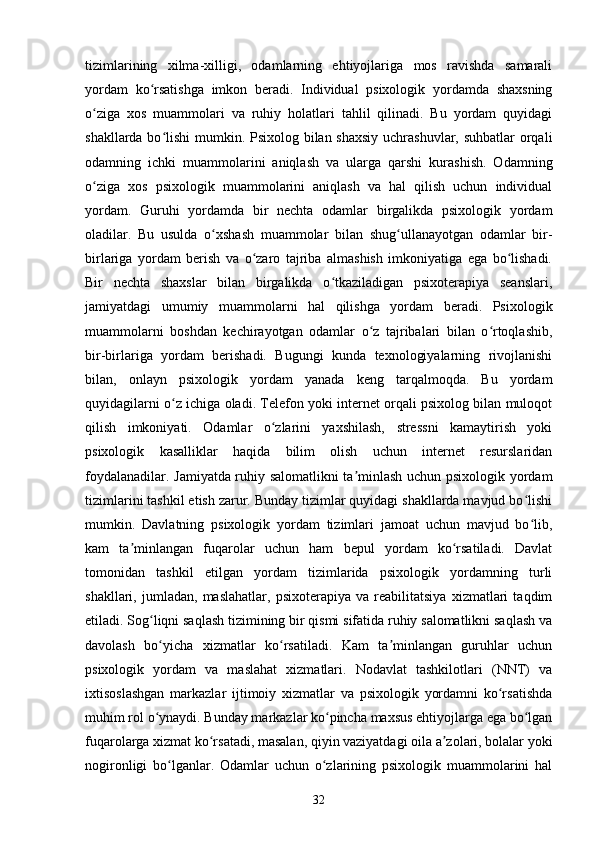 tizimlarining   xilma-xilligi,   odamlarning   ehtiyojlariga   mos   ravishda   samarali
yordam   ko rsatishga   imkon   beradi.   Individual   psixologik   yordamda   shaxsningʻ
o ziga   xos   muammolari   va   ruhiy   holatlari   tahlil   qilinadi.   Bu   yordam   quyidagi	
ʻ
shakllarda bo lishi  mumkin. Psixolog bilan shaxsiy  uchrashuvlar, suhbatlar  orqali	
ʻ
odamning   ichki   muammolarini   aniqlash   va   ularga   qarshi   kurashish.   Odamning
o ziga   xos   psixologik   muammolarini   aniqlash   va   hal   qilish   uchun   individual	
ʻ
yordam.   Guruhi   yordamda   bir   nechta   odamlar   birgalikda   psixologik   yordam
oladilar.   Bu   usulda   o xshash   muammolar   bilan   shug ullanayotgan   odamlar   bir-	
ʻ ʻ
birlariga   yordam   berish   va   o zaro   tajriba   almashish   imkoniyatiga   ega   bo lishadi.	
ʻ ʻ
Bir   nechta   shaxslar   bilan   birgalikda   o tkaziladigan   psixoterapiya   seanslari,	
ʻ
jamiyatdagi   umumiy   muammolarni   hal   qilishga   yordam   beradi.   Psixologik
muammolarni   boshdan   kechirayotgan   odamlar   o z   tajribalari   bilan   o rtoqlashib,	
ʻ ʻ
bir-birlariga   yordam   berishadi.   Bugungi   kunda   texnologiyalarning   rivojlanishi
bilan,   onlayn   psixologik   yordam   yanada   keng   tarqalmoqda.   Bu   yordam
quyidagilarni o z ichiga oladi. Telefon yoki internet orqali psixolog bilan muloqot	
ʻ
qilish   imkoniyati.   Odamlar   o zlarini   yaxshilash,   stressni   kamaytirish   yoki	
ʻ
psixologik   kasalliklar   haqida   bilim   olish   uchun   internet   resurslaridan
foydalanadilar. Jamiyatda ruhiy salomatlikni ta minlash uchun psixologik yordam	
ʼ
tizimlarini tashkil etish zarur. Bunday tizimlar quyidagi shakllarda mavjud bo lishi	
ʻ
mumkin.   Davlatning   psixologik   yordam   tizimlari   jamoat   uchun   mavjud   bo lib,
ʻ
kam   ta minlangan   fuqarolar   uchun   ham   bepul   yordam   ko rsatiladi.   Davlat	
ʼ ʻ
tomonidan   tashkil   etilgan   yordam   tizimlarida   psixologik   yordamning   turli
shakllari,   jumladan,   maslahatlar,   psixoterapiya   va   reabilitatsiya   xizmatlari   taqdim
etiladi. Sog liqni saqlash tizimining bir qismi sifatida ruhiy salomatlikni saqlash va	
ʻ
davolash   bo yicha   xizmatlar   ko rsatiladi.   Kam   ta minlangan   guruhlar   uchun
ʻ ʻ ʼ
psixologik   yordam   va   maslahat   xizmatlari.   Nodavlat   tashkilotlari   (NNT)   va
ixtisoslashgan   markazlar   ijtimoiy   xizmatlar   va   psixologik   yordamni   ko rsatishda	
ʻ
muhim rol o ynaydi. Bunday markazlar ko pincha maxsus ehtiyojlarga ega bo lgan	
ʻ ʻ ʻ
fuqarolarga xizmat ko rsatadi, masalan, qiyin vaziyatdagi oila a zolari, bolalar yoki	
ʻ ʼ
nogironligi   bo lganlar.   Odamlar   uchun   o zlarining   psixologik   muammolarini   hal	
ʻ ʻ
32 
