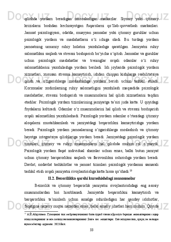qilishda   yordam   beradigan   ixtisoslashgan   markazlar.   Siyosiy   yoki   ijtimoiy
krizislarni   boshdan   kechirayotgan   fuqarolarni   qo llab-quvvatlash   markazlari.ʻ
Jamoat   psixologiyasi,   odatda,   muayyan   jamoalar   yoki   ijtimoiy   guruhlar   uchun
psixologik   yordam   va   maslahatlarni   o z   ichiga   oladi.   Bu   turdagi   yordam	
ʻ
jamoatning   umumiy   ruhiy   holatini   yaxshilashga   qaratilgan.   Jamiyatni   ruhiy
salomatlikni saqlash va stressni boshqarish bo yicha o qitish. Jamoalar va guruhlar	
ʻ ʻ
uchun   psixologik   maslahatlar   va   treninglar   orqali   odamlar   o z   ruhiy	
ʻ
salomatliklarini   yaxshilashga   yordam   beriladi.   Ish   joylarida   psixologik   yordam
xizmatlari,   xususan   stressni   kamaytirish,   ishdan   chiqqan   kishilarga   reabilitatsiya
qilish   va   o zgarishlarga   moslashishga   yordam   berish   uchun   tashkil   etiladi.	
ʻ
Korxonalar   xodimlarning   ruhiy   salomatligini   yaxshilash   maqsadida   psixologik
maslahatlar,   stressni   boshqarish   va   muammolarni   hal   qilish   xizmatlarini   taqdim
etadilar.  Psixologik   yordam   tizimlarining   jamiyatga  ta siri   juda   katta.   U  quyidagi	
ʼ
foydalarni   keltiradi.   Odamlar   o z   muammolarini   hal   qilish   va   stressni   boshqarish	
ʻ
orqali salomatlikni yaxshilashadi. Psixologik yordam odamlar o rtasidagi ijtimoiy	
ʻ
aloqalarni   mustahkamlash   va   jamiyatdagi   beqarorlikni   kamaytirishga   yordam
beradi.   Psixologik   yordam   jamoalarning   o zgarishlarga   moslashish   va   ijtimoiy	
ʻ
hayotga   integratsiya   qilishlariga   yordam   beradi.   Jamiyatdagi   psixologik   yordam
tizimlari,   ijtimoiy   va   ruhiy   muammolarni   hal   qilishda   muhim   rol   o ynaydi.	
ʻ
Psixologik   yordam   faqat   individual   shaxslar   uchun   emas,   balki   butun   jamiyat
uchun   ijtimoiy   barqarorlikni   saqlash   va   farovonlikni   oshirishga   yordam   beradi.
Davlat,   nodavlat   tashkilotlar   va   jamoat   tizimlari   psixologik   yordamni   samarali
tashkil etish orqali jamiyatni rivojlantirishga katta hissa qo shadi.	
ʻ 13
II.2.  Bezorilikka qarshi kurashishdagi muammolar
Bezorilik   va   ijtimoiy   beqarorlik   jamiyatni   rivojlantirishdagi   eng   asosiy
muammolardan   biri   hisoblanadi.   Jamiyatda   beqarorlikni   kamaytirish   va
barqarorlikni   ta minlash   uchun   amalga   oshiriladigan   har   qanday   islohotlar,	
ʼ
faqatgina nazariy nuqtai nazardan emas, balki amaliy jihatlari ham muhim. Quyida
13
 А.Й.Абдуллаев. Гувоҳнинг ёки жабрланувчининг била туриб ёлғон кўрсатув бериши жиноятларини содир
этиш изларининг юзага келиш механизмларининг ўзига хос жиҳатлари. Сиёсатшунослик, ҳуқуқ ва халқаро
муносабатлар журнали. 2023 йил.
33 