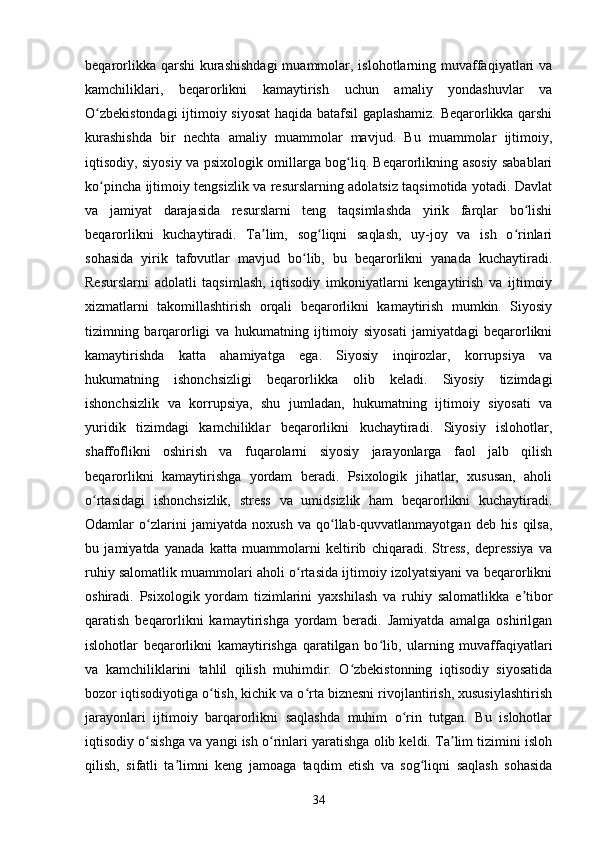 beqarorlikka qarshi  kurashishdagi  muammolar, islohotlarning muvaffaqiyatlari  va
kamchiliklari,   beqarorlikni   kamaytirish   uchun   amaliy   yondashuvlar   va
O zbekistondagi  ijtimoiy siyosat haqida batafsil gaplashamiz. Beqarorlikka qarshiʻ
kurashishda   bir   nechta   amaliy   muammolar   mavjud.   Bu   muammolar   ijtimoiy,
iqtisodiy, siyosiy va psixologik omillarga bog liq. Beqarorlikning asosiy sabablari	
ʻ
ko pincha ijtimoiy tengsizlik va resurslarning adolatsiz taqsimotida yotadi. Davlat	
ʻ
va   jamiyat   darajasida   resurslarni   teng   taqsimlashda   yirik   farqlar   bo lishi	
ʻ
beqarorlikni   kuchaytiradi.   Ta lim,   sog liqni   saqlash,   uy-joy   va   ish   o rinlari	
ʼ ʻ ʻ
sohasida   yirik   tafovutlar   mavjud   bo lib,   bu   beqarorlikni   yanada   kuchaytiradi.	
ʻ
Resurslarni   adolatli   taqsimlash,   iqtisodiy   imkoniyatlarni   kengaytirish   va   ijtimoiy
xizmatlarni   takomillashtirish   orqali   beqarorlikni   kamaytirish   mumkin.   Siyosiy
tizimning   barqarorligi   va   hukumatning   ijtimoiy   siyosati   jamiyatdagi   beqarorlikni
kamaytirishda   katta   ahamiyatga   ega.   Siyosiy   inqirozlar,   korrupsiya   va
hukumatning   ishonchsizligi   beqarorlikka   olib   keladi.   Siyosiy   tizimdagi
ishonchsizlik   va   korrupsiya,   shu   jumladan,   hukumatning   ijtimoiy   siyosati   va
yuridik   tizimdagi   kamchiliklar   beqarorlikni   kuchaytiradi.   Siyosiy   islohotlar,
shaffoflikni   oshirish   va   fuqarolarni   siyosiy   jarayonlarga   faol   jalb   qilish
beqarorlikni   kamaytirishga   yordam   beradi.   Psixologik   jihatlar,   xususan,   aholi
o rtasidagi   ishonchsizlik,   stress   va   umidsizlik   ham   beqarorlikni   kuchaytiradi.	
ʻ
Odamlar   o zlarini   jamiyatda   noxush   va   qo llab-quvvatlanmayotgan   deb   his   qilsa,	
ʻ ʻ
bu   jamiyatda   yanada   katta   muammolarni   keltirib   chiqaradi.   Stress,   depressiya   va
ruhiy salomatlik muammolari aholi o rtasida ijtimoiy izolyatsiyani va beqarorlikni	
ʻ
oshiradi.   Psixologik   yordam   tizimlarini   yaxshilash   va   ruhiy   salomatlikka   e tibor	
ʼ
qaratish   beqarorlikni   kamaytirishga   yordam   beradi.   Jamiyatda   amalga   oshirilgan
islohotlar   beqarorlikni   kamaytirishga   qaratilgan   bo lib,   ularning   muvaffaqiyatlari	
ʻ
va   kamchiliklarini   tahlil   qilish   muhimdir.   O zbekistonning   iqtisodiy   siyosatida	
ʻ
bozor iqtisodiyotiga o tish, kichik va o rta biznesni rivojlantirish, xususiylashtirish	
ʻ ʻ
jarayonlari   ijtimoiy   barqarorlikni   saqlashda   muhim   o rin   tutgan.   Bu   islohotlar	
ʻ
iqtisodiy o sishga va yangi ish o rinlari yaratishga olib keldi. Ta lim tizimini isloh	
ʻ ʻ ʼ
qilish,   sifatli   ta limni   keng   jamoaga   taqdim   etish   va   sog liqni   saqlash   sohasida	
ʼ ʻ
34 