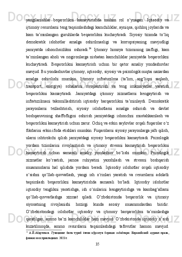yangilanishlar   beqarorlikni   kamaytirishda   muhim   rol   o ynagan.   Iqtisodiy   vaʻ
ijtimoiy resurslarni teng taqsimlashdagi kamchiliklar, ayniqsa, qishloq joylarida va
kam   ta minlangan   guruhlarda   beqarorlikni   kuchaytiradi.   Siyosiy   tizimda   to liq	
ʼ ʻ
demokratik   islohotlar   amalga   oshirilmasligi   va   korrupsiyaning   mavjudligi
jamiyatda   ishonchsizlikni   oshiradi. 14
  Ijtimoiy   himoya   tizimining   zaifligi,   kam
ta minlangan   aholi   va   nogironlarga   nisbatan   kamchiliklar   jamiyatda   beqarorlikni	
ʼ
kuchaytiradi.   Beqarorlikni   kamaytirish   uchun   bir   qator   amaliy   yondashuvlar
mavjud. Bu yondashuvlar ijtimoiy, iqtisodiy, siyosiy va psixologik nuqtai nazardan
amalga   oshirilishi   mumkin.   Ijtimoiy   infratuzilma   (ta lim,   sog liqni   saqlash,	
ʼ ʻ
transport,   energiya)   sohalarini   rivojlantirish   va   teng   imkoniyatlar   yaratish
beqarorlikni   kamaytiradi.   Jamiyatdagi   ijtimoiy   xizmatlarni   kengaytirish   va
infratuzilmani   takomillashtirish   iqtisodiy   barqarorlikni   ta minlaydi.   Demokratik
ʼ
jarayonlarni   tezlashtirish,   siyosiy   islohotlarni   amalga   oshirish   va   davlat
boshqaruvining   shaffofligini   oshirish   jamiyatdagi   ishonchni   mustahkamlash   va
beqarorlikni kamaytirish uchun zarur. Ochiq va erkin saylovlar orqali fuqarolar o z	
ʻ
fikrlarini erkin ifoda etishlari mumkin. Fuqarolarni siyosiy jarayonlarga jalb qilish,
ularni   ishtirokchi   qilish   jamiyatdagi   siyosiy   beqarorlikni   kamaytiradi.   Psixologik
yordam   tizimlarini   rivojlantirish   va   ijtimoiy   stressni   kamaytirish   beqarorlikni
kamaytirish   uchun   samarali   amaliy   yondashuv   bo lishi   mumkin.   Psixologik	
ʻ
xizmatlar   ko rsatish,   jamoa   ruhiyatini   yaxshilash   va   stressni   boshqarish	
ʻ
muammolarni   hal   qilishda   yordam   beradi.   Iqtisodiy   islohotlar   orqali   iqtisodiy
o sishni   qo llab-quvvatlash,   yangi   ish   o rinlari   yaratish   va   resurslarni   adolatli	
ʻ ʻ ʻ
taqsimlash   beqarorlikni   kamaytirishda   samarali   bo ladi.   Iqtisodiy   islohotlar	
ʻ
iqtisodiy   tenglikni   yaratishga,   ish   o rinlarini   kengaytirishga   va   kambag allarni	
ʻ ʻ
qo llab-quvvatlashga   xizmat   qiladi.   O zbekistonda   beqarorlik   va   ijtimoiy	
ʻ ʻ
siyosatning   rivojlanishi   hozirgi   kunda   asosiy   muammolardan   biridir.
O zbekistondagi   islohotlar   iqtisodiy   va   ijtimoiy   barqarorlikni   ta minlashga
ʻ ʼ
qaratilgan,   ammo   ba zi   kamchiliklar   ham   mavjud.   O zbekistonda   iqtisodiy   o sish	
ʼ ʻ ʻ
kuzatilmoqda,   ammo   resurslarni   taqsimlashdagi   tafovutlar   hamon   mavjud.
14
  А.Й.Абдуллаев.   Гувоҳнинг   била   туриб   ёлғон   кўрсатув   бериши   сабаблари.   Евразийский   журнал   права,
финансов и прикладных. 2023 г.
35 