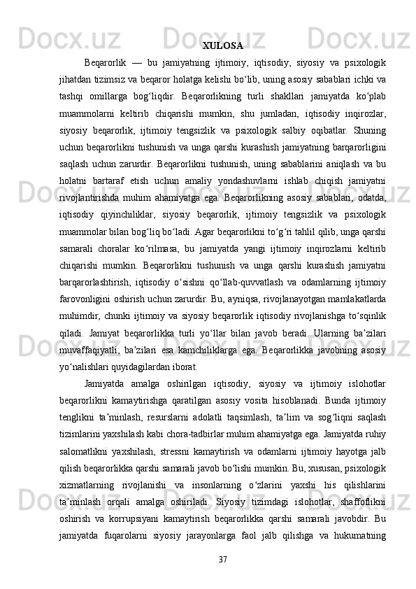 XULOSA
Beqarorlik   —   bu   jamiyatning   ijtimoiy,   iqtisodiy,   siyosiy   va   psixologik
jihatdan tizimsiz va beqaror holatga kelishi bo lib, uning asosiy sabablari ichki vaʻ
tashqi   omillarga   bog liqdir.   Beqarorlikning   turli   shakllari   jamiyatda   ko plab	
ʻ ʻ
muammolarni   keltirib   chiqarishi   mumkin,   shu   jumladan,   iqtisodiy   inqirozlar,
siyosiy   beqarorlik,   ijtimoiy   tengsizlik   va   psixologik   salbiy   oqibatlar.   Shuning
uchun beqarorlikni  tushunish  va unga qarshi  kurashish  jamiyatning barqarorligini
saqlash   uchun   zarurdir.   Beqarorlikni   tushunish,   uning   sabablarini   aniqlash   va   bu
holatni   bartaraf   etish   uchun   amaliy   yondashuvlarni   ishlab   chiqish   jamiyatni
rivojlantirishda   muhim   ahamiyatga   ega.   Beqarorlikning   asosiy   sabablari,   odatda,
iqtisodiy   qiyinchiliklar,   siyosiy   beqarorlik,   ijtimoiy   tengsizlik   va   psixologik
muammolar bilan bog liq bo ladi. Agar beqarorlikni to g ri tahlil qilib, unga qarshi
ʻ ʻ ʻ ʻ
samarali   choralar   ko rilmasa,   bu   jamiyatda   yangi   ijtimoiy   inqirozlarni   keltirib
ʻ
chiqarishi   mumkin.   Beqarorlikni   tushunish   va   unga   qarshi   kurashish   jamiyatni
barqarorlashtirish,   iqtisodiy   o sishni   qo llab-quvvatlash   va   odamlarning   ijtimoiy	
ʻ ʻ
farovonligini oshirish uchun zarurdir. Bu, ayniqsa, rivojlanayotgan mamlakatlarda
muhimdir,   chunki   ijtimoiy  va   siyosiy   beqarorlik   iqtisodiy   rivojlanishga   to sqinlik	
ʻ
qiladi.   Jamiyat   beqarorlikka   turli   yo llar   bilan   javob   beradi.   Ularning   ba zilari	
ʻ ʼ
muvaffaqiyatli,   ba zilari   esa   kamchiliklarga   ega.   Beqarorlikka   javobning   asosiy	
ʼ
yo nalishlari quyidagilardan iborat. 	
ʻ
Jamiyatda   amalga   oshirilgan   iqtisodiy,   siyosiy   va   ijtimoiy   islohotlar
beqarorlikni   kamaytirishga   qaratilgan   asosiy   vosita   hisoblanadi.   Bunda   ijtimoiy
tenglikni   ta minlash,   resurslarni   adolatli   taqsimlash,   ta lim   va   sog liqni   saqlash	
ʼ ʼ ʻ
tizimlarini yaxshilash kabi chora-tadbirlar muhim ahamiyatga ega. Jamiyatda ruhiy
salomatlikni   yaxshilash,   stressni   kamaytirish   va   odamlarni   ijtimoiy   hayotga   jalb
qilish beqarorlikka qarshi samarali javob bo lishi mumkin. Bu, xususan, psixologik	
ʻ
xizmatlarning   rivojlanishi   va   insonlarning   o zlarini   yaxshi   his   qilishlarini	
ʻ
ta minlash   orqali   amalga   oshiriladi.   Siyosiy   tizimdagi   islohotlar,   shaffoflikni	
ʼ
oshirish   va   korrupsiyani   kamaytirish   beqarorlikka   qarshi   samarali   javobdir.   Bu
jamiyatda   fuqarolarni   siyosiy   jarayonlarga   faol   jalb   qilishga   va   hukumatning
37 