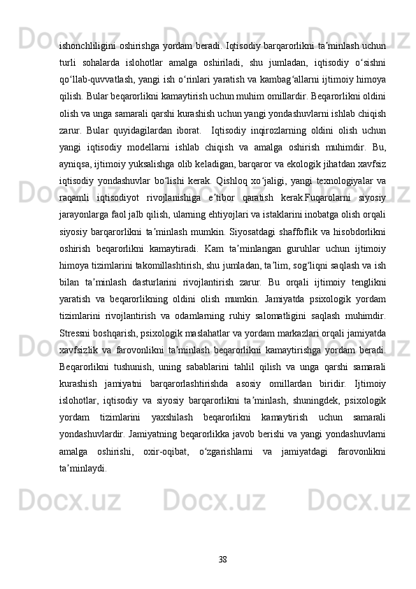ishonchliligini oshirishga yordam beradi. Iqtisodiy barqarorlikni ta minlash uchunʼ
turli   sohalarda   islohotlar   amalga   oshiriladi,   shu   jumladan,   iqtisodiy   o sishni	
ʻ
qo llab-quvvatlash, yangi ish o rinlari yaratish va kambag allarni ijtimoiy himoya	
ʻ ʻ ʻ
qilish. Bular beqarorlikni kamaytirish uchun muhim omillardir. Beqarorlikni oldini
olish va unga samarali qarshi kurashish uchun yangi yondashuvlarni ishlab chiqish
zarur.   Bular   quyidagilardan   iborat.     Iqtisodiy   inqirozlarning   oldini   olish   uchun
yangi   iqtisodiy   modellarni   ishlab   chiqish   va   amalga   oshirish   muhimdir.   Bu,
ayniqsa, ijtimoiy yuksalishga olib keladigan, barqaror va ekologik jihatdan xavfsiz
iqtisodiy   yondashuvlar   bo lishi   kerak.   Qishloq   xo jaligi,   yangi   texnologiyalar   va	
ʻ ʻ
raqamli   iqtisodiyot   rivojlanishiga   e tibor   qaratish   kerak.Fuqarolarni   siyosiy	
ʼ
jarayonlarga faol jalb qilish, ularning ehtiyojlari va istaklarini inobatga olish orqali
siyosiy   barqarorlikni   ta minlash   mumkin.   Siyosatdagi   shaffoflik   va   hisobdorlikni	
ʼ
oshirish   beqarorlikni   kamaytiradi.   Kam   ta minlangan   guruhlar   uchun   ijtimoiy	
ʼ
himoya tizimlarini takomillashtirish, shu jumladan, ta lim, sog liqni saqlash va ish	
ʼ ʻ
bilan   ta minlash   dasturlarini   rivojlantirish   zarur.  	
ʼ Bu   orqali   ijtimoiy   tenglikni
yaratish   va   beqarorlikning   oldini   olish   mumkin.   Jamiyatda   psixologik   yordam
tizimlarini   rivojlantirish   va   odamlarning   ruhiy   salomatligini   saqlash   muhimdir.
Stressni boshqarish, psixologik maslahatlar va yordam markazlari orqali jamiyatda
xavfsizlik   va   farovonlikni   ta minlash   beqarorlikni   kamaytirishga   yordam   beradi.	
ʼ
Beqarorlikni   tushunish,   uning   sabablarini   tahlil   qilish   va   unga   qarshi   samarali
kurashish   jamiyatni   barqarorlashtirishda   asosiy   omillardan   biridir.   Ijtimoiy
islohotlar,   iqtisodiy   va   siyosiy   barqarorlikni   ta minlash,   shuningdek,   psixologik	
ʼ
yordam   tizimlarini   yaxshilash   beqarorlikni   kamaytirish   uchun   samarali
yondashuvlardir. Jamiyatning beqarorlikka javob berishi  va yangi  yondashuvlarni
amalga   oshirishi,   oxir-oqibat,   o zgarishlarni   va   jamiyatdagi   farovonlikni	
ʻ
ta minlaydi.	
ʼ
38 