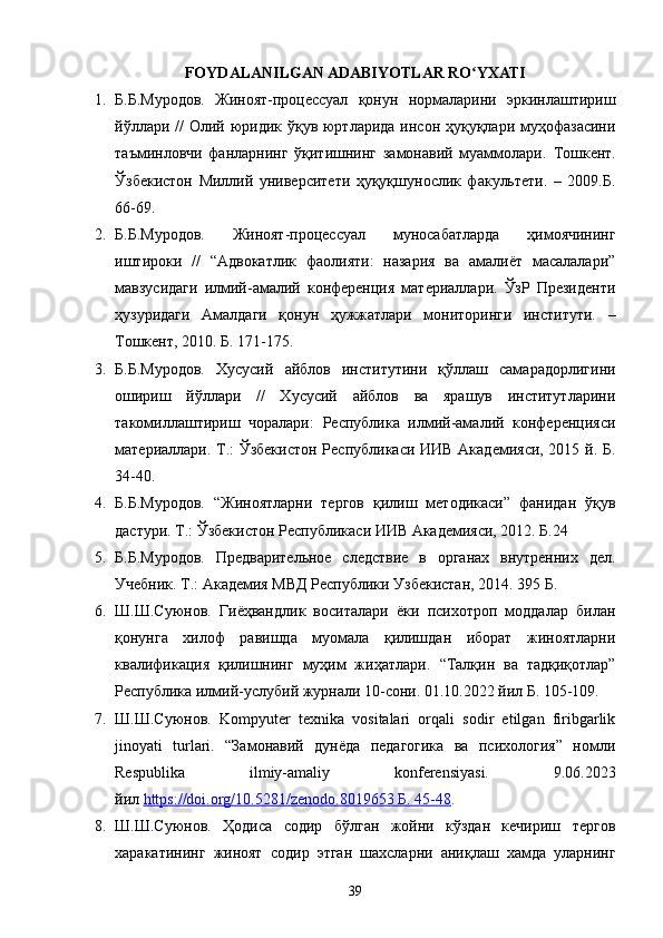 FOYDALANILGAN ADABIYOTLAR RO YXATIʻ
1. Б.Б.Муродов.   Жиноят-процессуал   қонун   нормаларини   эркинлаштириш
йўллари // Олий юридик ўқув юртларида инсон ҳуқуқлари муҳофазасини
таъминловчи   фанларнинг   ўқитишнинг   замонавий   муаммолари.   Тошкент.
Ўзбекистон   Миллий   университети   ҳуқуқшунослик   факультети.   –   2009.Б.
66-69.
2. Б.Б.Муродов.   Жиноят-процессуал   муносабатларда   ҳимоячининг
иштироки   //   “Адвокатлик   фаолияти:   назария   ва   амалиёт   масалалари”
мавзусидаги   илмий-амалий   конференция   материаллари.   ЎзР   Президенти
ҳузуридаги   Амалдаги   қонун   ҳужжатлари   мониторинги   институти.   –
Тошкент, 2010. Б. 171-175.
3. Б.Б.Муродов.   Хусусий   айблов   институтини   қўллаш   самарадорлигини
ошириш   йўллари   //   Хусусий   айблов   ва   ярашув   институтларини
такомиллаштириш   чоралари:   Республика   илмий-амалий   конференцияси
материаллари. Т.: Ўзбекистон Республикаси ИИВ Академияси, 2015 й. Б.
34-40.
4. Б.Б.Муродов.   “Жиноятларни   тергов   қилиш   методикаси”   фанидан   ўқув
дастури. Т.: Ўзбекистон Республикаси ИИВ Академияси, 2012. Б.24
5. Б.Б.Муродов.   Предварительное   следствие   в   органах   внутренних   дел.
Учебник. Т.: Академия МВД Республики Узбекистан, 2014. 395 Б.
6. Ш.Ш.Суюнов.   Гиёҳвандлик   воситалари   ёки   психотроп   моддалар   билан
қонунга   хилоф   равишда   муомала   қилишдан   иборат   жиноятларни
квалификация   қилишнинг   муҳим   жиҳатлари.   “Талқин   ва   тадқиқотлар”
Республика илмий-услубий журнали 10-сони. 01.10.2022 йил Б. 105-109.
7. Ш.Ш.Суюнов.   Kompyuter   texnika   vositalari   orqali   sodir   etilgan   firibgarlik
jinoyati   turlari.   “Замонавий   дунёда   педагогика   ва   психология”   номли
Respublika   ilmiy-amaliy   konferensiyasi.   9.06.2023
йил   https://doi.org/10.5281/zenodo.8019653        Б. 45-48    .
8. Ш.Ш.Суюнов.   Ҳодиса   содир   бўлган   жойни   кўздан   кечириш   тергов
харакатининг   жиноят   содир   этган   шахсларни   аниқлаш   хамда   уларнинг
39 